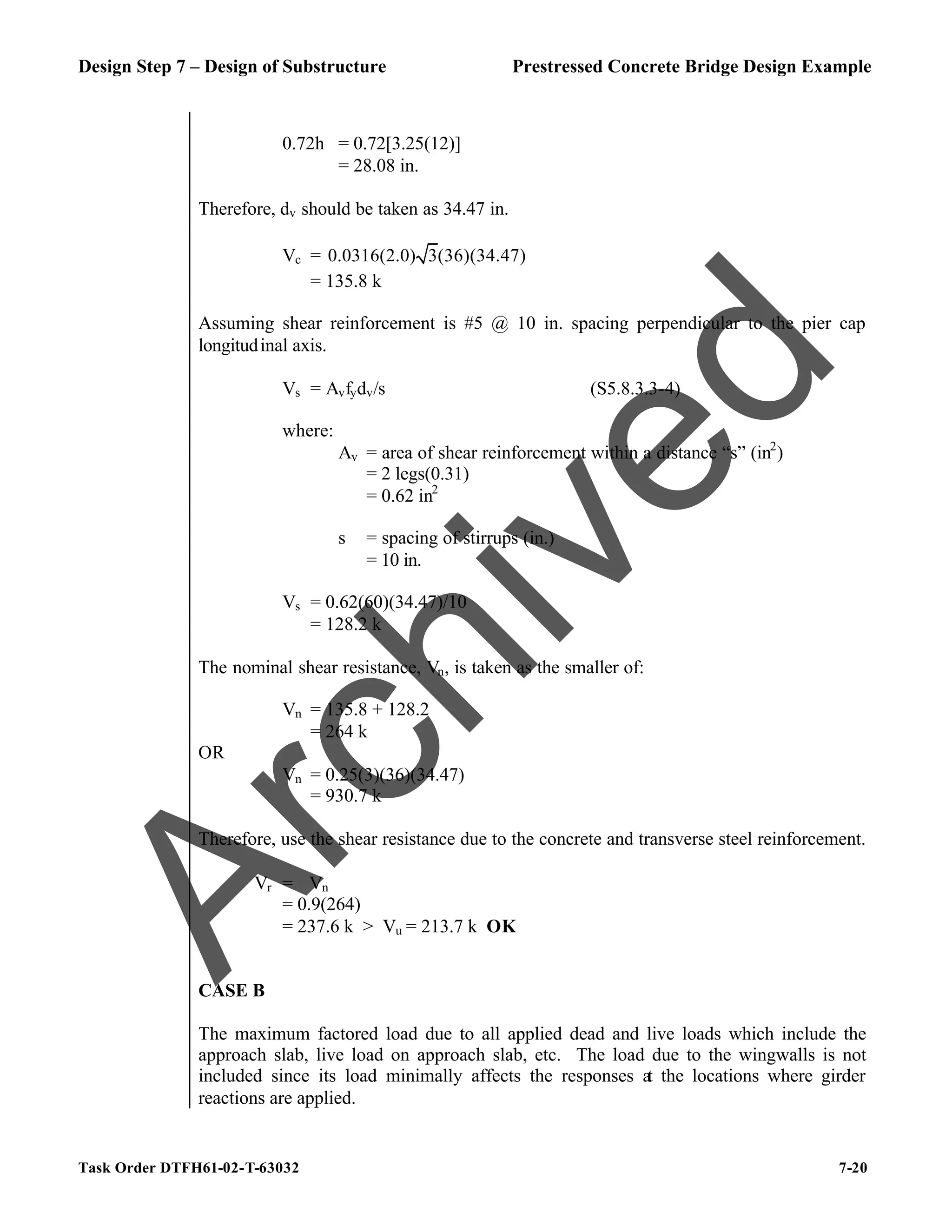 Design Step 7 – Design of Substructure Prestressed Concrete Bridge Design Example
Task Order DTFH61-02-T-63032 7-20
0.72h = 0.72[3.25(12)]
= 28.08 in.
Therefore, dv should be taken as 34.47 in.
Vc = 0.0316(2.0) 3(36)(34.47)
= 135.8 k
Assuming shear reinforcement is #5 @ 10 in. spacing perpendicular to the pier cap
longitudinal axis.
Vs = Avfydv/s (S5.8.3.3-4)
where:
Av = area of shear reinforcement within a distance “s” (in2
)
= 2 legs(0.31)
= 0.62 in2
s = spacing of stirrups (in.)
= 10 in.
Vs = 0.62(60)(34.47)/10
= 128.2 k
The nominal shear resistance, Vn, is taken as the smaller of:
Vn = 135.8 + 128.2
= 264 k
OR
Vn = 0.25(3)(36)(34.47)
= 930.7 k
Therefore, use the shear resistance due to the concrete and transverse steel reinforcement.
Vr = ϕVn
= 0.9(264)
= 237.6 k > Vu = 213.7 k OK
CASE B
The maximum factored load due to all applied dead and live loads which include the
approach slab, live load on approach slab, etc. The load due to the wingwalls is not
included since its load minimally affects the responses at the locations where girder
reactions are applied.
A
r
c
h
i
v
e
d
 