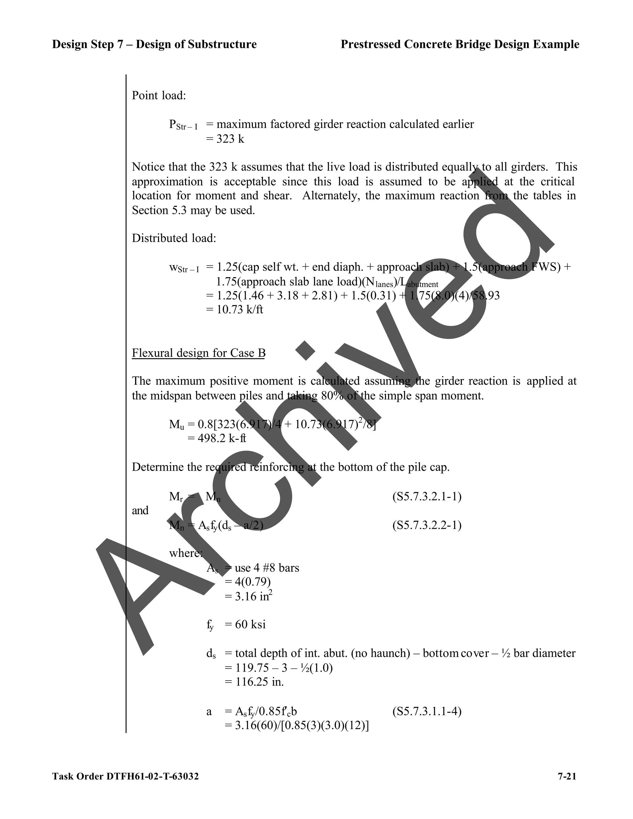 Design Step 7 – Design of Substructure Prestressed Concrete Bridge Design Example
Task Order DTFH61-02-T-63032 7-21
Point load:
PStr – I = maximum factored girder reaction calculated earlier
= 323 k
Notice that the 323 k assumes that the live load is distributed equally to all girders. This
approximation is acceptable since this load is assumed to be applied at the critical
location for moment and shear. Alternately, the maximum reaction from the tables in
Section 5.3 may be used.
Distributed load:
wStr – I = 1.25(cap self wt. + end diaph. + approach slab) + 1.5(approach FWS) +
1.75(approach slab lane load)(Nlanes)/Labutment
= 1.25(1.46 + 3.18 + 2.81) + 1.5(0.31) + 1.75(8.0)(4)/58.93
= 10.73 k/ft
Flexural design for Case B
The maximum positive moment is calculated assuming the girder reaction is applied at
the midspan between piles and taking 80% of the simple span moment.
Mu = 0.8[323(6.917)/4 + 10.73(6.917)2
/8]
= 498.2 k-ft
Determine the required reinforcing at the bottom of the pile cap.
Mr = ϕMn (S5.7.3.2.1-1)
and
Mn = Asfy(ds – a/2) (S5.7.3.2.2-1)
where:
As = use 4 #8 bars
= 4(0.79)
= 3.16 in2
fy = 60 ksi
ds = total depth of int. abut. (no haunch) – bottomcover – ½ bar diameter
= 119.75 – 3 – ½(1.0)
= 116.25 in.
a = Asfy/0.85f′cb (S5.7.3.1.1-4)
= 3.16(60)/[0.85(3)(3.0)(12)]
A
r
c
h
i
v
e
d
 