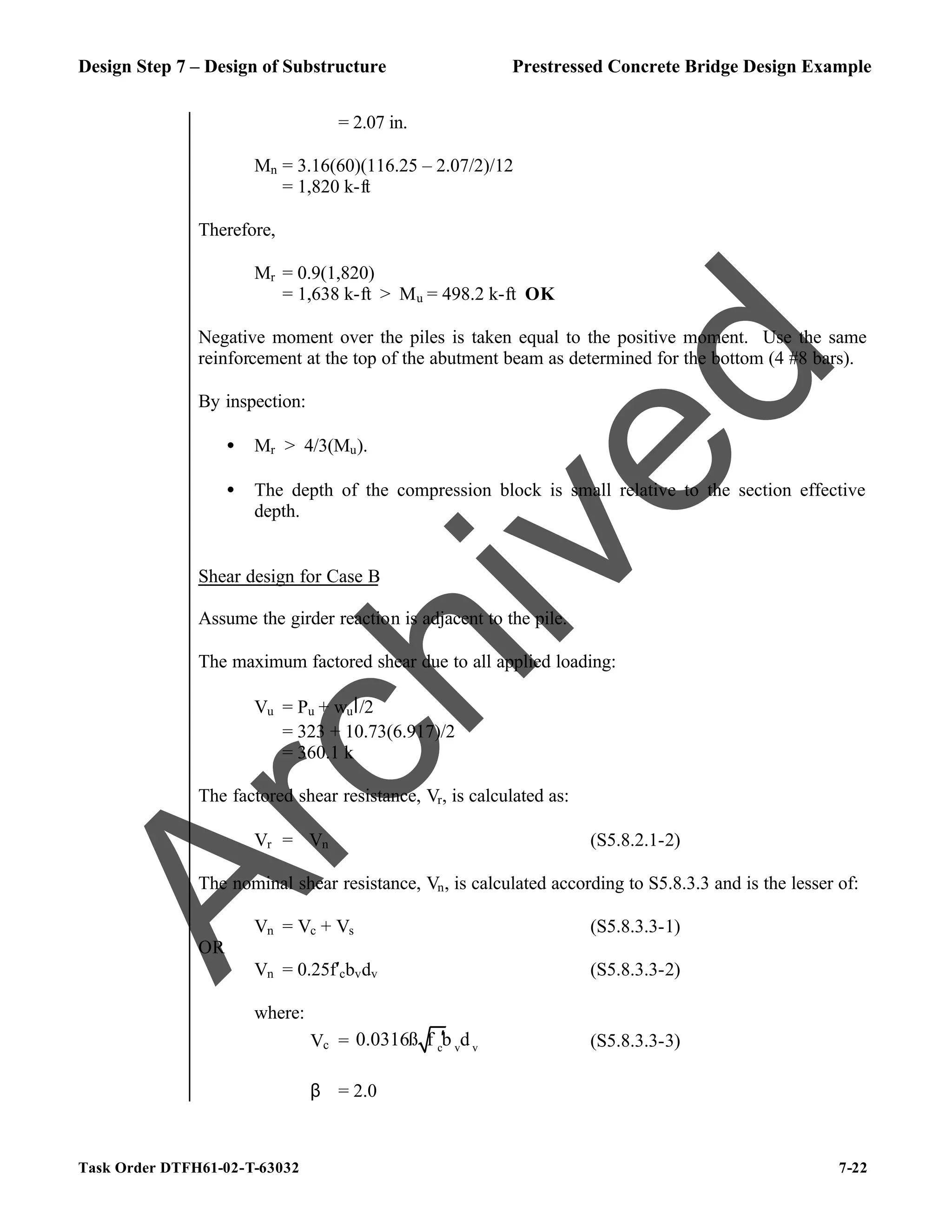 Design Step 7 – Design of Substructure Prestressed Concrete Bridge Design Example
Task Order DTFH61-02-T-63032 7-22
= 2.07 in.
Mn = 3.16(60)(116.25 – 2.07/2)/12
= 1,820 k-ft
Therefore,
Mr = 0.9(1,820)
= 1,638 k-ft > Mu = 498.2 k-ft OK
Negative moment over the piles is taken equal to the positive moment. Use the same
reinforcement at the top of the abutment beam as determined for the bottom (4 #8 bars).
By inspection:
• Mr > 4/3(Mu).
• The depth of the compression block is small relative to the section effective
depth.
Shear design for Case B
Assume the girder reaction is adjacent to the pile.
The maximum factored shear due to all applied loading:
Vu = Pu + wul/2
= 323 + 10.73(6.917)/2
= 360.1 k
The factored shear resistance, Vr, is calculated as:
Vr = ϕVn (S5.8.2.1-2)
The nominal shear resistance, Vn, is calculated according to S5.8.3.3 and is the lesser of:
Vn = Vc + Vs (S5.8.3.3-1)
OR
Vn = 0.25f′cbvdv (S5.8.3.3-2)
where:
Vc = c v v
0.0316ß f b d
′ (S5.8.3.3-3)
β = 2.0
A
r
c
h
i
v
e
d
 