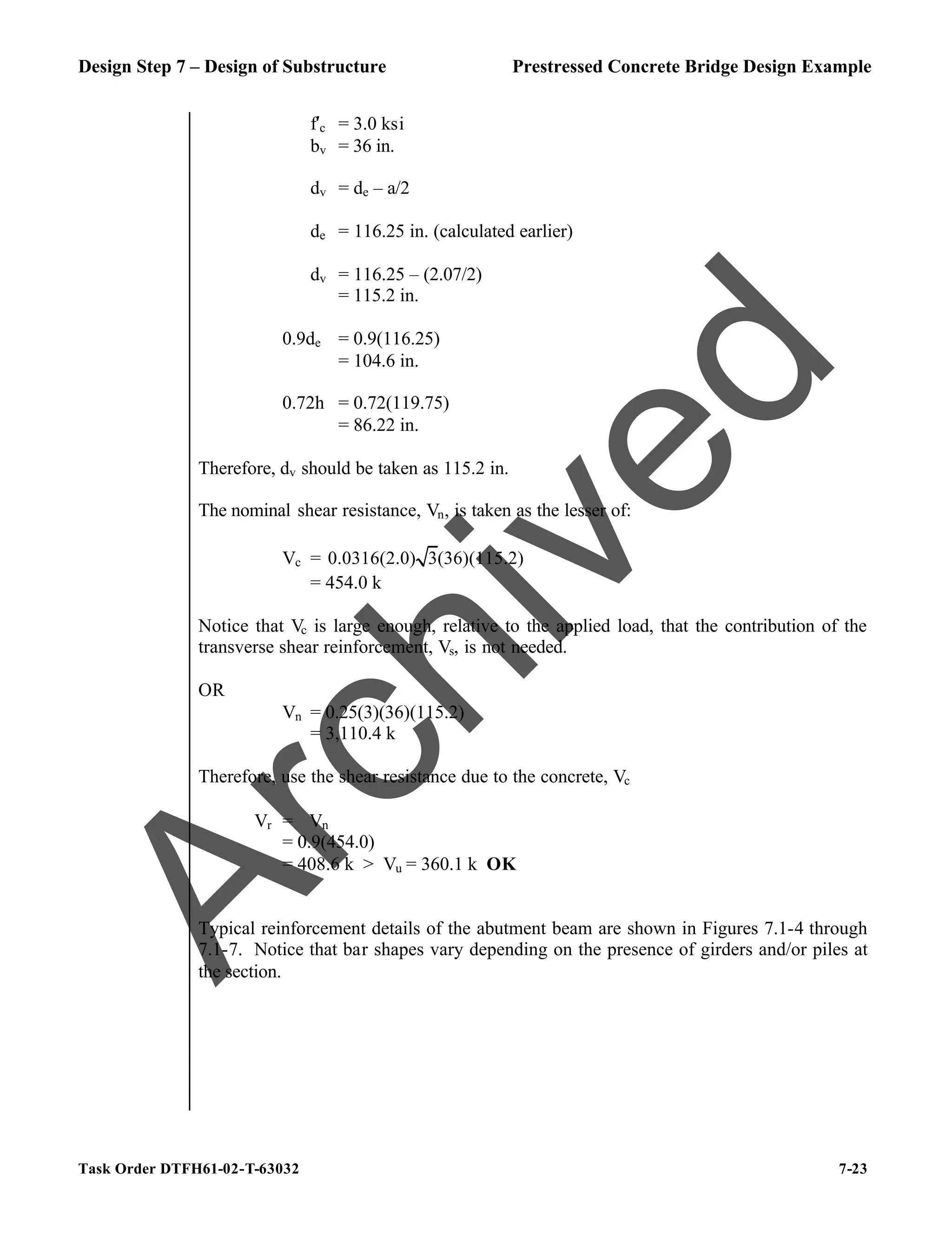 Design Step 7 – Design of Substructure Prestressed Concrete Bridge Design Example
Task Order DTFH61-02-T-63032 7-23
f′c = 3.0 ksi
bv = 36 in.
dv = de – a/2
de = 116.25 in. (calculated earlier)
dv = 116.25 – (2.07/2)
= 115.2 in.
0.9de = 0.9(116.25)
= 104.6 in.
0.72h = 0.72(119.75)
= 86.22 in.
Therefore, dv should be taken as 115.2 in.
The nominal shear resistance, Vn, is taken as the lesser of:
Vc = 0.0316(2.0) 3(36)(115.2)
= 454.0 k
Notice that Vc is large enough, relative to the applied load, that the contribution of the
transverse shear reinforcement, Vs, is not needed.
OR
Vn = 0.25(3)(36)(115.2)
= 3,110.4 k
Therefore, use the shear resistance due to the concrete, Vc
Vr = ϕVn
= 0.9(454.0)
= 408.6 k > Vu = 360.1 k OK
Typical reinforcement details of the abutment beam are shown in Figures 7.1-4 through
7.1-7. Notice that bar shapes vary depending on the presence of girders and/or piles at
the section.
A
r
c
h
i
v
e
d
 