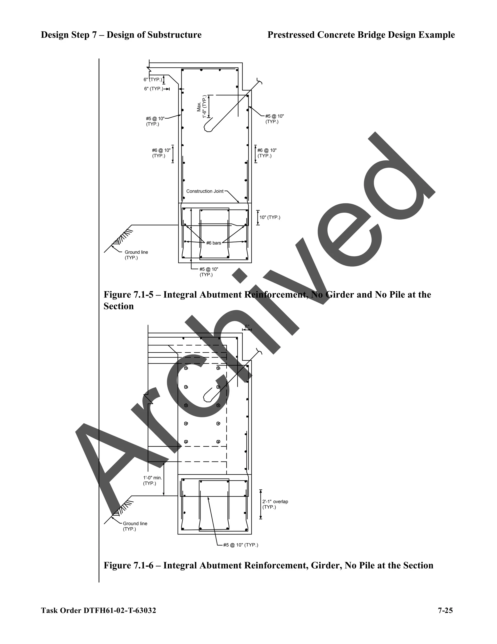 Design Step 7 – Design of Substructure Prestressed Concrete Bridge Design Example
Task Order DTFH61-02-T-63032 7-25
Ground line
(TYP.)
Max.
1'-6"
(TYP.)
#5 @ 10"
(TYP.)
6" (TYP.)
6" (TYP.)
#5 @ 10"
(TYP.)
#5 @ 10"
(TYP.)
Construction Joint
10" (TYP.)
#6 @ 10"
(TYP.)
#6 @ 10"
(TYP.)
#6 bars
Figure 7.1-5 – Integral Abutment Reinforcement, No Girder and No Pile at the
Section
Ground line
(TYP.)
6"
1'-0" min.
(TYP.)
#5 @ 10" (TYP.)
2'-1" overlap
(TYP.)
Figure 7.1-6 – Integral Abutment Reinforcement, Girder, No Pile at the Section
A
r
c
h
i
v
e
d
 