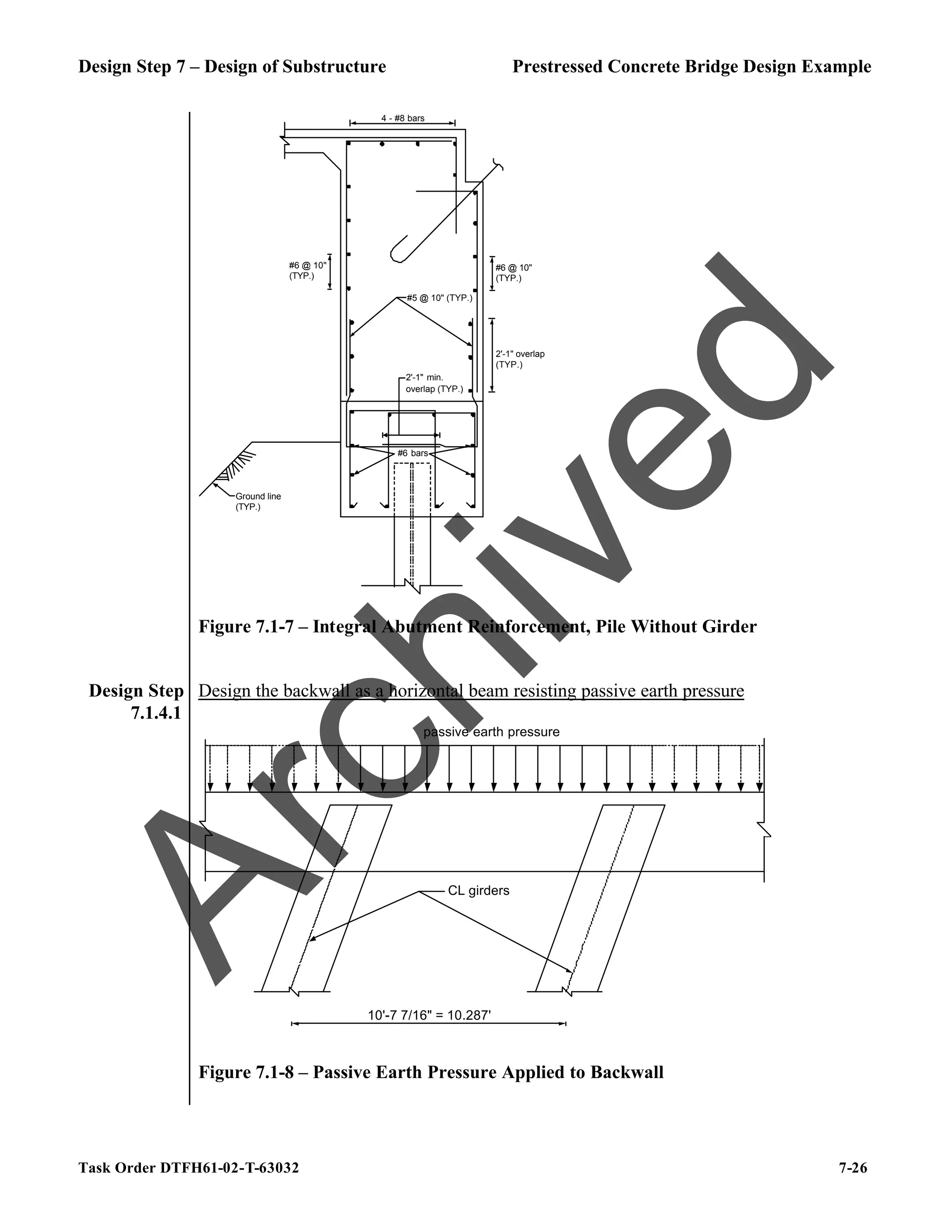 Design Step 7 – Design of Substructure Prestressed Concrete Bridge Design Example
Task Order DTFH61-02-T-63032 7-26
Ground line
(TYP.)
4 - #8 bars
2'-1" overlap
(TYP.)
#5 @ 10" (TYP.)
2'-1" min.
overlap (TYP.)
#6 @ 10"
(TYP.)
#6 @ 10"
(TYP.)
#6 bars
Figure 7.1-7 – Integral Abutment Reinforcement, Pile Without Girder
Design Step
7.1.4.1
Design the backwall as a horizontal beam resisting passive earth pressure
10'-7 7/16" = 10.287'
passive earth pressure
CL girders
Figure 7.1-8 – Passive Earth Pressure Applied to Backwall
A
r
c
h
i
v
e
d
 