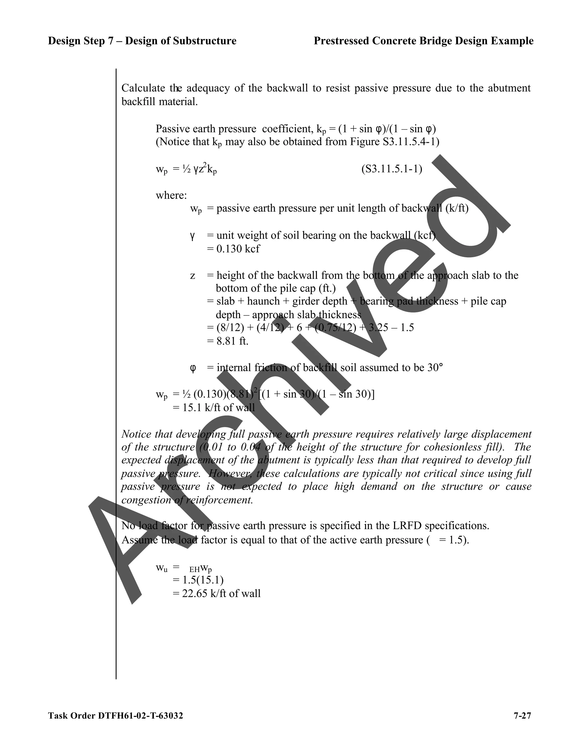 Design Step 7 – Design of Substructure Prestressed Concrete Bridge Design Example
Task Order DTFH61-02-T-63032 7-27
Calculate the adequacy of the backwall to resist passive pressure due to the abutment
backfill material.
Passive earth pressure coefficient, kp = (1 + sin φ)/(1 – sin φ)
(Notice that kp may also be obtained from Figure S3.11.5.4-1)
wp = ½ γz2
kp (S3.11.5.1-1)
where:
wp = passive earth pressure per unit length of backwall (k/ft)
γ = unit weight of soil bearing on the backwall (kcf)
= 0.130 kcf
z = height of the backwall from the bottom of the approach slab to the
bottom of the pile cap (ft.)
= slab + haunch + girder depth + bearing pad thickness + pile cap
depth – approach slab thickness
= (8/12) + (4/12) + 6 + (0.75/12) + 3.25 – 1.5
= 8.81 ft.
φ = internal friction of backfill soil assumed to be 30°
wp = ½ (0.130)(8.81)2
[(1 + sin 30)/(1 – sin 30)]
= 15.1 k/ft of wall
Notice that developing full passive earth pressure requires relatively large displacement
of the structure (0.01 to 0.04 of the height of the structure for cohesionless fill). The
expected displacement of the abutment is typically less than that required to develop full
passive pressure. However, these calculations are typically not critical since using full
passive pressure is not expected to place high demand on the structure or cause
congestion of reinforcement.
No load factor for passive earth pressure is specified in the LRFD specifications.
Assume the load factor is equal to that of the active earth pressure (ϕ = 1.5).
wu = ϕEHwp
= 1.5(15.1)
= 22.65 k/ft of wall
A
r
c
h
i
v
e
d
 