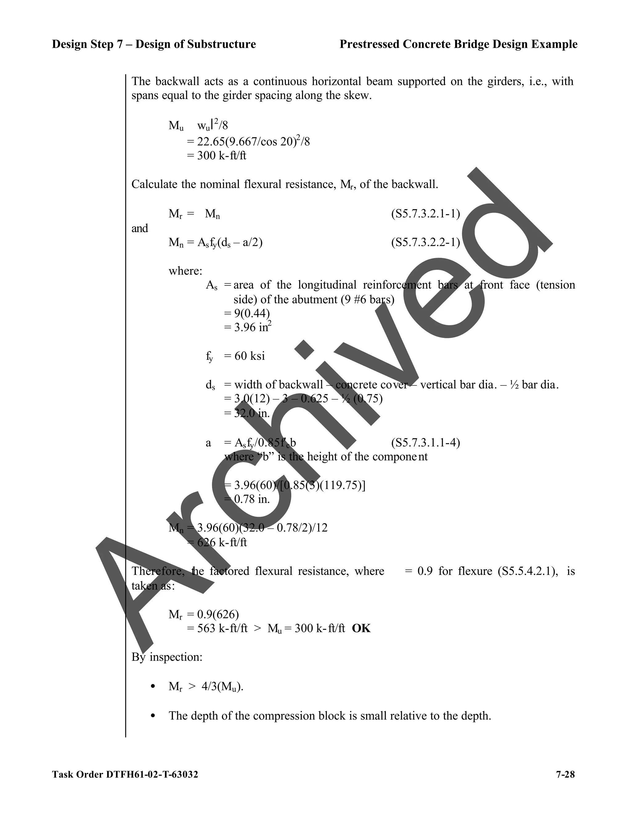 Design Step 7 – Design of Substructure Prestressed Concrete Bridge Design Example
Task Order DTFH61-02-T-63032 7-28
The backwall acts as a continuous horizontal beam supported on the girders, i.e., with
spans equal to the girder spacing along the skew.
Mu ≅ wul2
/8
= 22.65(9.667/cos 20)2
/8
= 300 k-ft/ft
Calculate the nominal flexural resistance, Mr, of the backwall.
Mr = ϕMn (S5.7.3.2.1-1)
and
Mn = Asfy(ds – a/2) (S5.7.3.2.2-1)
where:
As = area of the longitudinal reinforcement bars at front face (tension
side) of the abutment (9 #6 bars)
= 9(0.44)
= 3.96 in2
fy = 60 ksi
ds = width of backwall – concrete cover – vertical bar dia. – ½ bar dia.
= 3.0(12) – 3 – 0.625 – ½ (0.75)
= 32.0 in.
a = Asfy/0.85f′cb (S5.7.3.1.1-4)
where “b” is the height of the component
= 3.96(60)/[0.85(3)(119.75)]
= 0.78 in.
Mn = 3.96(60)(32.0 – 0.78/2)/12
= 626 k-ft/ft
Therefore, the factored flexural resistance, where ϕ = 0.9 for flexure (S5.5.4.2.1), is
taken as:
Mr = 0.9(626)
= 563 k-ft/ft > Mu = 300 k-ft/ft OK
By inspection:
• Mr > 4/3(Mu).
• The depth of the compression block is small relative to the depth.
A
r
c
h
i
v
e
d
 