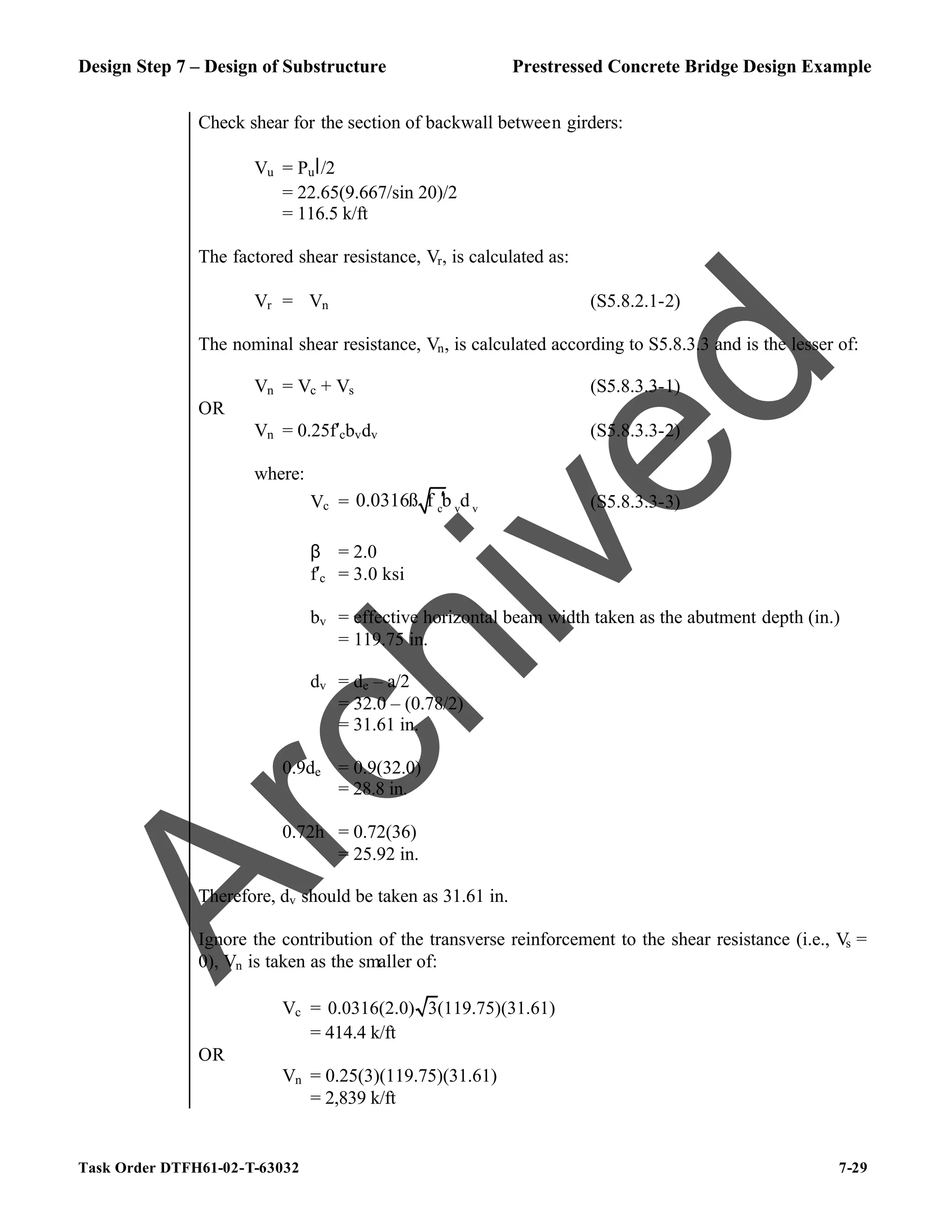 Design Step 7 – Design of Substructure Prestressed Concrete Bridge Design Example
Task Order DTFH61-02-T-63032 7-29
Check shear for the section of backwall between girders:
Vu = Pul/2
= 22.65(9.667/sin 20)/2
= 116.5 k/ft
The factored shear resistance, Vr, is calculated as:
Vr = ϕVn (S5.8.2.1-2)
The nominal shear resistance, Vn, is calculated according to S5.8.3.3 and is the lesser of:
Vn = Vc + Vs (S5.8.3.3-1)
OR
Vn = 0.25f′cbvdv (S5.8.3.3-2)
where:
Vc = c v v
0.0316ß f b d
′ (S5.8.3.3-3)
β = 2.0
f′c = 3.0 ksi
bv = effective horizontal beam width taken as the abutment depth (in.)
= 119.75 in.
dv = de – a/2
= 32.0 – (0.78/2)
= 31.61 in.
0.9de = 0.9(32.0)
= 28.8 in.
0.72h = 0.72(36)
= 25.92 in.
Therefore, dv should be taken as 31.61 in.
Ignore the contribution of the transverse reinforcement to the shear resistance (i.e., Vs =
0), Vn is taken as the smaller of:
Vc = 0.0316(2.0) 3(119.75)(31.61)
= 414.4 k/ft
OR
Vn = 0.25(3)(119.75)(31.61)
= 2,839 k/ft
A
r
c
h
i
v
e
d
 