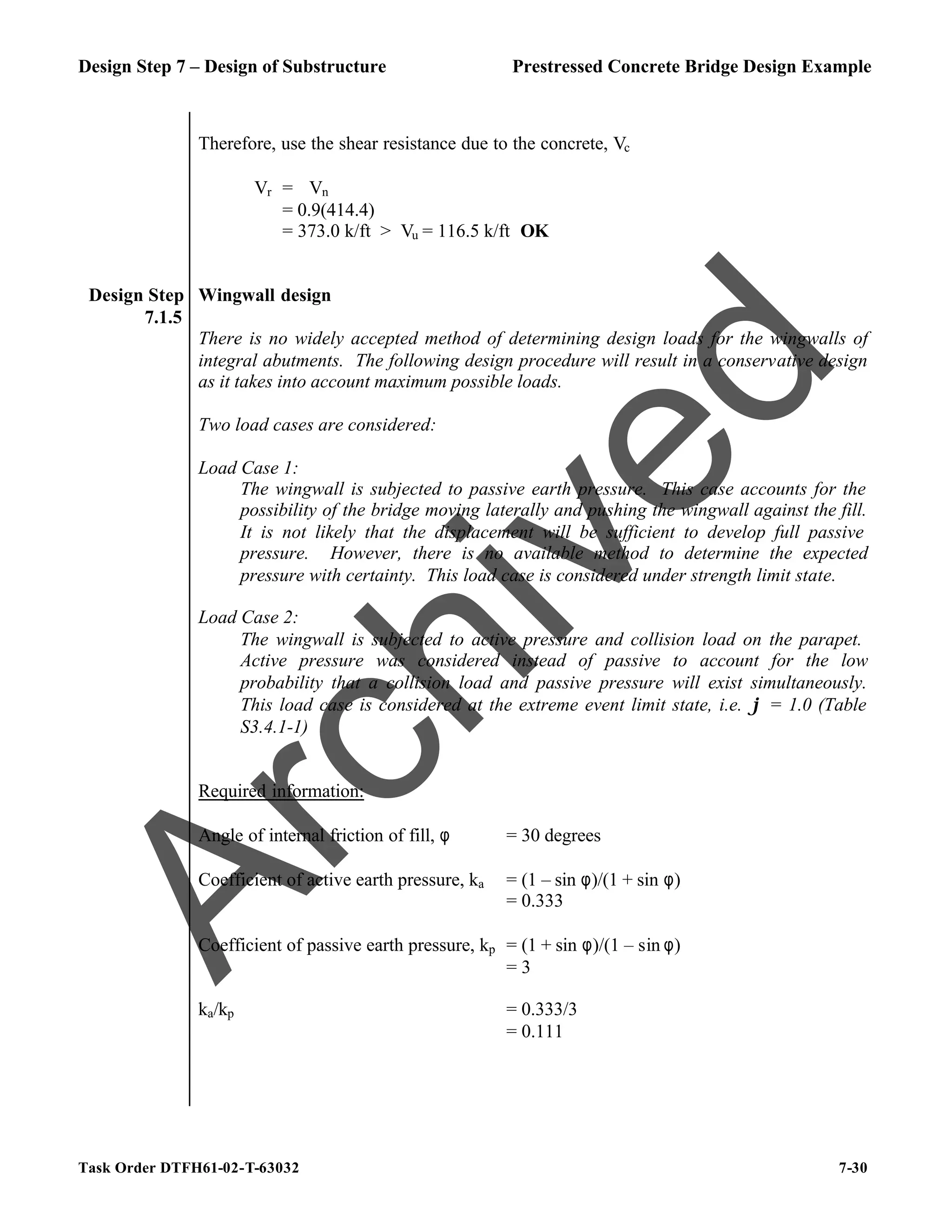Design Step 7 – Design of Substructure Prestressed Concrete Bridge Design Example
Task Order DTFH61-02-T-63032 7-30
Therefore, use the shear resistance due to the concrete, Vc
Vr = ϕVn
= 0.9(414.4)
= 373.0 k/ft > Vu = 116.5 k/ft OK
Design Step
7.1.5
Wingwall design
There is no widely accepted method of determining design loads for the wingwalls of
integral abutments. The following design procedure will result in a conservative design
as it takes into account maximum possible loads.
Two load cases are considered:
Load Case 1:
The wingwall is subjected to passive earth pressure. This case accounts for the
possibility of the bridge moving laterally and pushing the wingwall against the fill.
It is not likely that the displacement will be sufficient to develop full passive
pressure. However, there is no available method to determine the expected
pressure with certainty. This load case is considered under strength limit state.
Load Case 2:
The wingwall is subjected to active pressure and collision load on the parapet.
Active pressure was considered instead of passive to account for the low
probability that a collision load and passive pressure will exist simultaneously.
This load case is considered at the extreme event limit state, i.e. ϕ = 1.0 (Table
S3.4.1-1)
Required information:
Angle of internal friction of fill, φ = 30 degrees
Coefficient of active earth pressure, ka = (1 – sin φ)/(1 + sin φ)
= 0.333
Coefficient of passive earth pressure, kp = (1 + sin φ)/(1 – sin φ)
= 3
ka/kp = 0.333/3
= 0.111
A
r
c
h
i
v
e
d
 