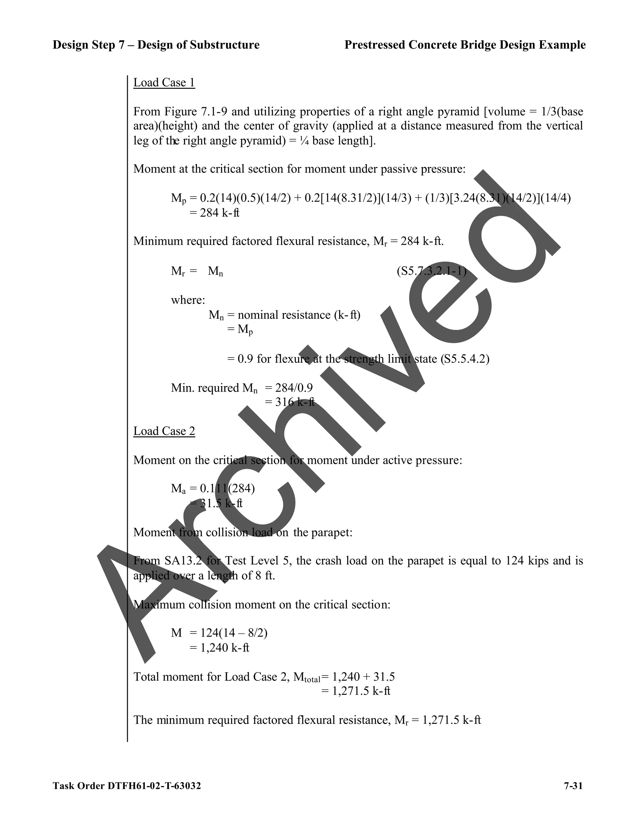 Design Step 7 – Design of Substructure Prestressed Concrete Bridge Design Example
Task Order DTFH61-02-T-63032 7-31
Load Case 1
From Figure 7.1-9 and utilizing properties of a right angle pyramid [volume = 1/3(base
area)(height) and the center of gravity (applied at a distance measured from the vertical
leg of the right angle pyramid) = ¼ base length].
Moment at the critical section for moment under passive pressure:
Mp = 0.2(14)(0.5)(14/2) + 0.2[14(8.31/2)](14/3) + (1/3)[3.24(8.31)(14/2)](14/4)
= 284 k-ft
Minimum required factored flexural resistance, Mr = 284 k-ft.
Mr = ϕMn (S5.7.3.2.1-1)
where:
Mn = nominal resistance (k-ft)
= Mp
ϕ = 0.9 for flexure at the strength limit state (S5.5.4.2)
Min. required Mn = 284/0.9
= 316 k-ft
Load Case 2
Moment on the critical section for moment under active pressure:
Ma = 0.111(284)
= 31.5 k-ft
Moment from collision load on the parapet:
From SA13.2 for Test Level 5, the crash load on the parapet is equal to 124 kips and is
applied over a length of 8 ft.
Maximum collision moment on the critical section:
M = 124(14 – 8/2)
= 1,240 k-ft
Total moment for Load Case 2, Mtotal= 1,240 + 31.5
= 1,271.5 k-ft
The minimum required factored flexural resistance, Mr = 1,271.5 k-ft
A
r
c
h
i
v
e
d
 