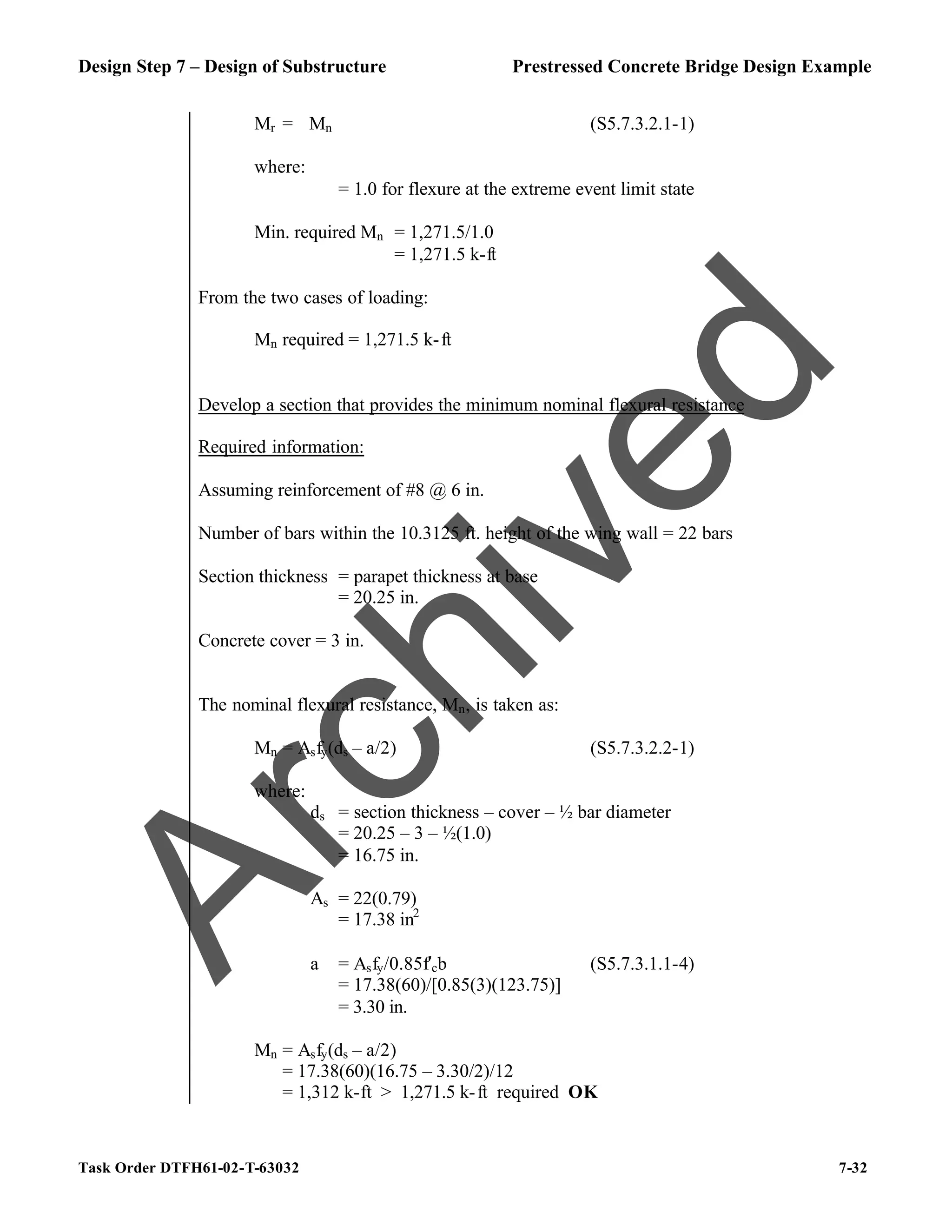 Design Step 7 – Design of Substructure Prestressed Concrete Bridge Design Example
Task Order DTFH61-02-T-63032 7-32
Mr = ϕMn (S5.7.3.2.1-1)
where:
ϕ = 1.0 for flexure at the extreme event limit state
Min. required Mn = 1,271.5/1.0
= 1,271.5 k-ft
From the two cases of loading:
Mn required = 1,271.5 k-ft
Develop a section that provides the minimum nominal flexural resistance
Required information:
Assuming reinforcement of #8 @ 6 in.
Number of bars within the 10.3125 ft. height of the wing wall = 22 bars
Section thickness = parapet thickness at base
= 20.25 in.
Concrete cover = 3 in.
The nominal flexural resistance, Mn, is taken as:
Mn = Asfy(ds – a/2) (S5.7.3.2.2-1)
where:
ds = section thickness – cover – ½ bar diameter
= 20.25 – 3 – ½(1.0)
= 16.75 in.
As = 22(0.79)
= 17.38 in2
a = Asfy/0.85f′cb (S5.7.3.1.1-4)
= 17.38(60)/[0.85(3)(123.75)]
= 3.30 in.
Mn = Asfy(ds – a/2)
= 17.38(60)(16.75 – 3.30/2)/12
= 1,312 k-ft > 1,271.5 k-ft required OK
A
r
c
h
i
v
e
d
 