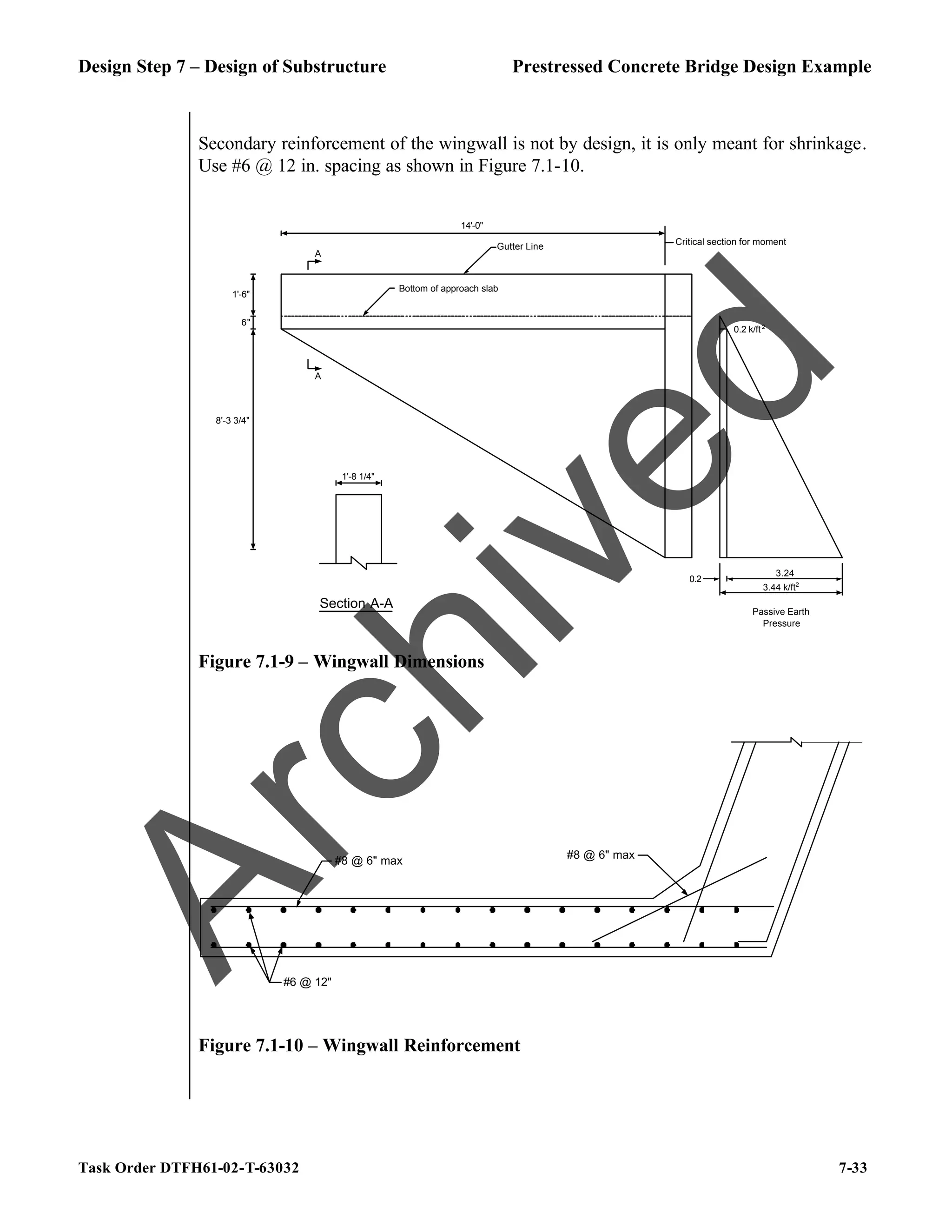 Design Step 7 – Design of Substructure Prestressed Concrete Bridge Design Example
Task Order DTFH61-02-T-63032 7-33
Secondary reinforcement of the wingwall is not by design, it is only meant for shrinkage.
Use #6 @ 12 in. spacing as shown in Figure 7.1-10.
1'-8 1/4"
Gutter Line
6"
1'-6"
8'-3 3/4"
Critical section for moment
Bottom of approach slab
14'-0"
3.24
0.2
3.44 k/ft2
Passive Earth
Pressure
0.2 k/ft2
Section A-A
A
A
Figure 7.1-9 – Wingwall Dimensions
#6 @ 12"
#8 @ 6" max
#8 @ 6" max
Figure 7.1-10 – Wingwall Reinforcement
A
r
c
h
i
v
e
d
 