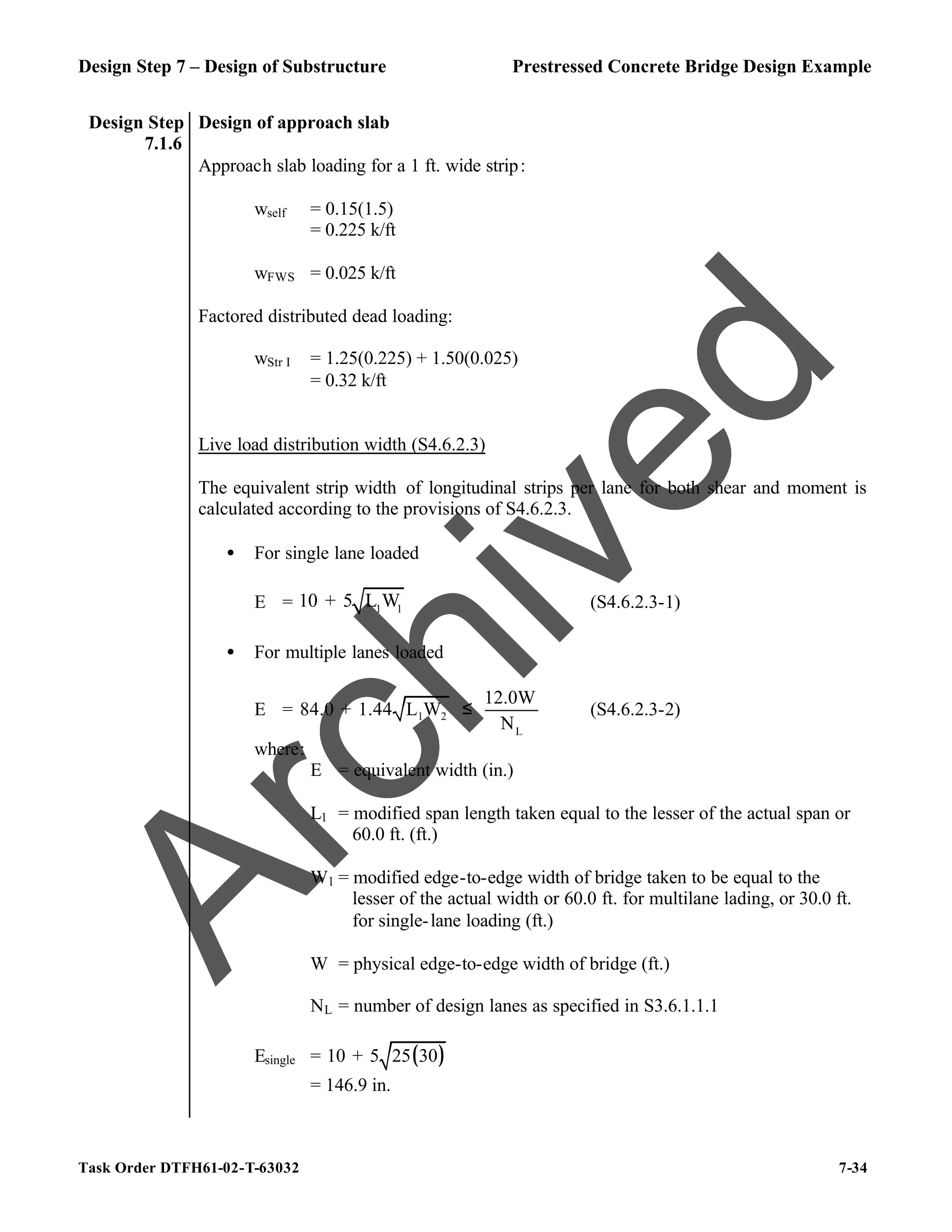 Design Step 7 – Design of Substructure Prestressed Concrete Bridge Design Example
Task Order DTFH61-02-T-63032 7-34
Design Step
7.1.6
Design of approach slab
Approach slab loading for a 1 ft. wide strip:
wself = 0.15(1.5)
= 0.225 k/ft
wFWS = 0.025 k/ft
Factored distributed dead loading:
wStr I = 1.25(0.225) + 1.50(0.025)
= 0.32 k/ft
Live load distribution width (S4.6.2.3)
The equivalent strip width of longitudinal strips per lane for both shear and moment is
calculated according to the provisions of S4.6.2.3.
• For single lane loaded
E = 1 1
10 + 5 L W (S4.6.2.3-1)
• For multiple lanes loaded
E = 1 2
L
12.0W
84.0 + 1.44 L W
N
≤ (S4.6.2.3-2)
where:
E = equivalent width (in.)
L1 = modified span length taken equal to the lesser of the actual span or
60.0 ft. (ft.)
W1 = modified edge-to-edge width of bridge taken to be equal to the
lesser of the actual width or 60.0 ft. for multilane lading, or 30.0 ft.
for single-lane loading (ft.)
W = physical edge-to-edge width of bridge (ft.)
NL = number of design lanes as specified in S3.6.1.1.1
Esingle = ( )
10 + 5 25 30
= 146.9 in.
A
r
c
h
i
v
e
d
 