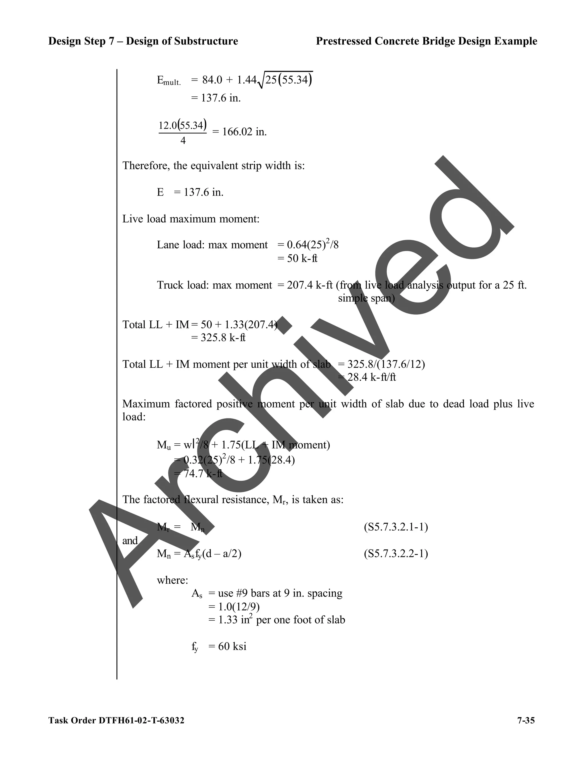 Design Step 7 – Design of Substructure Prestressed Concrete Bridge Design Example
Task Order DTFH61-02-T-63032 7-35
Emult. = ( )
84.0 + 1.44 25 55.34
= 137.6 in.
( )
4
55.34
12.0
= 166.02 in.
Therefore, the equivalent strip width is:
E = 137.6 in.
Live load maximum moment:
Lane load: max moment = 0.64(25)2
/8
= 50 k-ft
Truck load: max moment = 207.4 k-ft (from live load analysis output for a 25 ft.
simple span)
Total LL + IM = 50 + 1.33(207.4)
= 325.8 k-ft
Total LL + IM moment per unit width of slab = 325.8/(137.6/12)
= 28.4 k-ft/ft
Maximum factored positive moment per unit width of slab due to dead load plus live
load:
Mu = wl2
/8 + 1.75(LL + IM moment)
= 0.32(25)2
/8 + 1.75(28.4)
= 74.7 k-ft
The factored flexural resistance, Mr, is taken as:
Mr = ϕMn (S5.7.3.2.1-1)
and
Mn = Asfy(d – a/2) (S5.7.3.2.2-1)
where:
As = use #9 bars at 9 in. spacing
= 1.0(12/9)
= 1.33 in2
per one foot of slab
fy = 60 ksi
A
r
c
h
i
v
e
d
 