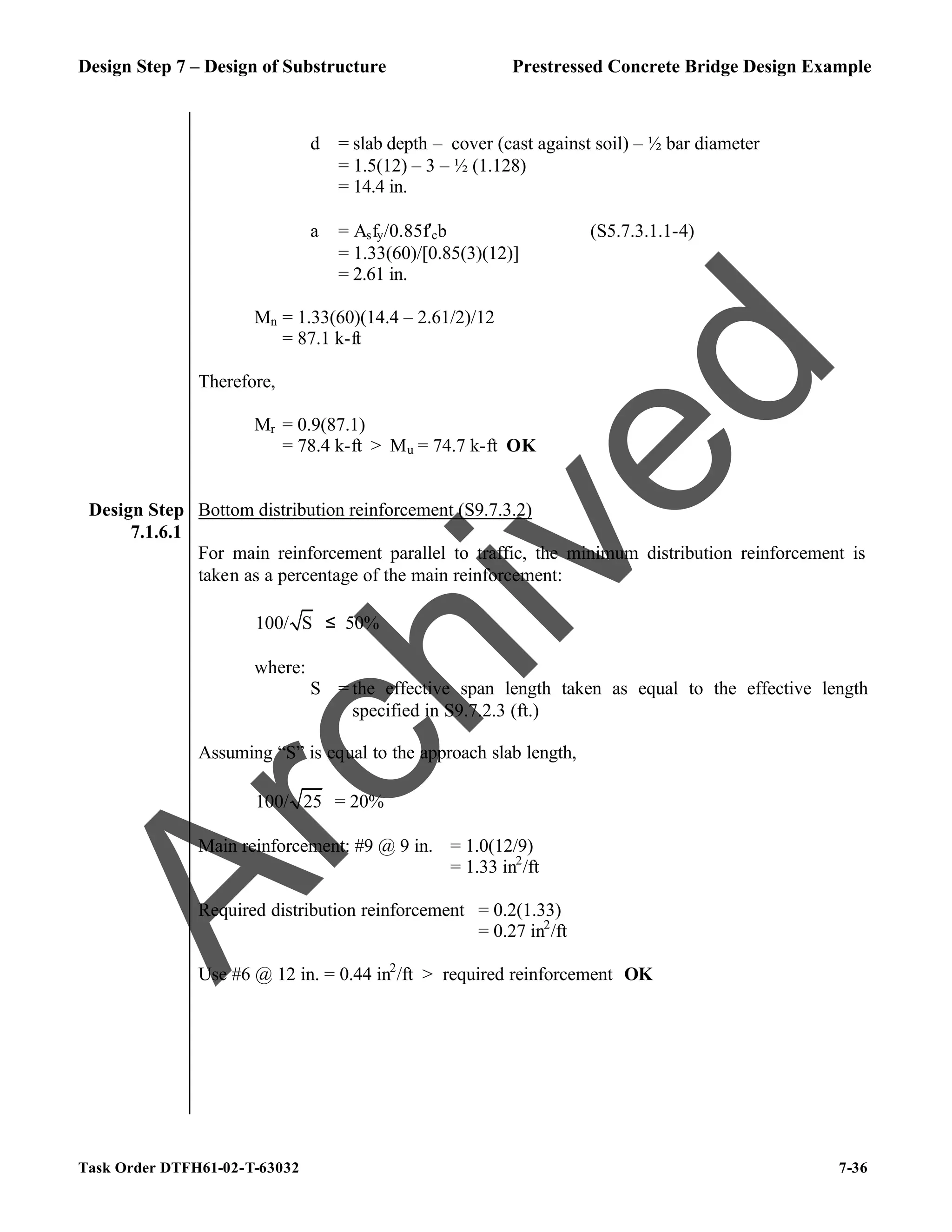 Design Step 7 – Design of Substructure Prestressed Concrete Bridge Design Example
Task Order DTFH61-02-T-63032 7-36
d = slab depth – cover (cast against soil) – ½ bar diameter
= 1.5(12) – 3 – ½ (1.128)
= 14.4 in.
a = Asfy/0.85f′cb (S5.7.3.1.1-4)
= 1.33(60)/[0.85(3)(12)]
= 2.61 in.
Mn = 1.33(60)(14.4 – 2.61/2)/12
= 87.1 k-ft
Therefore,
Mr = 0.9(87.1)
= 78.4 k-ft > Mu = 74.7 k-ft OK
Design Step
7.1.6.1
Bottom distribution reinforcement (S9.7.3.2)
For main reinforcement parallel to traffic, the minimum distribution reinforcement is
taken as a percentage of the main reinforcement:
100/ S ≤ 50%
where:
S = the effective span length taken as equal to the effective length
specified in S9.7.2.3 (ft.)
Assuming “S” is equal to the approach slab length,
100/ 25 = 20%
Main reinforcement: #9 @ 9 in. = 1.0(12/9)
= 1.33 in2
/ft
Required distribution reinforcement = 0.2(1.33)
= 0.27 in2
/ft
Use #6 @ 12 in. = 0.44 in2
/ft > required reinforcement OK
A
r
c
h
i
v
e
d
 