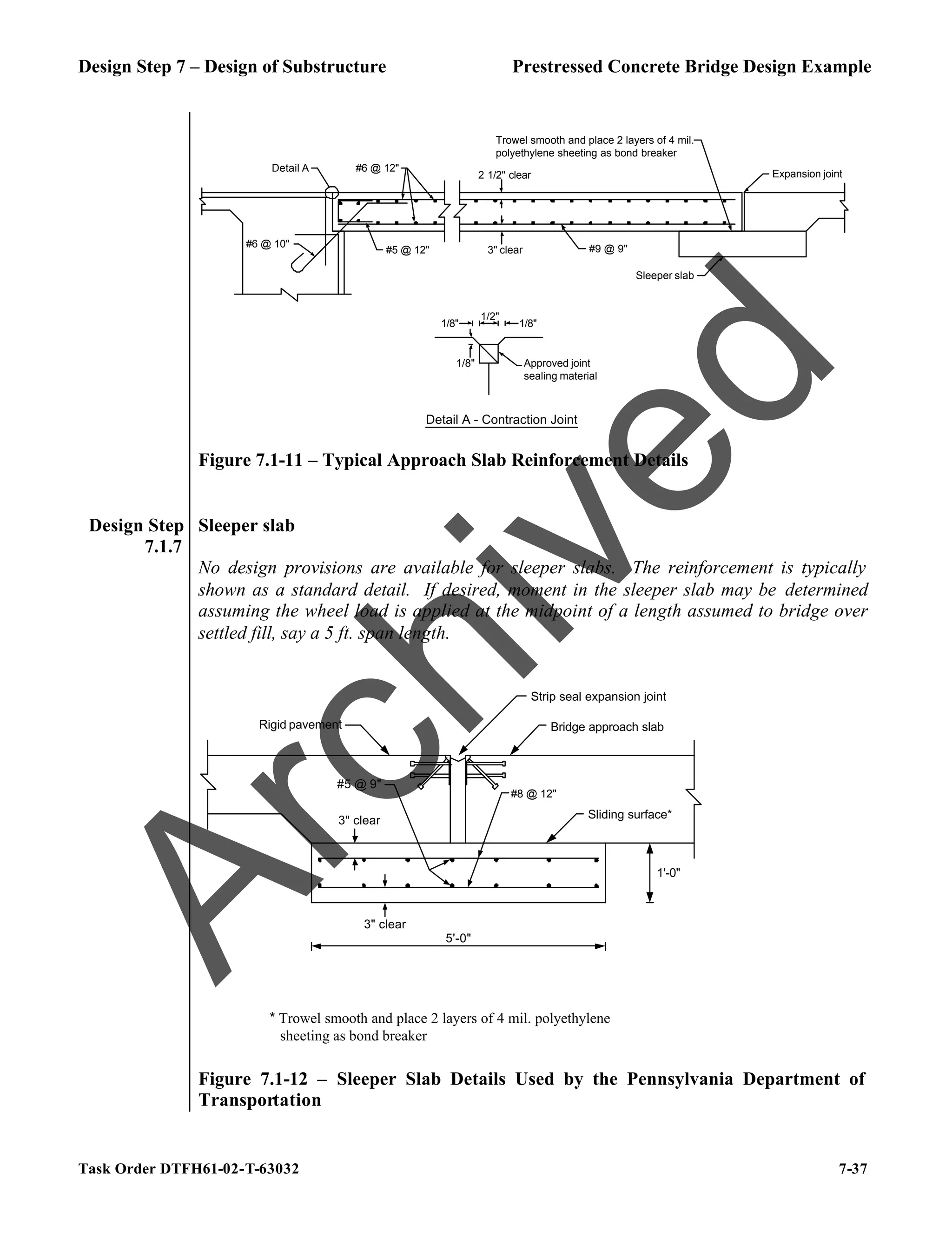 Design Step 7 – Design of Substructure Prestressed Concrete Bridge Design Example
Task Order DTFH61-02-T-63032 7-37
Detail A
#6 @ 10"
#5 @ 12" 3" clear
2 1/2" clear
Sleeper slab
Expansion joint
Trowel smooth and place 2 layers of 4 mil.
polyethylene sheeting as bond breaker
Approved joint
sealing material
1/2"
1/8" 1/8"
1/8"
Detail A - Contraction Joint
#9 @ 9"
#6 @ 12"
Figure 7.1-11 – Typical Approach Slab Reinforcement Details
Design Step
7.1.7
Sleeper slab
No design provisions are available for sleeper slabs. The reinforcement is typically
shown as a standard detail. If desired, moment in the sleeper slab may be determined
assuming the wheel load is applied at the midpoint of a length assumed to bridge over
settled fill, say a 5 ft. span length.
5'-0"
1'-0"
Sliding surface*
Rigid pavement
Strip seal expansion joint
Bridge approach slab
3" clear
3" clear
#5 @ 9"
#8 @ 12"
* Trowel smooth and place 2 layers of 4 mil. polyethylene
sheeting as bond breaker
Figure 7.1-12 – Sleeper Slab Details Used by the Pennsylvania Department of
Transportation
A
r
c
h
i
v
e
d
 