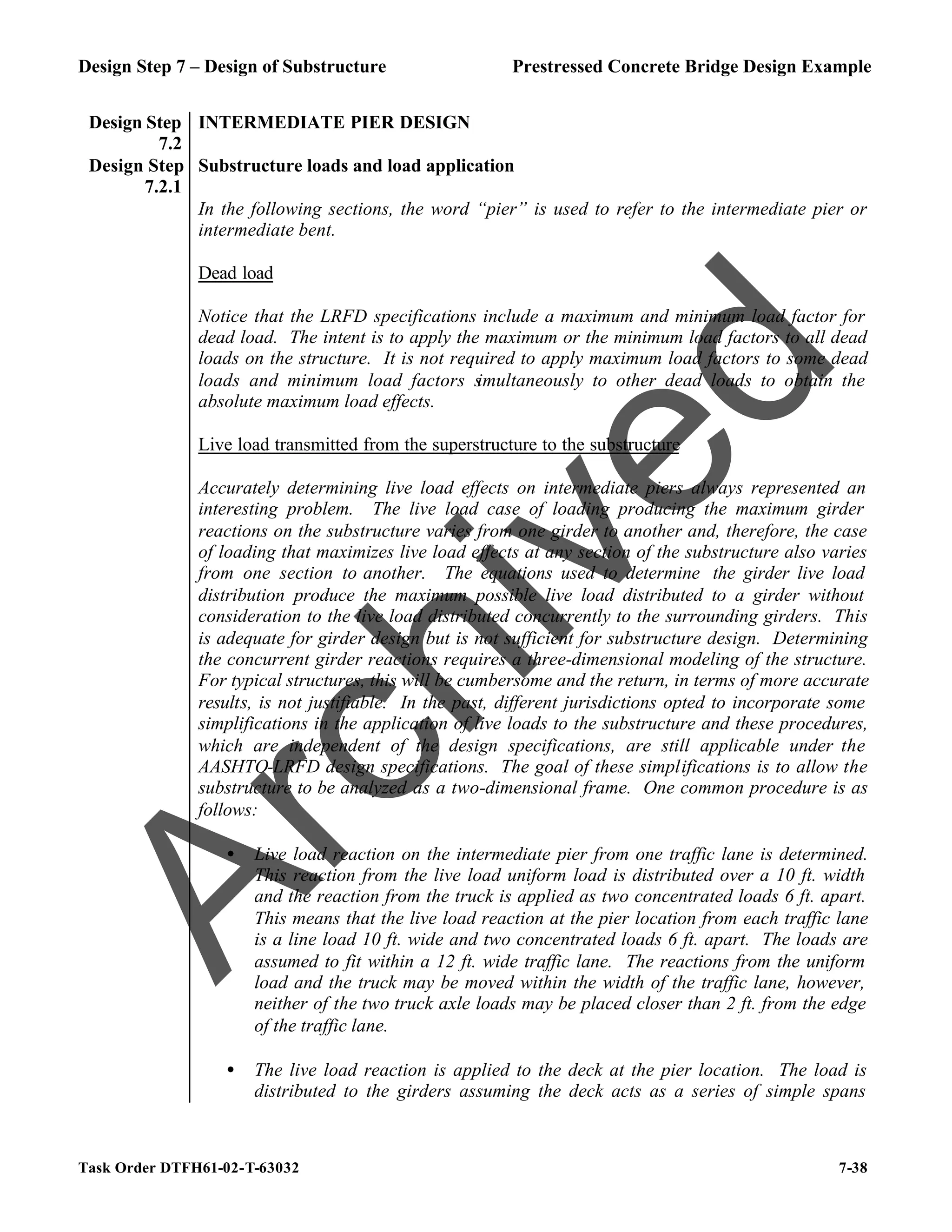 Design Step 7 – Design of Substructure Prestressed Concrete Bridge Design Example
Task Order DTFH61-02-T-63032 7-38
Design Step
7.2
INTERMEDIATE PIER DESIGN
Design Step
7.2.1
Substructure loads and load application
In the following sections, the word “pier” is used to refer to the intermediate pier or
intermediate bent.
Dead load
Notice that the LRFD specifications include a maximum and minimum load factor for
dead load. The intent is to apply the maximum or the minimum load factors to all dead
loads on the structure. It is not required to apply maximum load factors to some dead
loads and minimum load factors s
imultaneously to other dead loads to obtain the
absolute maximum load effects.
Live load transmitted from the superstructure to the substructure
Accurately determining live load effects on intermediate piers always represented an
interesting problem. The live load case of loading producing the maximum girder
reactions on the substructure varies from one girder to another and, therefore, the case
of loading that maximizes live load effects at any section of the substructure also varies
from one section to another. The equations used to determine the girder live load
distribution produce the maximum possible live load distributed to a girder without
consideration to the live load distributed concurrently to the surrounding girders. This
is adequate for girder design but is not sufficient for substructure design. Determining
the concurrent girder reactions requires a three-dimensional modeling of the structure.
For typical structures, this will be cumbersome and the return, in terms of more accurate
results, is not justifiable. In the past, different jurisdictions opted to incorporate some
simplifications in the application of live loads to the substructure and these procedures,
which are independent of the design specifications, are still applicable under the
AASHTO-LRFD design specifications. The goal of these simplifications is to allow the
substructure to be analyzed as a two-dimensional frame. One common procedure is as
follows:
• Live load reaction on the intermediate pier from one traffic lane is determined.
This reaction from the live load uniform load is distributed over a 10 ft. width
and the reaction from the truck is applied as two concentrated loads 6 ft. apart.
This means that the live load reaction at the pier location from each traffic lane
is a line load 10 ft. wide and two concentrated loads 6 ft. apart. The loads are
assumed to fit within a 12 ft. wide traffic lane. The reactions from the uniform
load and the truck may be moved within the width of the traffic lane, however,
neither of the two truck axle loads may be placed closer than 2 ft. from the edge
of the traffic lane.
• The live load reaction is applied to the deck at the pier location. The load is
distributed to the girders assuming the deck acts as a series of simple spans
A
r
c
h
i
v
e
d
 