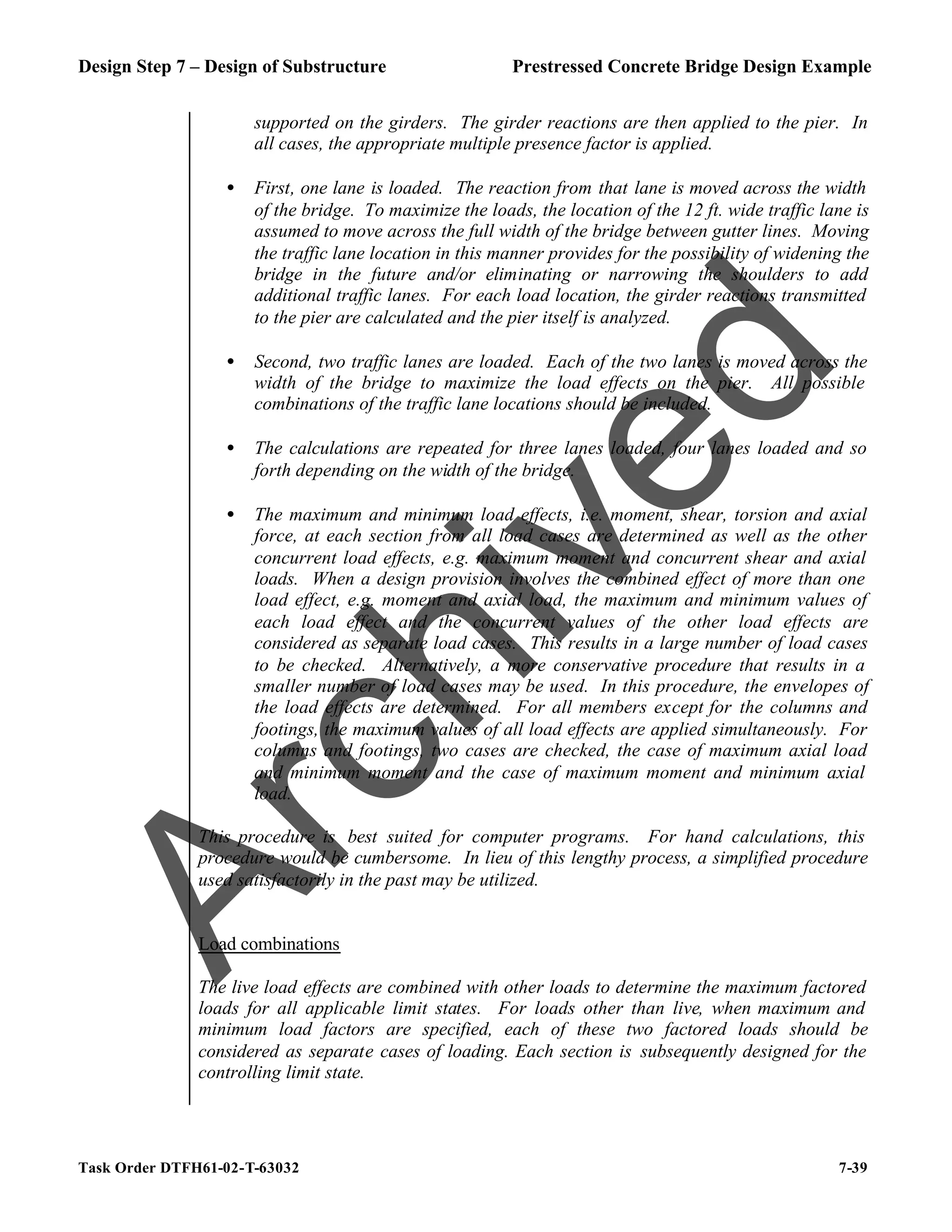 Design Step 7 – Design of Substructure Prestressed Concrete Bridge Design Example
Task Order DTFH61-02-T-63032 7-39
supported on the girders. The girder reactions are then applied to the pier. In
all cases, the appropriate multiple presence factor is applied.
• First, one lane is loaded. The reaction from that lane is moved across the width
of the bridge. To maximize the loads, the location of the 12 ft. wide traffic lane is
assumed to move across the full width of the bridge between gutter lines. Moving
the traffic lane location in this manner provides for the possibility of widening the
bridge in the future and/or eliminating or narrowing the shoulders to add
additional traffic lanes. For each load location, the girder reactions transmitted
to the pier are calculated and the pier itself is analyzed.
• Second, two traffic lanes are loaded. Each of the two lanes is moved across the
width of the bridge to maximize the load effects on the pier. All possible
combinations of the traffic lane locations should be included.
• The calculations are repeated for three lanes loaded, four lanes loaded and so
forth depending on the width of the bridge.
• The maximum and minimum load effects, i.e. moment, shear, torsion and axial
force, at each section from all load cases are determined as well as the other
concurrent load effects, e.g. maximum moment and concurrent shear and axial
loads. When a design provision involves the combined effect of more than one
load effect, e.g. moment and axial load, the maximum and minimum values of
each load effect and the concurrent values of the other load effects are
considered as separate load cases. This results in a large number of load cases
to be checked. Alternatively, a more conservative procedure that results in a
smaller number of load cases may be used. In this procedure, the envelopes of
the load effects are determined. For all members except for the columns and
footings, the maximum values of all load effects are applied simultaneously. For
columns and footings, two cases are checked, the case of maximum axial load
and minimum moment and the case of maximum moment and minimum axial
load.
This procedure is best suited for computer programs. For hand calculations, this
procedure would be cumbersome. In lieu of this lengthy process, a simplified procedure
used satisfactorily in the past may be utilized.
Load combinations
The live load effects are combined with other loads to determine the maximum factored
loads for all applicable limit states. For loads other than live, when maximum and
minimum load factors are specified, each of these two factored loads should be
considered as separate cases of loading. Each section is subsequently designed for the
controlling limit state.
A
r
c
h
i
v
e
d
 