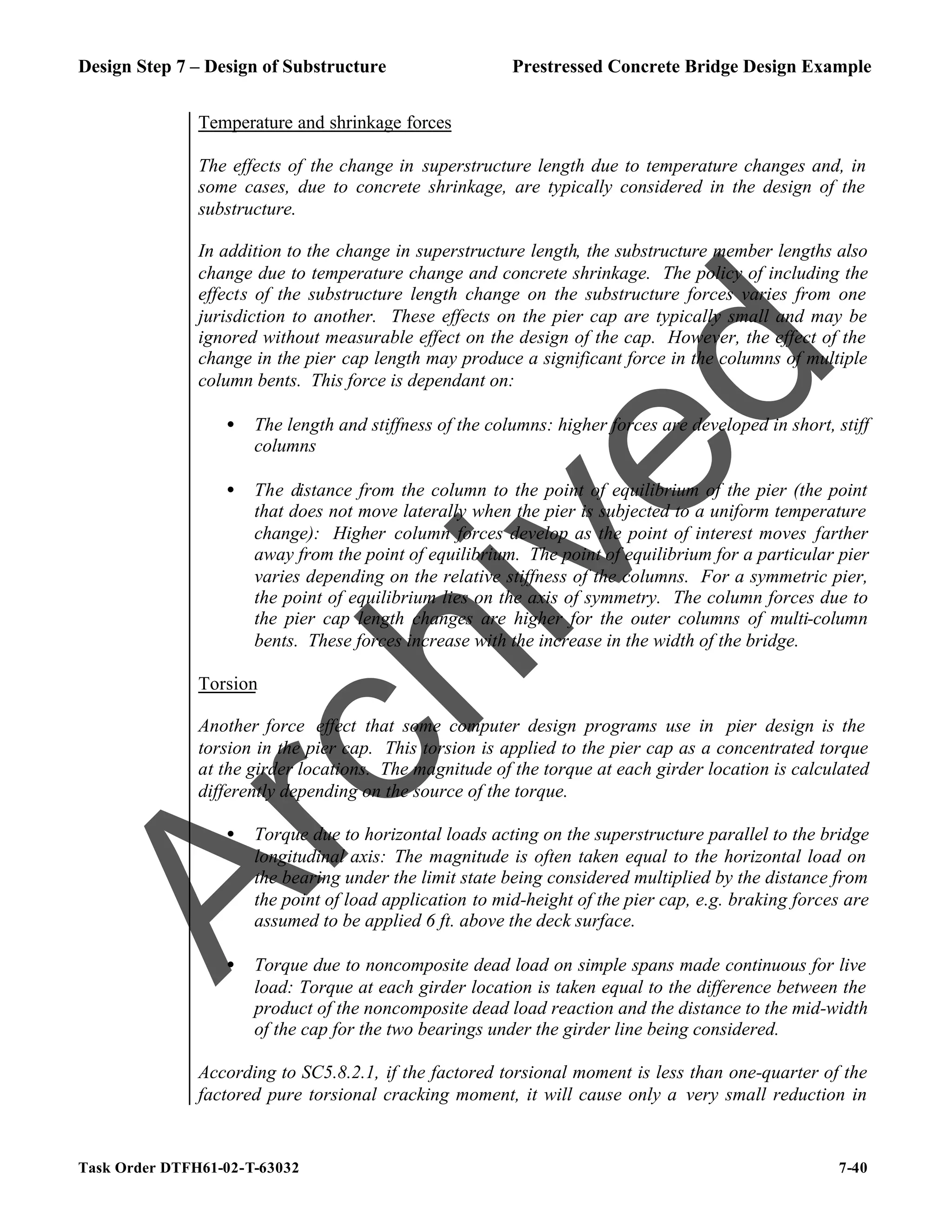 Design Step 7 – Design of Substructure Prestressed Concrete Bridge Design Example
Task Order DTFH61-02-T-63032 7-40
Temperature and shrinkage forces
The effects of the change in superstructure length due to temperature changes and, in
some cases, due to concrete shrinkage, are typically considered in the design of the
substructure.
In addition to the change in superstructure length, the substructure member lengths also
change due to temperature change and concrete shrinkage. The policy of including the
effects of the substructure length change on the substructure forces varies from one
jurisdiction to another. These effects on the pier cap are typically small and may be
ignored without measurable effect on the design of the cap. However, the effect of the
change in the pier cap length may produce a significant force in the columns of multiple
column bents. This force is dependant on:
• The length and stiffness of the columns: higher forces are developed in short, stiff
columns
• The distance from the column to the point of equilibrium of the pier (the point
that does not move laterally when the pier is subjected to a uniform temperature
change): Higher column forces develop as the point of interest moves farther
away from the point of equilibrium. The point of equilibrium for a particular pier
varies depending on the relative stiffness of the columns. For a symmetric pier,
the point of equilibrium lies on the axis of symmetry. The column forces due to
the pier cap length changes are higher for the outer columns of multi-column
bents. These forces increase with the increase in the width of the bridge.
Torsion
Another force effect that some computer design programs use in pier design is the
torsion in the pier cap. This torsion is applied to the pier cap as a concentrated torque
at the girder locations. The magnitude of the torque at each girder location is calculated
differently depending on the source of the torque.
• Torque due to horizontal loads acting on the superstructure parallel to the bridge
longitudinal axis: The magnitude is often taken equal to the horizontal load on
the bearing under the limit state being considered multiplied by the distance from
the point of load application to mid-height of the pier cap, e.g. braking forces are
assumed to be applied 6 ft. above the deck surface.
• Torque due to noncomposite dead load on simple spans made continuous for live
load: Torque at each girder location is taken equal to the difference between the
product of the noncomposite dead load reaction and the distance to the mid-width
of the cap for the two bearings under the girder line being considered.
According to SC5.8.2.1, if the factored torsional moment is less than one-quarter of the
factored pure torsional cracking moment, it will cause only a very small reduction in
A
r
c
h
i
v
e
d
 