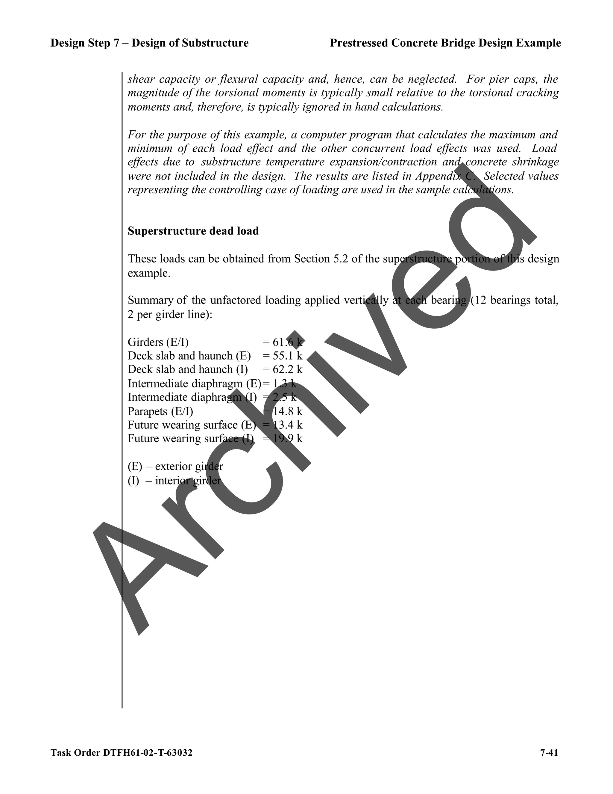 Design Step 7 – Design of Substructure Prestressed Concrete Bridge Design Example
Task Order DTFH61-02-T-63032 7-41
shear capacity or flexural capacity and, hence, can be neglected. For pier caps, the
magnitude of the torsional moments is typically small relative to the torsional cracking
moments and, therefore, is typically ignored in hand calculations.
For the purpose of this example, a computer program that calculates the maximum and
minimum of each load effect and the other concurrent load effects was used. Load
effects due to substructure temperature expansion/contraction and concrete shrinkage
were not included in the design. The results are listed in Appendix C. Selected values
representing the controlling case of loading are used in the sample calculations.
Superstructure dead load
These loads can be obtained from Section 5.2 of the superstructure portion of this design
example.
Summary of the unfactored loading applied vertically at each bearing (12 bearings total,
2 per girder line):
Girders (E/I) = 61.6 k
Deck slab and haunch (E) = 55.1 k
Deck slab and haunch (I) = 62.2 k
Intermediate diaphragm (E)= 1.3 k
Intermediate diaphragm (I) = 2.5 k
Parapets (E/I) = 14.8 k
Future wearing surface (E) = 13.4 k
Future wearing surface (I) = 19.9 k
(E) – exterior girder
(I) – interior girder
A
r
c
h
i
v
e
d
 