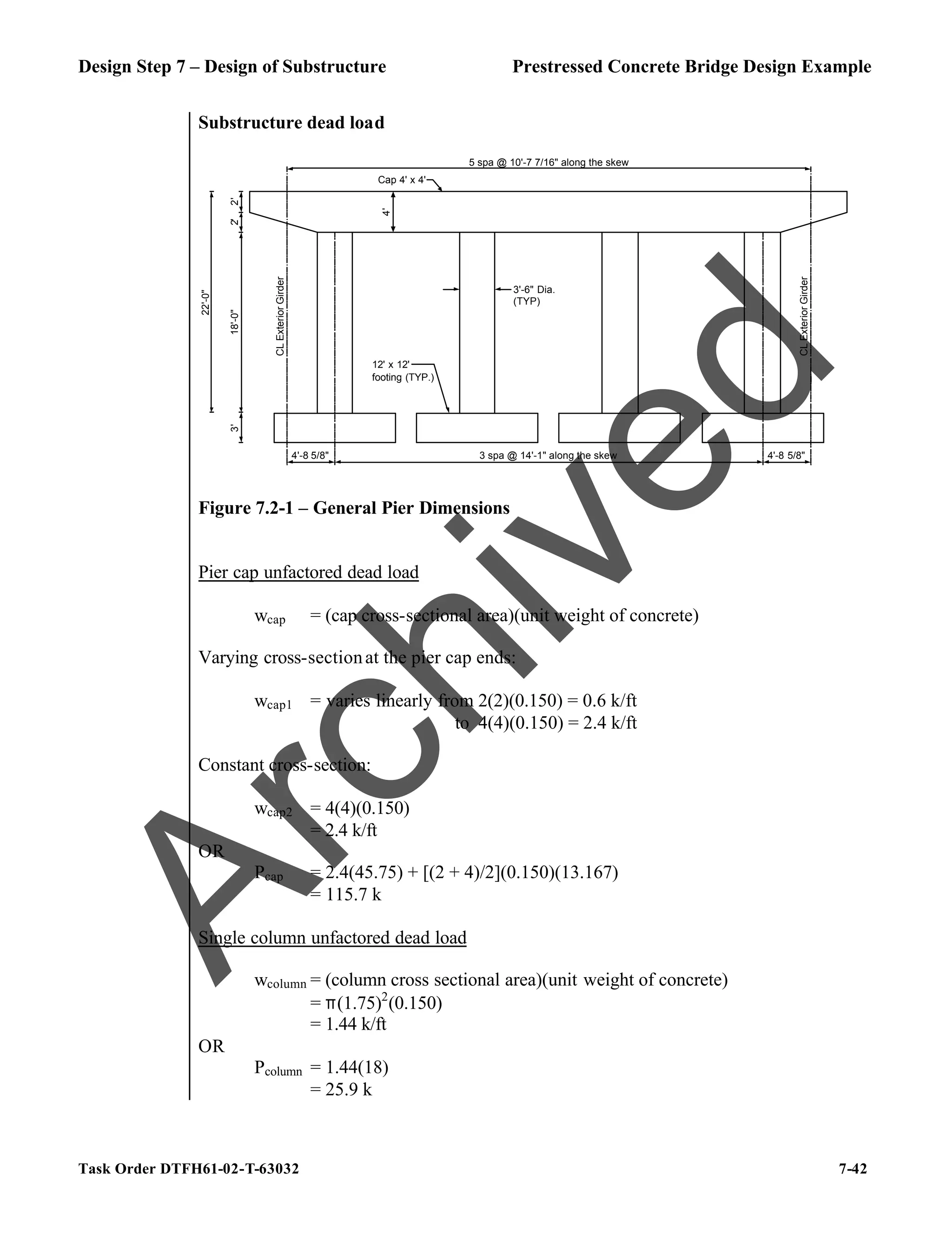 Design Step 7 – Design of Substructure Prestressed Concrete Bridge Design Example
Task Order DTFH61-02-T-63032 7-42
Substructure dead load
18'-0"
2'
2'
CL
Exterior
Girder
4'-8 5/8" 3 spa @ 14'-1" along the skew 4'-8 5/8"
CL
Exterior
Girder
3'-6" Dia.
(TYP)
5 spa @ 10'-7 7/16" along the skew
3'
12' x 12'
footing (TYP.)
Cap 4' x 4'
4'
22'-0"
Figure 7.2-1 – General Pier Dimensions
Pier cap unfactored dead load
wcap = (cap cross-sectional area)(unit weight of concrete)
Varying cross-sectionat the pier cap ends:
wcap1 = varies linearly from 2(2)(0.150) = 0.6 k/ft
to 4(4)(0.150) = 2.4 k/ft
Constant cross-section:
wcap2 = 4(4)(0.150)
= 2.4 k/ft
OR
Pcap = 2.4(45.75) + [(2 + 4)/2](0.150)(13.167)
= 115.7 k
Single column unfactored dead load
wcolumn = (column cross sectional area)(unit weight of concrete)
= π(1.75)2
(0.150)
= 1.44 k/ft
OR
Pcolumn = 1.44(18)
= 25.9 k
A
r
c
h
i
v
e
d
 