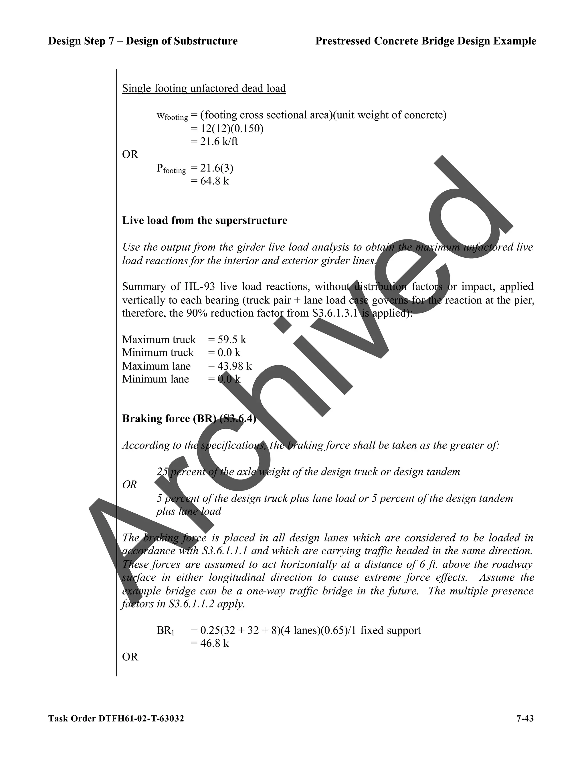 Design Step 7 – Design of Substructure Prestressed Concrete Bridge Design Example
Task Order DTFH61-02-T-63032 7-43
Single footing unfactored dead load
wfooting = (footing cross sectional area)(unit weight of concrete)
= 12(12)(0.150)
= 21.6 k/ft
OR
Pfooting = 21.6(3)
= 64.8 k
Live load from the superstructure
Use the output from the girder live load analysis to obtain the maximum unfactored live
load reactions for the interior and exterior girder lines.
Summary of HL-93 live load reactions, without distribution factors or impact, applied
vertically to each bearing (truck pair + lane load case governs for the reaction at the pier,
therefore, the 90% reduction factor from S3.6.1.3.1 is applied):
Maximum truck = 59.5 k
Minimum truck = 0.0 k
Maximum lane = 43.98 k
Minimum lane = 0.0 k
Braking force (BR) (S3.6.4)
According to the specifications, the braking force shall be taken as the greater of:
25 percent of the axle weight of the design truck or design tandem
OR
5 percent of the design truck plus lane load or 5 percent of the design tandem
plus lane load
The braking force is placed in all design lanes which are considered to be loaded in
accordance with S3.6.1.1.1 and which are carrying traffic headed in the same direction.
These forces are assumed to act horizontally at a distance of 6 ft. above the roadway
surface in either longitudinal direction to cause extreme force effects. Assume the
example bridge can be a one-way traffic bridge in the future. The multiple presence
factors in S3.6.1.1.2 apply.
BR1 = 0.25(32 + 32 + 8)(4 lanes)(0.65)/1 fixed support
= 46.8 k
OR
A
r
c
h
i
v
e
d
 