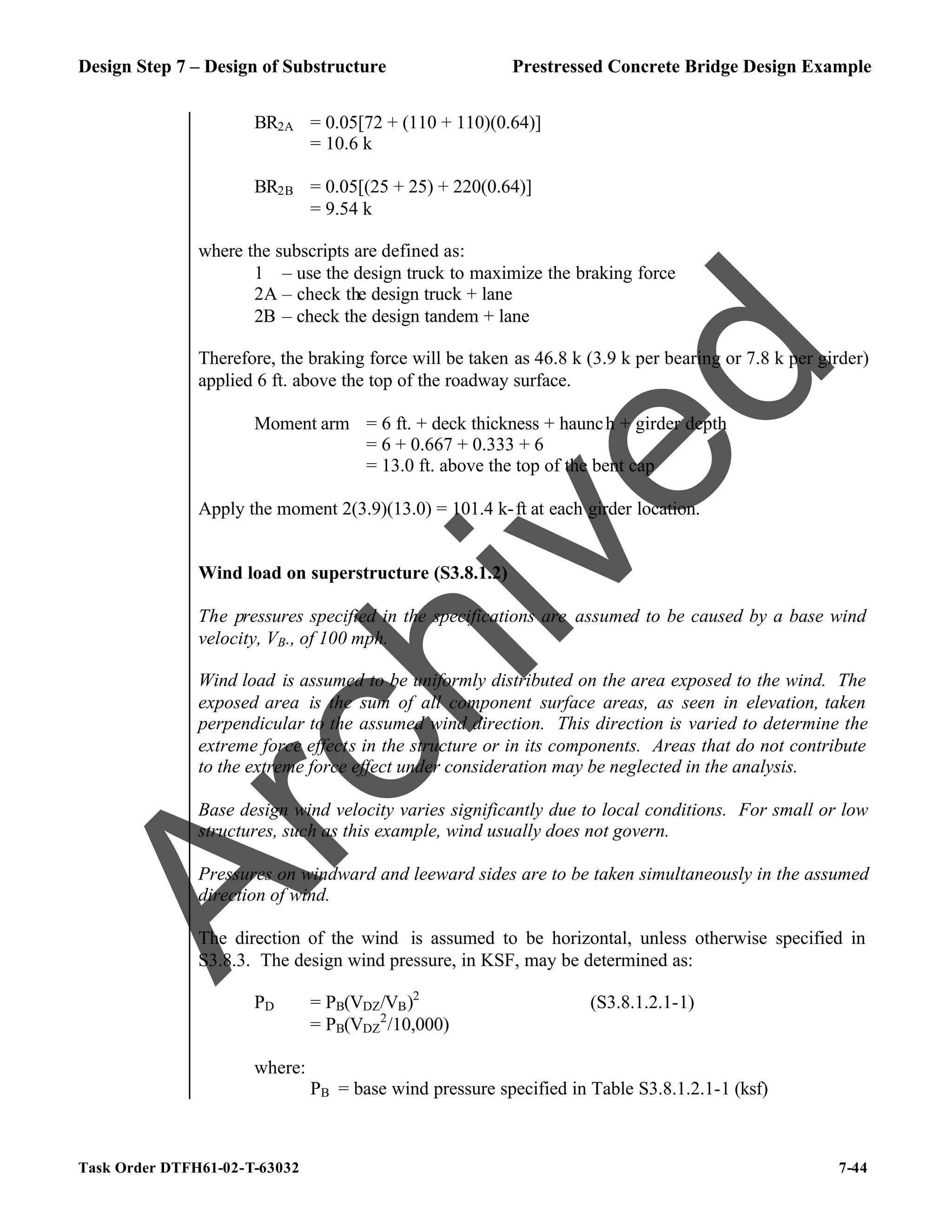 Design Step 7 – Design of Substructure Prestressed Concrete Bridge Design Example
Task Order DTFH61-02-T-63032 7-44
BR2A = 0.05[72 + (110 + 110)(0.64)]
= 10.6 k
BR2B = 0.05[(25 + 25) + 220(0.64)]
= 9.54 k
where the subscripts are defined as:
1 – use the design truck to maximize the braking force
2A – check the design truck + lane
2B – check the design tandem + lane
Therefore, the braking force will be taken as 46.8 k (3.9 k per bearing or 7.8 k per girder)
applied 6 ft. above the top of the roadway surface.
Moment arm = 6 ft. + deck thickness + haunch + girder depth
= 6 + 0.667 + 0.333 + 6
= 13.0 ft. above the top of the bent cap
Apply the moment 2(3.9)(13.0) = 101.4 k-ft at each girder location.
Wind load on superstructure (S3.8.1.2)
The pressures specified in the specifications are assumed to be caused by a base wind
velocity, VB., of 100 mph.
Wind load is assumed to be uniformly distributed on the area exposed to the wind. The
exposed area is the sum of all component surface areas, as seen in elevation, taken
perpendicular to the assumed wind direction. This direction is varied to determine the
extreme force effects in the structure or in its components. Areas that do not contribute
to the extreme force effect under consideration may be neglected in the analysis.
Base design wind velocity varies significantly due to local conditions. For small or low
structures, such as this example, wind usually does not govern.
Pressures on windward and leeward sides are to be taken simultaneously in the assumed
direction of wind.
The direction of the wind is assumed to be horizontal, unless otherwise specified in
S3.8.3. The design wind pressure, in KSF, may be determined as:
PD = PB(VDZ/VB)2
(S3.8.1.2.1-1)
= PB(VDZ
2
/10,000)
where:
PB = base wind pressure specified in Table S3.8.1.2.1-1 (ksf)
A
r
c
h
i
v
e
d
 
