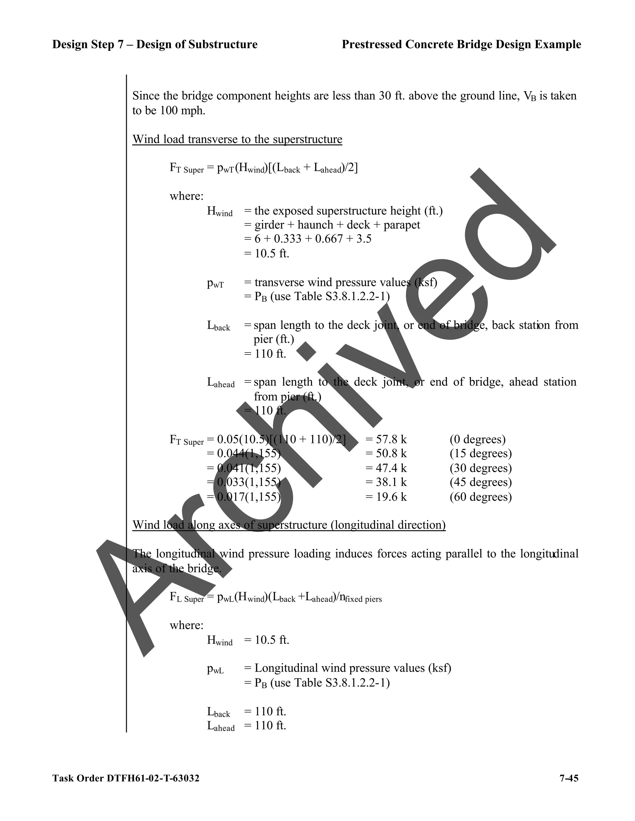 Design Step 7 – Design of Substructure Prestressed Concrete Bridge Design Example
Task Order DTFH61-02-T-63032 7-45
Since the bridge component heights are less than 30 ft. above the ground line, VB is taken
to be 100 mph.
Wind load transverse to the superstructure
FT Super = pwT(Hwind)[(Lback + Lahead)/2]
where:
Hwind = the exposed superstructure height (ft.)
= girder + haunch + deck + parapet
= 6 + 0.333 + 0.667 + 3.5
= 10.5 ft.
pwT = transverse wind pressure values (ksf)
= PB (use Table S3.8.1.2.2-1)
Lback = span length to the deck joint, or end of bridge, back station from
pier (ft.)
= 110 ft.
Lahead = span length to the deck joint, or end of bridge, ahead station
from pier (ft.)
= 110 ft.
FT Super = 0.05(10.5)[(110 + 110)/2] = 57.8 k (0 degrees)
= 0.044(1,155) = 50.8 k (15 degrees)
= 0.041(1,155) = 47.4 k (30 degrees)
= 0.033(1,155) = 38.1 k (45 degrees)
= 0.017(1,155) = 19.6 k (60 degrees)
Wind load along axes of superstructure (longitudinal direction)
The longitudinal wind pressure loading induces forces acting parallel to the longitudinal
axis of the bridge.
FL Super = pwL(Hwind)(Lback +Lahead)/nfixed piers
where:
Hwind = 10.5 ft.
pwL = Longitudinal wind pressure values (ksf)
= PB (use Table S3.8.1.2.2-1)
Lback = 110 ft.
Lahead = 110 ft.
A
r
c
h
i
v
e
d
 