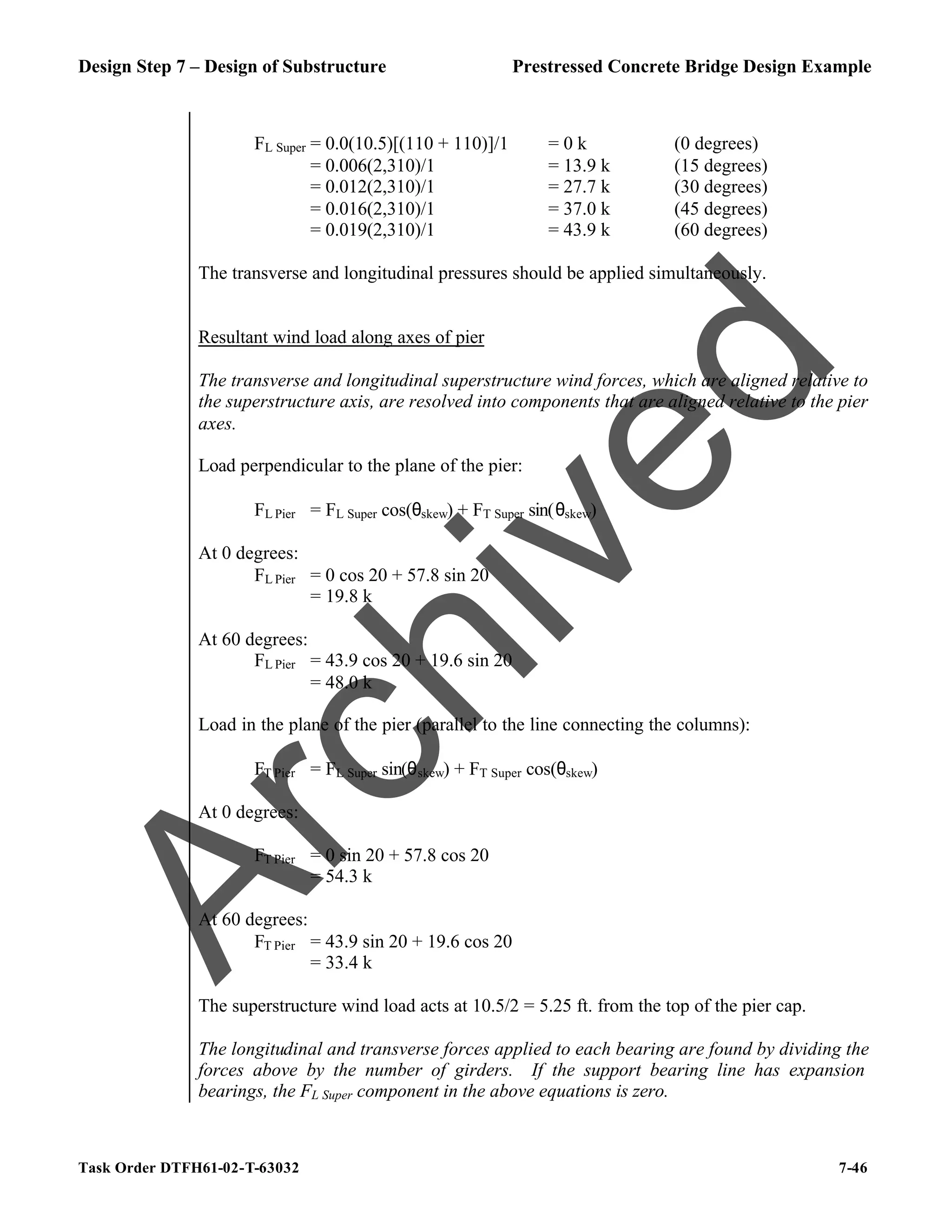 Design Step 7 – Design of Substructure Prestressed Concrete Bridge Design Example
Task Order DTFH61-02-T-63032 7-46
FL Super = 0.0(10.5)[(110 + 110)]/1 = 0 k (0 degrees)
= 0.006(2,310)/1 = 13.9 k (15 degrees)
= 0.012(2,310)/1 = 27.7 k (30 degrees)
= 0.016(2,310)/1 = 37.0 k (45 degrees)
= 0.019(2,310)/1 = 43.9 k (60 degrees)
The transverse and longitudinal pressures should be applied simultaneously.
Resultant wind load along axes of pier
The transverse and longitudinal superstructure wind forces, which are aligned relative to
the superstructure axis, are resolved into components that are aligned relative to the pier
axes.
Load perpendicular to the plane of the pier:
FL Pier = FL Super cos(θskew) + FT Super sin(θskew)
At 0 degrees:
FL Pier = 0 cos 20 + 57.8 sin 20
= 19.8 k
At 60 degrees:
FL Pier = 43.9 cos 20 + 19.6 sin 20
= 48.0 k
Load in the plane of the pier (parallel to the line connecting the columns):
FT Pier = FL Super sin(θskew) + FT Super cos(θskew)
At 0 degrees:
FT Pier = 0 sin 20 + 57.8 cos 20
= 54.3 k
At 60 degrees:
FT Pier = 43.9 sin 20 + 19.6 cos 20
= 33.4 k
The superstructure wind load acts at 10.5/2 = 5.25 ft. from the top of the pier cap.
The longitudinal and transverse forces applied to each bearing are found by dividing the
forces above by the number of girders. If the support bearing line has expansion
bearings, the FL Super component in the above equations is zero.
A
r
c
h
i
v
e
d
 