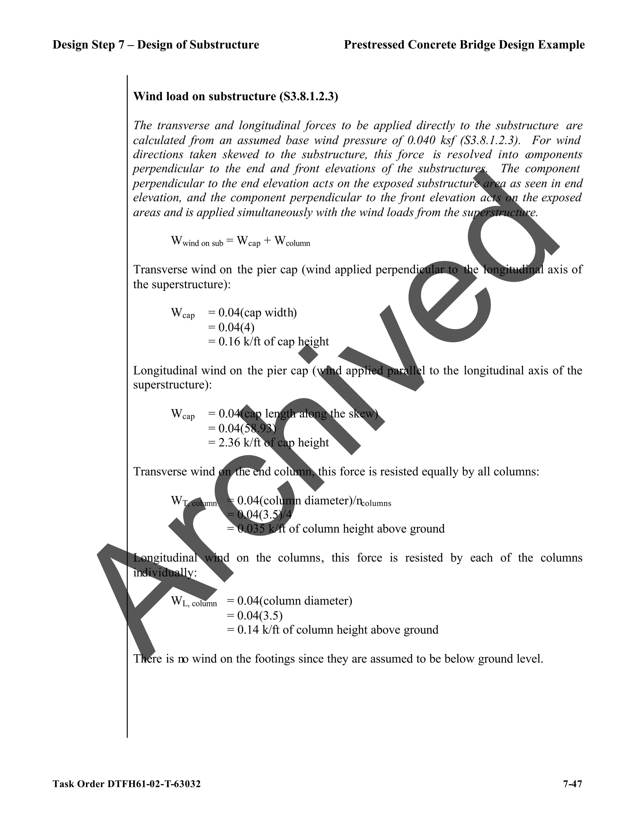 Design Step 7 – Design of Substructure Prestressed Concrete Bridge Design Example
Task Order DTFH61-02-T-63032 7-47
Wind load on substructure (S3.8.1.2.3)
The transverse and longitudinal forces to be applied directly to the substructure are
calculated from an assumed base wind pressure of 0.040 ksf (S3.8.1.2.3). For wind
directions taken skewed to the substructure, this force is resolved into c
omponents
perpendicular to the end and front elevations of the substructures. The component
perpendicular to the end elevation acts on the exposed substructure area as seen in end
elevation, and the component perpendicular to the front elevation acts on the exposed
areas and is applied simultaneously with the wind loads from the superstructure.
Wwind on sub = Wcap + Wcolumn
Transverse wind on the pier cap (wind applied perpendicular to the longitudinal axis of
the superstructure):
Wcap = 0.04(cap width)
= 0.04(4)
= 0.16 k/ft of cap height
Longitudinal wind on the pier cap (wind applied parallel to the longitudinal axis of the
superstructure):
Wcap = 0.04(cap length along the skew)
= 0.04(58.93)
= 2.36 k/ft of cap height
Transverse wind on the end column, this force is resisted equally by all columns:
WT, column = 0.04(column diameter)/ncolumns
= 0.04(3.5)/4
= 0.035 k/ft of column height above ground
Longitudinal wind on the columns, this force is resisted by each of the columns
individually:
WL, column = 0.04(column diameter)
= 0.04(3.5)
= 0.14 k/ft of column height above ground
There is no wind on the footings since they are assumed to be below ground level.
A
r
c
h
i
v
e
d
 