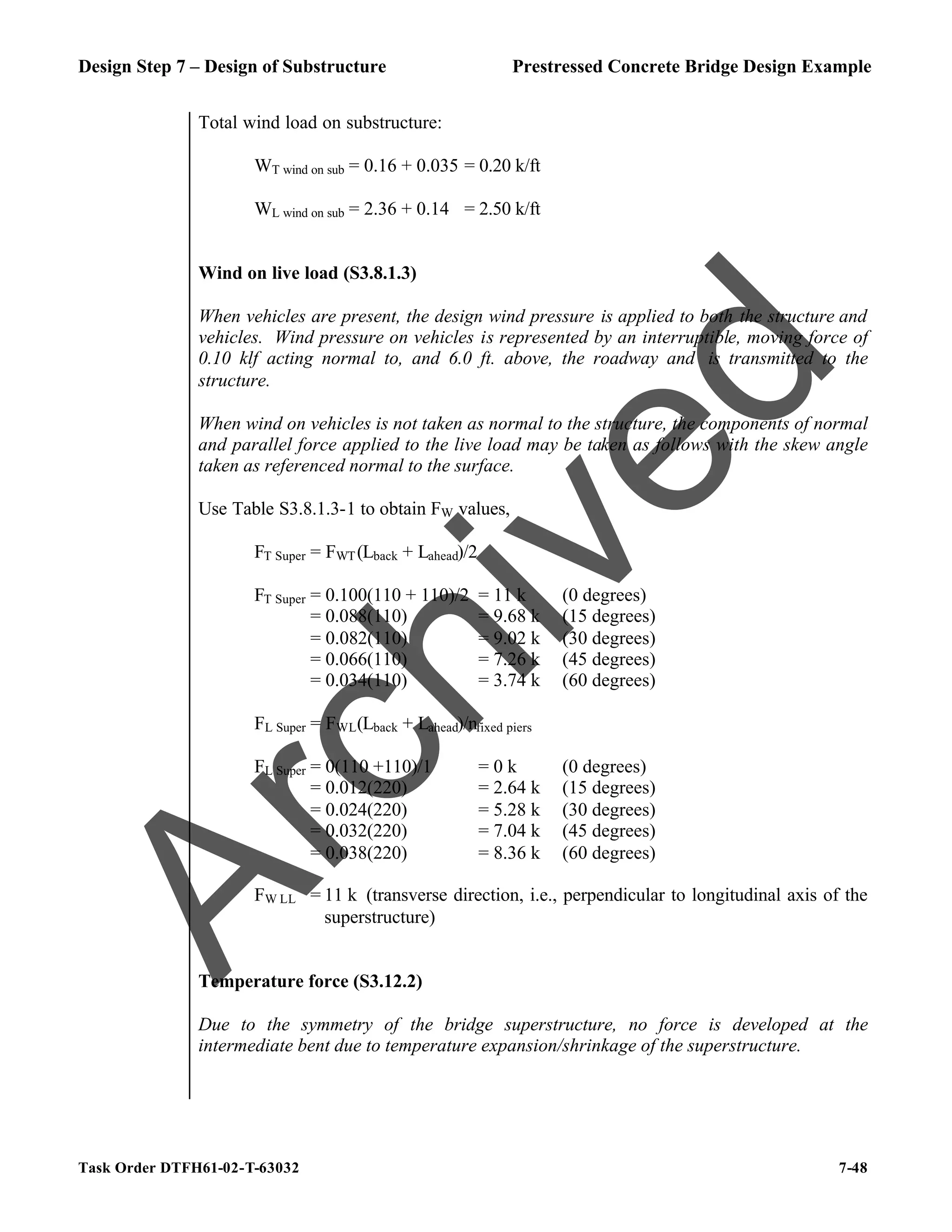 Design Step 7 – Design of Substructure Prestressed Concrete Bridge Design Example
Task Order DTFH61-02-T-63032 7-48
Total wind load on substructure:
WT wind on sub = 0.16 + 0.035 = 0.20 k/ft
WL wind on sub = 2.36 + 0.14 = 2.50 k/ft
Wind on live load (S3.8.1.3)
When vehicles are present, the design wind pressure is applied to both the structure and
vehicles. Wind pressure on vehicles is represented by an interruptible, moving force of
0.10 klf acting normal to, and 6.0 ft. above, the roadway and is transmitted to the
structure.
When wind on vehicles is not taken as normal to the structure, the components of normal
and parallel force applied to the live load may be taken as follows with the skew angle
taken as referenced normal to the surface.
Use Table S3.8.1.3-1 to obtain FW values,
FT Super = FWT(Lback + Lahead)/2
FT Super = 0.100(110 + 110)/2 = 11 k (0 degrees)
= 0.088(110) = 9.68 k (15 degrees)
= 0.082(110) = 9.02 k (30 degrees)
= 0.066(110) = 7.26 k (45 degrees)
= 0.034(110) = 3.74 k (60 degrees)
FL Super = FWL(Lback + Lahead)/nfixed piers
FL Super = 0(110 +110)/1 = 0 k (0 degrees)
= 0.012(220) = 2.64 k (15 degrees)
= 0.024(220) = 5.28 k (30 degrees)
= 0.032(220) = 7.04 k (45 degrees)
= 0.038(220) = 8.36 k (60 degrees)
FW LL = 11 k (transverse direction, i.e., perpendicular to longitudinal axis of the
superstructure)
Temperature force (S3.12.2)
Due to the symmetry of the bridge superstructure, no force is developed at the
intermediate bent due to temperature expansion/shrinkage of the superstructure.
A
r
c
h
i
v
e
d
 