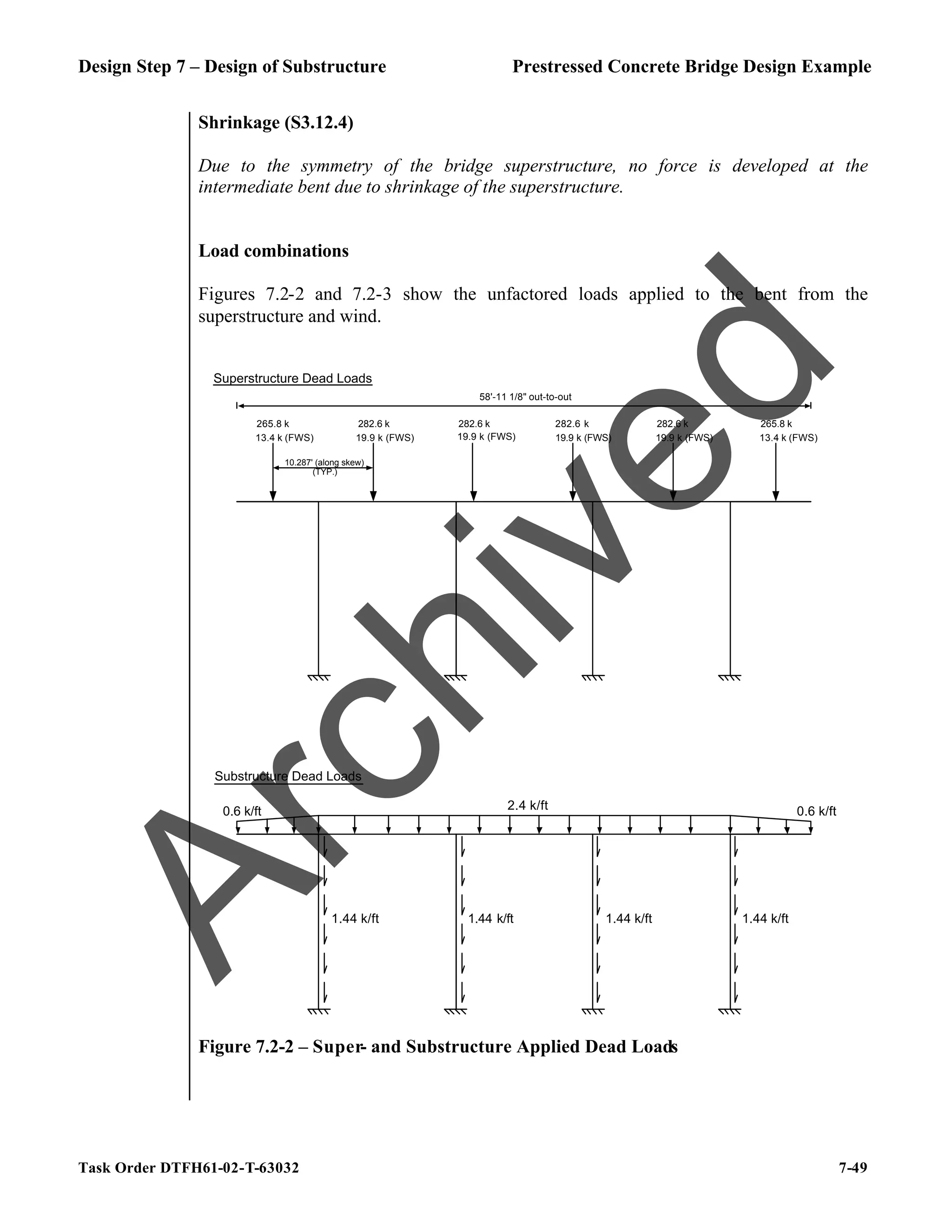 Design Step 7 – Design of Substructure Prestressed Concrete Bridge Design Example
Task Order DTFH61-02-T-63032 7-49
Shrinkage (S3.12.4)
Due to the symmetry of the bridge superstructure, no force is developed at the
intermediate bent due to shrinkage of the superstructure.
Load combinations
Figures 7.2-2 and 7.2-3 show the unfactored loads applied to the bent from the
superstructure and wind.
58'-11 1/8" out-to-out
Superstructure Dead Loads
Substructure Dead Loads
10.287' (along skew)
(TYP.)
2.4 k/ft
1.44 k/ft 1.44 k/ft 1.44 k/ft 1.44 k/ft
265.8 k 282.6 k 265.8 k
282.6 k 282.6 k 282.6 k
13.4 k (FWS) 13.4 k (FWS)
19.9 k (FWS) 19.9 k (FWS) 19.9 k (FWS) 19.9 k (FWS)
0.6 k/ft 0.6 k/ft
Figure 7.2-2 – Super- and Substructure Applied Dead Loads
A
r
c
h
i
v
e
d
 