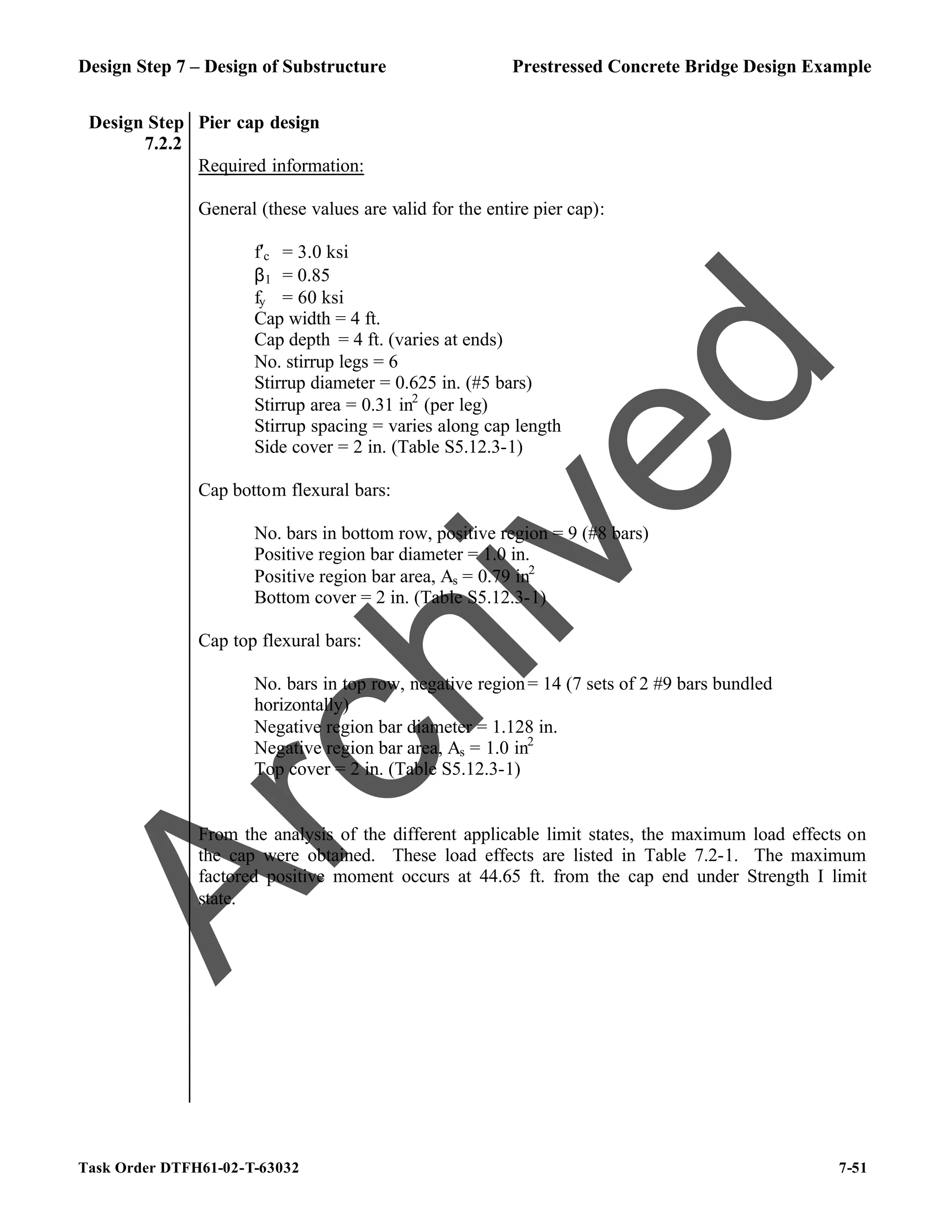Design Step 7 – Design of Substructure Prestressed Concrete Bridge Design Example
Task Order DTFH61-02-T-63032 7-51
Design Step
7.2.2
Pier cap design
Required information:
General (these values are valid for the entire pier cap):
f′c = 3.0 ksi
β1 = 0.85
fy = 60 ksi
Cap width = 4 ft.
Cap depth = 4 ft. (varies at ends)
No. stirrup legs = 6
Stirrup diameter = 0.625 in. (#5 bars)
Stirrup area = 0.31 in2
(per leg)
Stirrup spacing = varies along cap length
Side cover = 2 in. (Table S5.12.3-1)
Cap bottom flexural bars:
No. bars in bottom row, positive region = 9 (#8 bars)
Positive region bar diameter = 1.0 in.
Positive region bar area, As = 0.79 in2
Bottom cover = 2 in. (Table S5.12.3-1)
Cap top flexural bars:
No. bars in top row, negative region= 14 (7 sets of 2 #9 bars bundled
horizontally)
Negative region bar diameter = 1.128 in.
Negative region bar area, As = 1.0 in2
Top cover = 2 in. (Table S5.12.3-1)
From the analysis of the different applicable limit states, the maximum load effects on
the cap were obtained. These load effects are listed in Table 7.2-1. The maximum
factored positive moment occurs at 44.65 ft. from the cap end under Strength I limit
state.
A
r
c
h
i
v
e
d
 