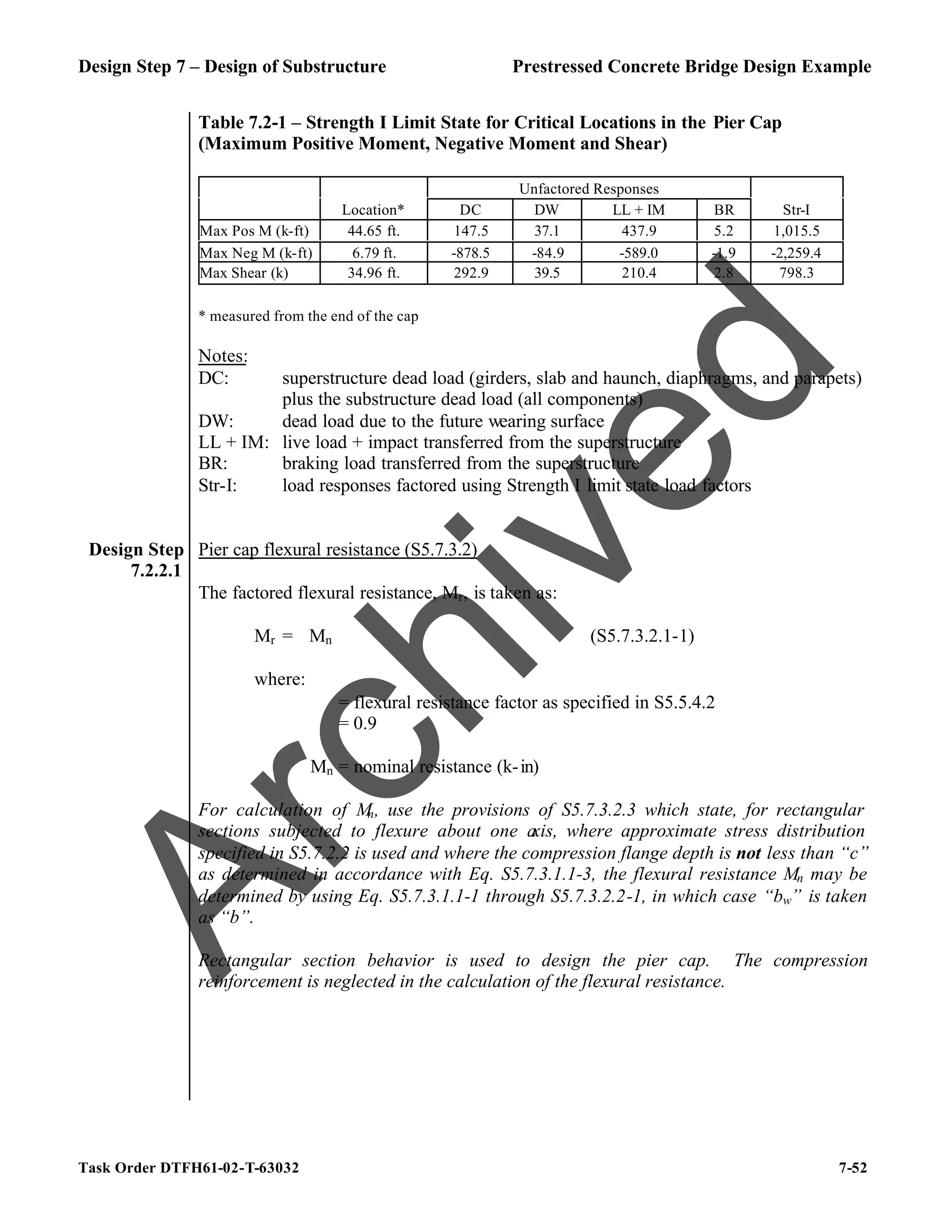 Design Step 7 – Design of Substructure Prestressed Concrete Bridge Design Example
Task Order DTFH61-02-T-63032 7-52
Table 7.2-1 – Strength I Limit State for Critical Locations in the Pier Cap
(Maximum Positive Moment, Negative Moment and Shear)
* measured from the end of the cap
Notes:
DC: superstructure dead load (girders, slab and haunch, diaphragms, and parapets)
plus the substructure dead load (all components)
DW: dead load due to the future wearing surface
LL + IM: live load + impact transferred from the superstructure
BR: braking load transferred from the superstructure
Str-I: load responses factored using Strength I limit state load factors
Unfactored Responses
Location* DC DW LL + IM BR Str-I
Max Pos M (k-ft) 44.65 ft. 147.5 37.1 437.9 5.2 1,015.5
Max Neg M (k-ft) 6.79 ft. -878.5 -84.9 -589.0 -1.9 -2,259.4
Max Shear (k) 34.96 ft. 292.9 39.5 210.4 2.8 798.3
Design Step
7.2.2.1
Pier cap flexural resistance (S5.7.3.2)
The factored flexural resistance, Mr, is taken as:
Mr = ϕMn (S5.7.3.2.1-1)
where:
ϕ = flexural resistance factor as specified in S5.5.4.2
= 0.9
Mn = nominal resistance (k-in)
For calculation of M
n, use the provisions of S5.7.3.2.3 which state, for rectangular
sections subjected to flexure about one a
xis, where approximate stress distribution
specified in S5.7.2.2 is used and where the compression flange depth is not less than “c”
as determined in accordance with Eq. S5.7.3.1.1-3, the flexural resistance Mn may be
determined by using Eq. S5.7.3.1.1-1 through S5.7.3.2.2-1, in which case “bw” is taken
as “b”.
Rectangular section behavior is used to design the pier cap. The compression
reinforcement is neglected in the calculation of the flexural resistance.
A
r
c
h
i
v
e
d
 