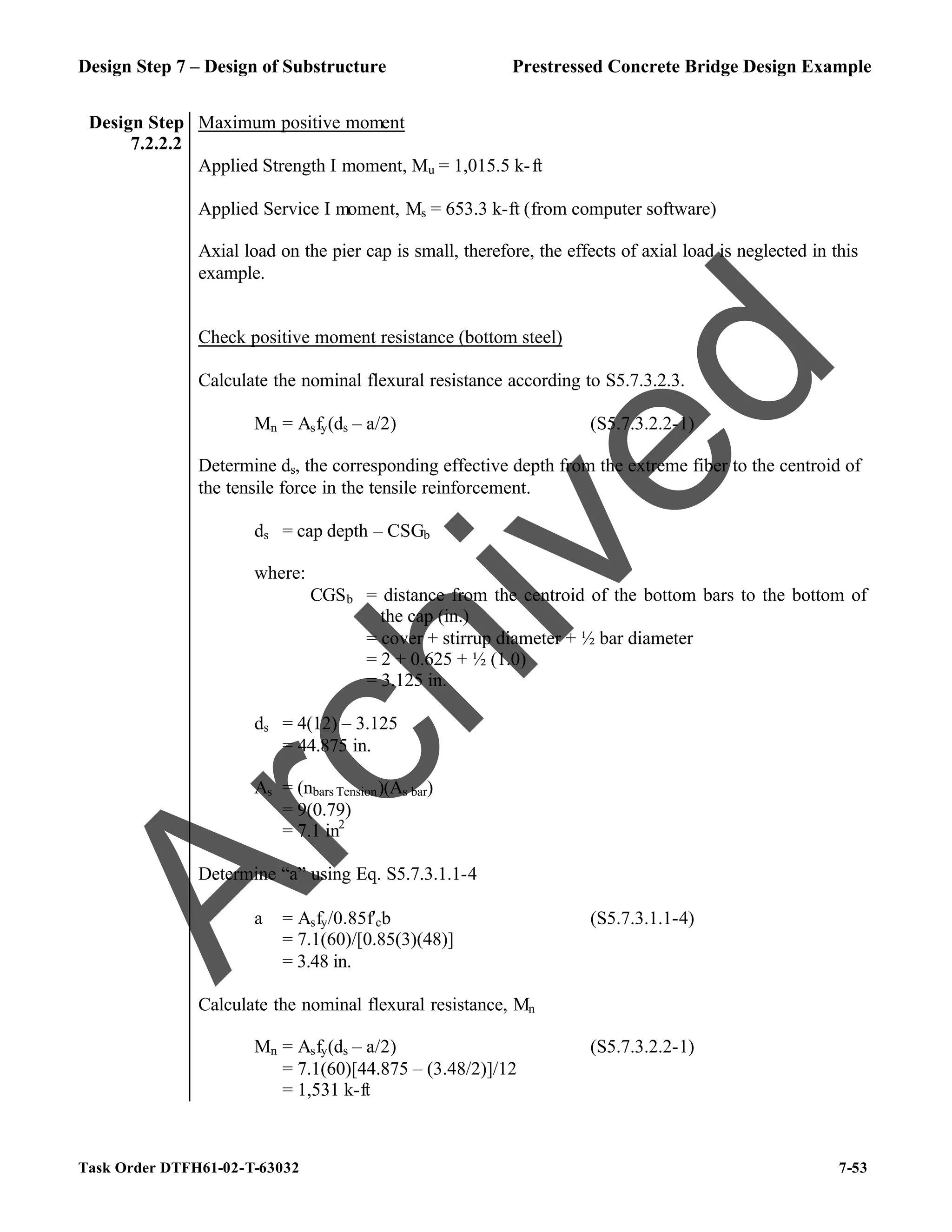 Design Step 7 – Design of Substructure Prestressed Concrete Bridge Design Example
Task Order DTFH61-02-T-63032 7-53
Design Step
7.2.2.2
Maximum positive moment
Applied Strength I moment, Mu = 1,015.5 k-ft
Applied Service I moment, Ms = 653.3 k-ft (from computer software)
Axial load on the pier cap is small, therefore, the effects of axial load is neglected in this
example.
Check positive moment resistance (bottom steel)
Calculate the nominal flexural resistance according to S5.7.3.2.3.
Mn = Asfy(ds – a/2) (S5.7.3.2.2-1)
Determine ds, the corresponding effective depth from the extreme fiber to the centroid of
the tensile force in the tensile reinforcement.
ds = cap depth – CSGb
where:
CGSb = distance from the centroid of the bottom bars to the bottom of
the cap (in.)
= cover + stirrup diameter + ½ bar diameter
= 2 + 0.625 + ½ (1.0)
= 3.125 in.
ds = 4(12) – 3.125
= 44.875 in.
As = (nbars Tension)(As bar)
= 9(0.79)
= 7.1 in2
Determine “a” using Eq. S5.7.3.1.1-4
a = Asfy/0.85f′cb (S5.7.3.1.1-4)
= 7.1(60)/[0.85(3)(48)]
= 3.48 in.
Calculate the nominal flexural resistance, Mn
Mn = Asfy(ds – a/2) (S5.7.3.2.2-1)
= 7.1(60)[44.875 – (3.48/2)]/12
= 1,531 k-ft
A
r
c
h
i
v
e
d
 