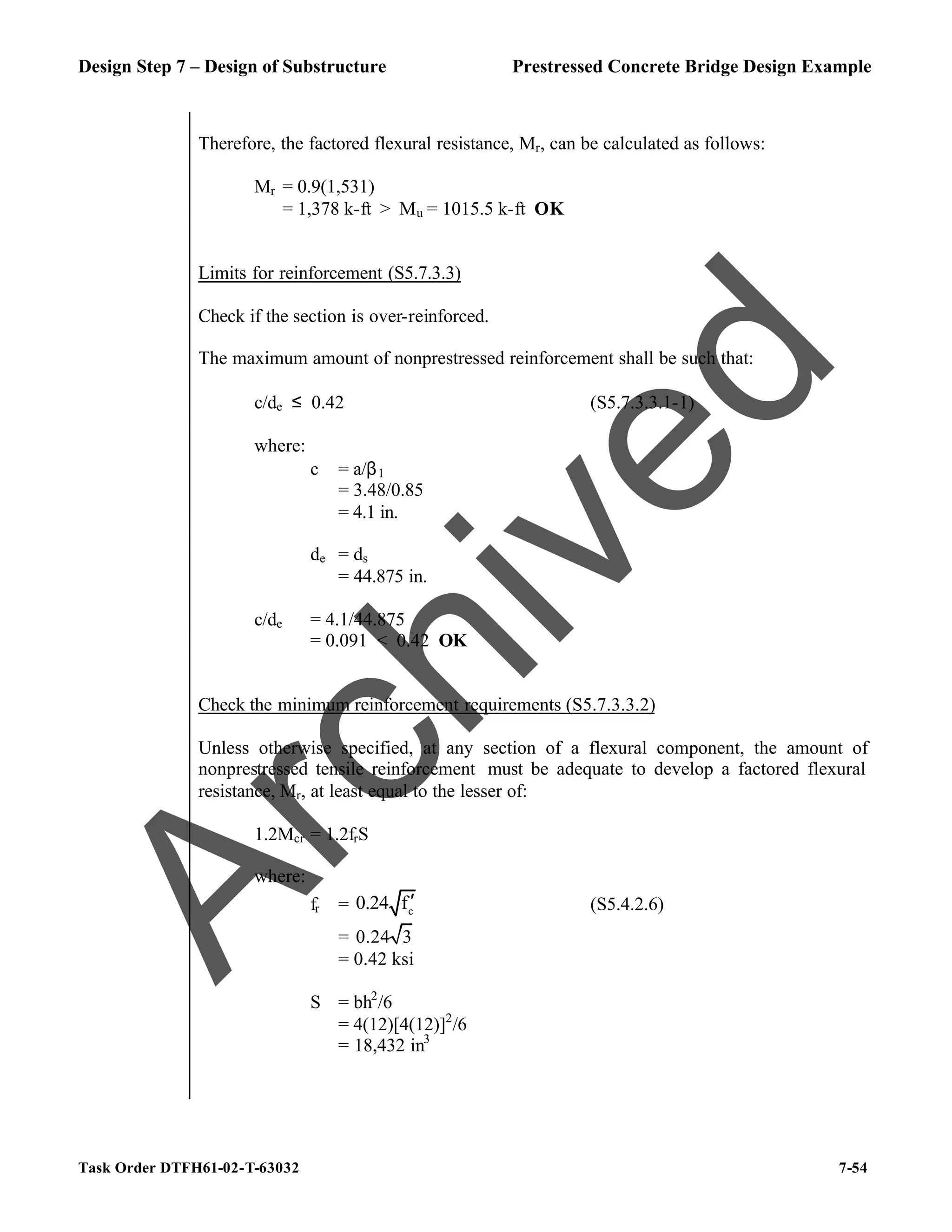 Design Step 7 – Design of Substructure Prestressed Concrete Bridge Design Example
Task Order DTFH61-02-T-63032 7-54
Therefore, the factored flexural resistance, Mr, can be calculated as follows:
Mr = 0.9(1,531)
= 1,378 k-ft > Mu = 1015.5 k-ft OK
Limits for reinforcement (S5.7.3.3)
Check if the section is over-reinforced.
The maximum amount of nonprestressed reinforcement shall be such that:
c/de ≤ 0.42 (S5.7.3.3.1-1)
where:
c = a/β1
= 3.48/0.85
= 4.1 in.
de = ds
= 44.875 in.
c/de = 4.1/44.875
= 0.091 < 0.42 OK
Check the minimum reinforcement requirements (S5.7.3.3.2)
Unless otherwise specified, at any section of a flexural component, the amount of
nonprestressed tensile reinforcement must be adequate to develop a factored flexural
resistance, Mr, at least equal to the lesser of:
1.2Mcr = 1.2frS
where:
fr = c
0.24 f′ (S5.4.2.6)
= 0.24 3
= 0.42 ksi
S = bh2
/6
= 4(12)[4(12)]2
/6
= 18,432 in3
A
r
c
h
i
v
e
d
 