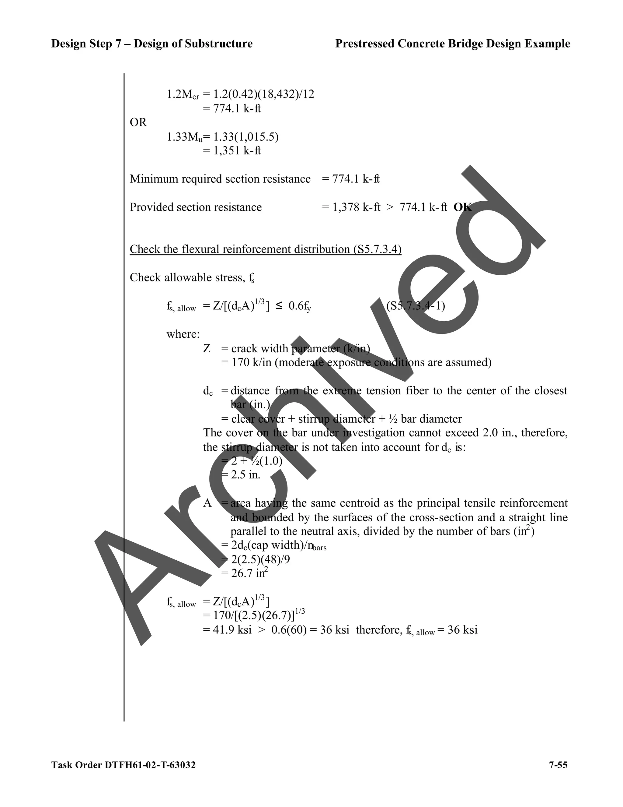 Design Step 7 – Design of Substructure Prestressed Concrete Bridge Design Example
Task Order DTFH61-02-T-63032 7-55
1.2Mcr = 1.2(0.42)(18,432)/12
= 774.1 k-ft
OR
1.33Mu= 1.33(1,015.5)
= 1,351 k-ft
Minimum required section resistance = 774.1 k-ft
Provided section resistance = 1,378 k-ft > 774.1 k-ft OK
Check the flexural reinforcement distribution (S5.7.3.4)
Check allowable stress, fs
fs, allow = Z/[(dcA)1/3
] ≤ 0.6fy (S5.7.3.4-1)
where:
Z = crack width parameter (k/in)
= 170 k/in (moderate exposure conditions are assumed)
dc = distance from the extreme tension fiber to the center of the closest
bar (in.)
= clear cover + stirrup diameter + ½ bar diameter
The cover on the bar under investigation cannot exceed 2.0 in., therefore,
the stirrup diameter is not taken into account for dc is:
= 2 + ½(1.0)
= 2.5 in.
A = area having the same centroid as the principal tensile reinforcement
and bounded by the surfaces of the cross-section and a straight line
parallel to the neutral axis, divided by the number of bars (in2
)
= 2dc(cap width)/nbars
= 2(2.5)(48)/9
= 26.7 in2
fs, allow = Z/[(dcA)1/3
]
= 170/[(2.5)(26.7)]1/3
= 41.9 ksi > 0.6(60) = 36 ksi therefore, fs, allow = 36 ksi
A
r
c
h
i
v
e
d
 