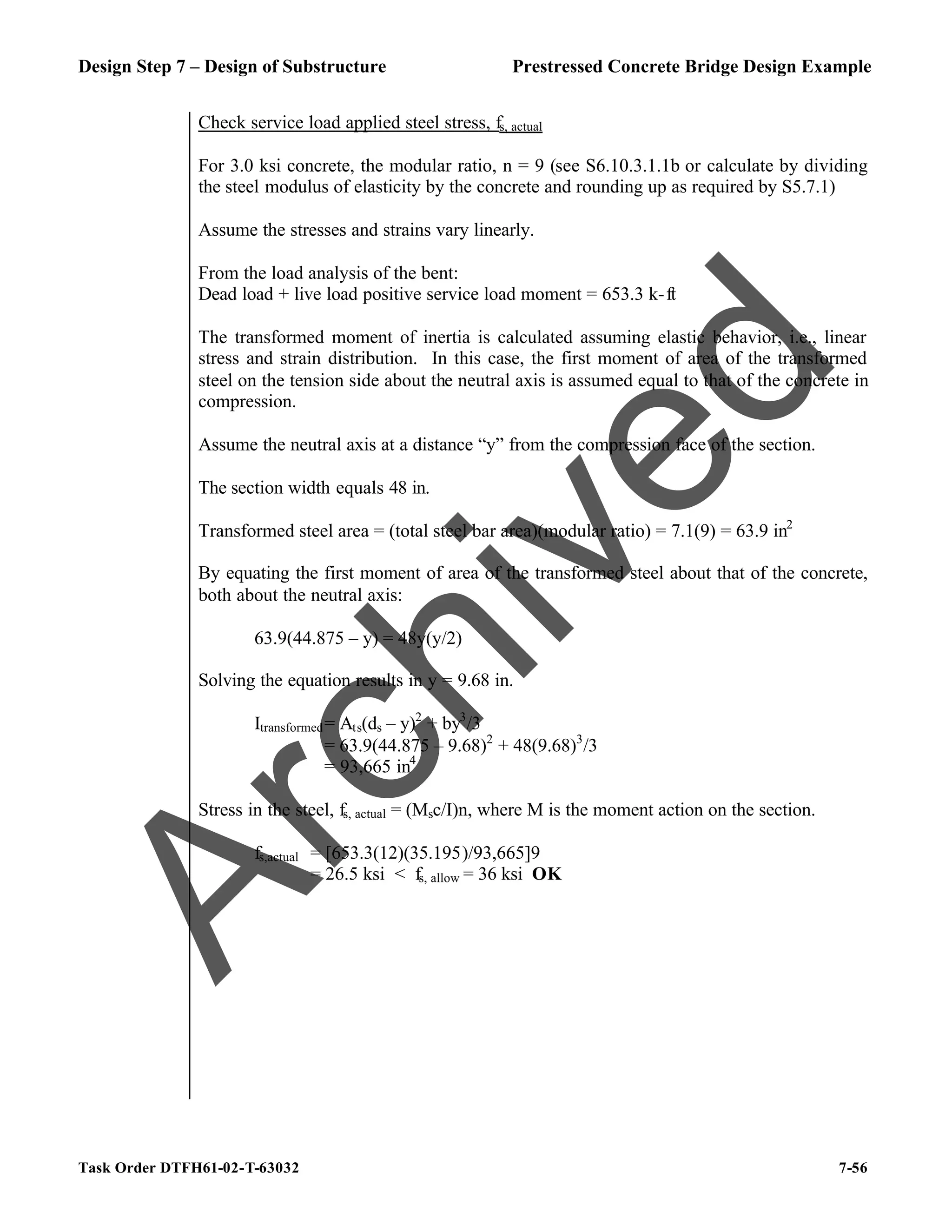 Design Step 7 – Design of Substructure Prestressed Concrete Bridge Design Example
Task Order DTFH61-02-T-63032 7-56
Check service load applied steel stress, fs, actual
For 3.0 ksi concrete, the modular ratio, n = 9 (see S6.10.3.1.1b or calculate by dividing
the steel modulus of elasticity by the concrete and rounding up as required by S5.7.1)
Assume the stresses and strains vary linearly.
From the load analysis of the bent:
Dead load + live load positive service load moment = 653.3 k-ft
The transformed moment of inertia is calculated assuming elastic behavior, i.e., linear
stress and strain distribution. In this case, the first moment of area of the transformed
steel on the tension side about the neutral axis is assumed equal to that of the concrete in
compression.
Assume the neutral axis at a distance “y” from the compression face of the section.
The section width equals 48 in.
Transformed steel area = (total steel bar area)(modular ratio) = 7.1(9) = 63.9 in2
By equating the first moment of area of the transformed steel about that of the concrete,
both about the neutral axis:
63.9(44.875 – y) = 48y(y/2)
Solving the equation results in y = 9.68 in.
Itransformed= Ats(ds – y)2
+ by3
/3
= 63.9(44.875 – 9.68)2
+ 48(9.68)3
/3
= 93,665 in4
Stress in the steel, fs, actual = (Msc/I)n, where M is the moment action on the section.
fs,actual = [653.3(12)(35.195)/93,665]9
= 26.5 ksi < fs, allow = 36 ksi OK
A
r
c
h
i
v
e
d
 