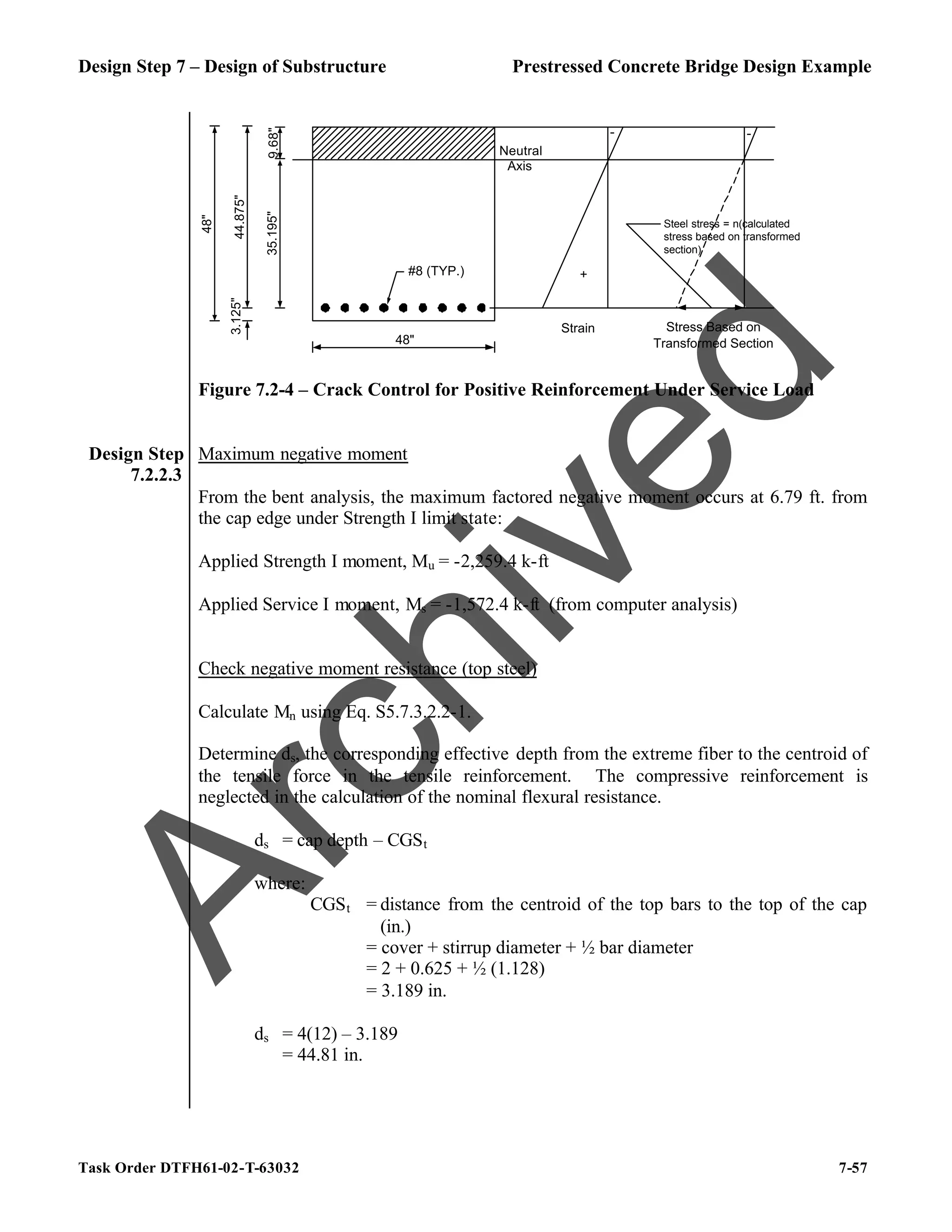 Design Step 7 – Design of Substructure Prestressed Concrete Bridge Design Example
Task Order DTFH61-02-T-63032 7-57
Neutral
Axis
#8 (TYP.)
35.195"
44.875"
9.68"
3.125"
48"
48"
+
-
Strain Stress Based on
Transformed Section
-
Steel stress = n(calculated
stress based on transformed
section)
Figure 7.2-4 – Crack Control for Positive Reinforcement Under Service Load
Design Step
7.2.2.3
Maximum negative moment
From the bent analysis, the maximum factored negative moment occurs at 6.79 ft. from
the cap edge under Strength I limit state:
Applied Strength I moment, Mu = -2,259.4 k-ft
Applied Service I moment, Ms = -1,572.4 k-ft (from computer analysis)
Check negative moment resistance (top steel)
Calculate Mn using Eq. S5.7.3.2.2-1.
Determine ds, the corresponding effective depth from the extreme fiber to the centroid of
the tensile force in the tensile reinforcement. The compressive reinforcement is
neglected in the calculation of the nominal flexural resistance.
ds = cap depth – CGSt
where:
CGSt = distance from the centroid of the top bars to the top of the cap
(in.)
= cover + stirrup diameter + ½ bar diameter
= 2 + 0.625 + ½ (1.128)
= 3.189 in.
ds = 4(12) – 3.189
= 44.81 in.
A
r
c
h
i
v
e
d
 