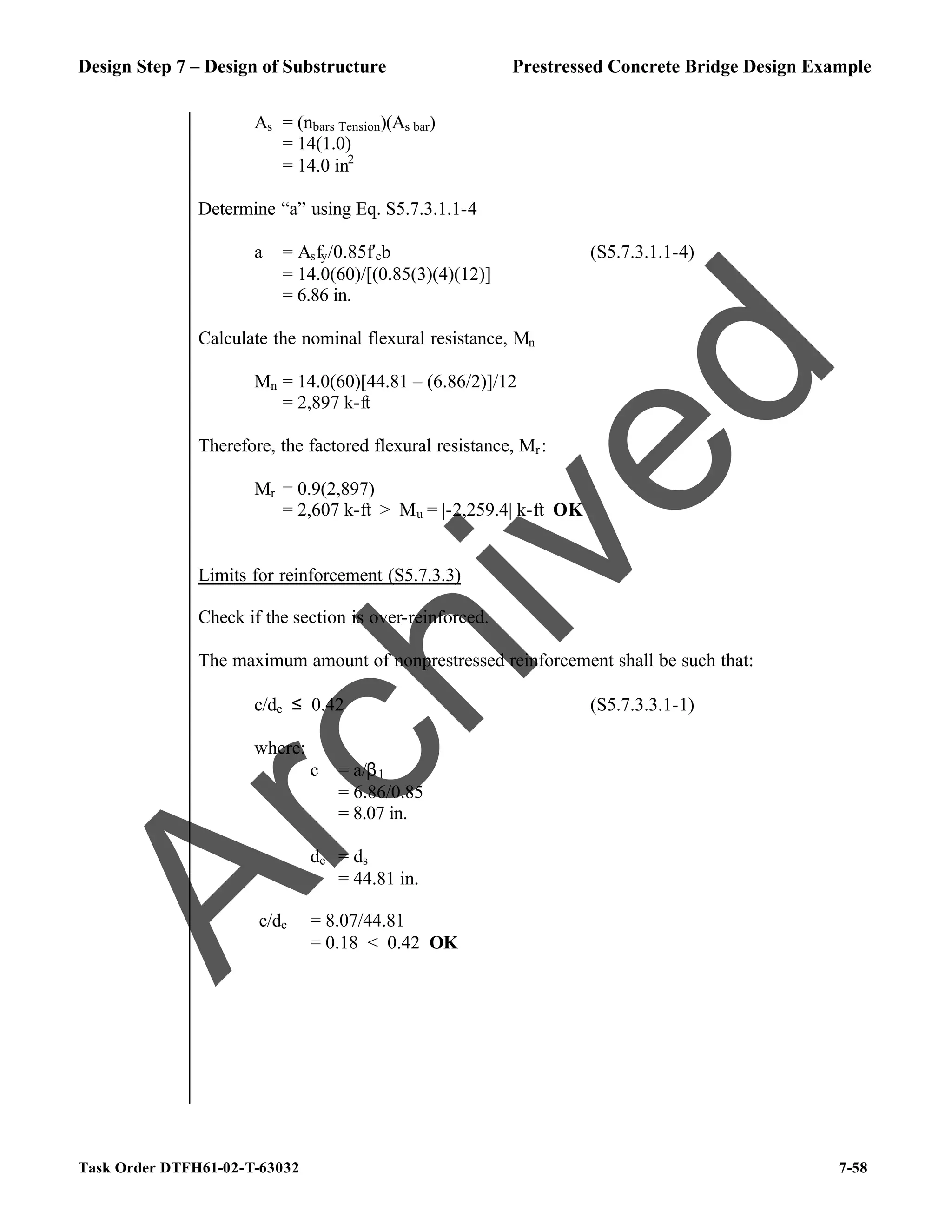 Design Step 7 – Design of Substructure Prestressed Concrete Bridge Design Example
Task Order DTFH61-02-T-63032 7-58
As = (nbars Tension)(As bar)
= 14(1.0)
= 14.0 in2
Determine “a” using Eq. S5.7.3.1.1-4
a = Asfy/0.85f′cb (S5.7.3.1.1-4)
= 14.0(60)/[(0.85(3)(4)(12)]
= 6.86 in.
Calculate the nominal flexural resistance, Mn
Mn = 14.0(60)[44.81 – (6.86/2)]/12
= 2,897 k-ft
Therefore, the factored flexural resistance, Mr:
Mr = 0.9(2,897)
= 2,607 k-ft > Mu = |-2,259.4| k-ft OK
Limits for reinforcement (S5.7.3.3)
Check if the section is over-reinforced.
The maximum amount of nonprestressed reinforcement shall be such that:
c/de ≤ 0.42 (S5.7.3.3.1-1)
where:
c = a/β1
= 6.86/0.85
= 8.07 in.
de = ds
= 44.81 in.
c/de = 8.07/44.81
= 0.18 < 0.42 OK
A
r
c
h
i
v
e
d
 