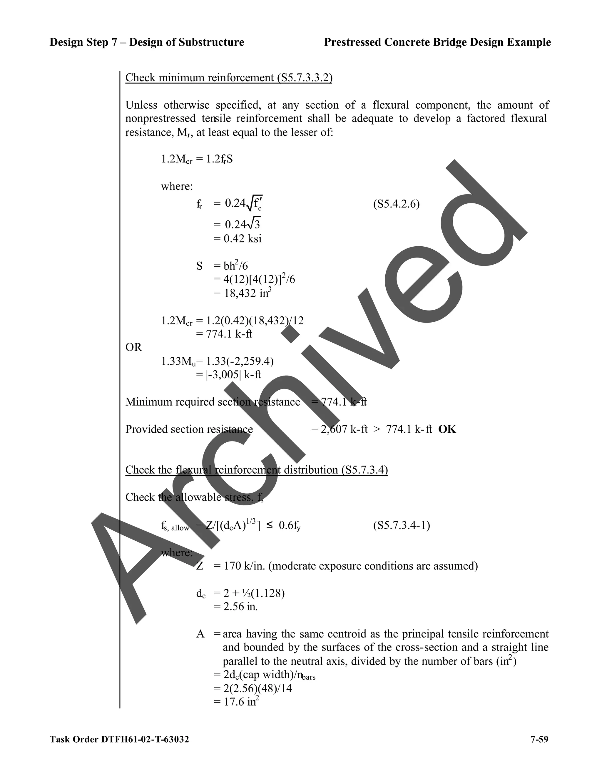 Design Step 7 – Design of Substructure Prestressed Concrete Bridge Design Example
Task Order DTFH61-02-T-63032 7-59
Check minimum reinforcement (S5.7.3.3.2)
Unless otherwise specified, at any section of a flexural component, the amount of
nonprestressed tensile reinforcement shall be adequate to develop a factored flexural
resistance, Mr, at least equal to the lesser of:
1.2Mcr = 1.2frS
where:
fr = c
0.24 f′ (S5.4.2.6)
= 0.24 3
= 0.42 ksi
S = bh2
/6
= 4(12)[4(12)]2
/6
= 18,432 in3
1.2Mcr = 1.2(0.42)(18,432)/12
= 774.1 k-ft
OR
1.33Mu= 1.33(-2,259.4)
= |-3,005| k-ft
Minimum required section resistance = 774.1 k-ft
Provided section resistance = 2,607 k-ft > 774.1 k-ft OK
Check the flexural reinforcement distribution (S5.7.3.4)
Check the allowable stress, fs
fs, allow = Z/[(dcA)1/3
] ≤ 0.6fy (S5.7.3.4-1)
where:
Z = 170 k/in. (moderate exposure conditions are assumed)
dc = 2 + ½(1.128)
= 2.56 in.
A = area having the same centroid as the principal tensile reinforcement
and bounded by the surfaces of the cross-section and a straight line
parallel to the neutral axis, divided by the number of bars (in2
)
= 2dc(cap width)/nbars
= 2(2.56)(48)/14
= 17.6 in2
A
r
c
h
i
v
e
d
 