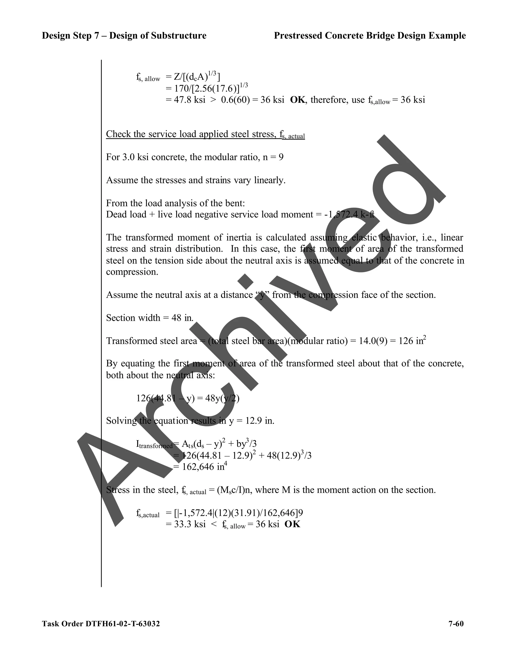 Design Step 7 – Design of Substructure Prestressed Concrete Bridge Design Example
Task Order DTFH61-02-T-63032 7-60
fs, allow = Z/[(dcA)1/3
]
= 170/[2.56(17.6)]1/3
= 47.8 ksi > 0.6(60) = 36 ksi OK, therefore, use fs,allow = 36 ksi
Check the service load applied steel stress, fs, actual
For 3.0 ksi concrete, the modular ratio, n = 9
Assume the stresses and strains vary linearly.
From the load analysis of the bent:
Dead load + live load negative service load moment = -1,572.4 k-ft
The transformed moment of inertia is calculated assuming elastic behavior, i.e., linear
stress and strain distribution. In this case, the first moment of area of the transformed
steel on the tension side about the neutral axis is assumed equal to that of the concrete in
compression.
Assume the neutral axis at a distance “y” from the compression face of the section.
Section width = 48 in.
Transformed steel area = (total steel bar area)(modular ratio) = 14.0(9) = 126 in2
By equating the first moment of area of the transformed steel about that of the concrete,
both about the neutral axis:
126(44.81 – y) = 48y(y/2)
Solving the equation results in y = 12.9 in.
Itransformed= Ats(ds – y)2
+ by3
/3
= 126(44.81 – 12.9)2
+ 48(12.9)3
/3
= 162,646 in4
Stress in the steel, fs, actual = (Msc/I)n, where M is the moment action on the section.
fs,actual = [|-1,572.4|(12)(31.91)/162,646]9
= 33.3 ksi < fs, allow = 36 ksi OK
A
r
c
h
i
v
e
d
 