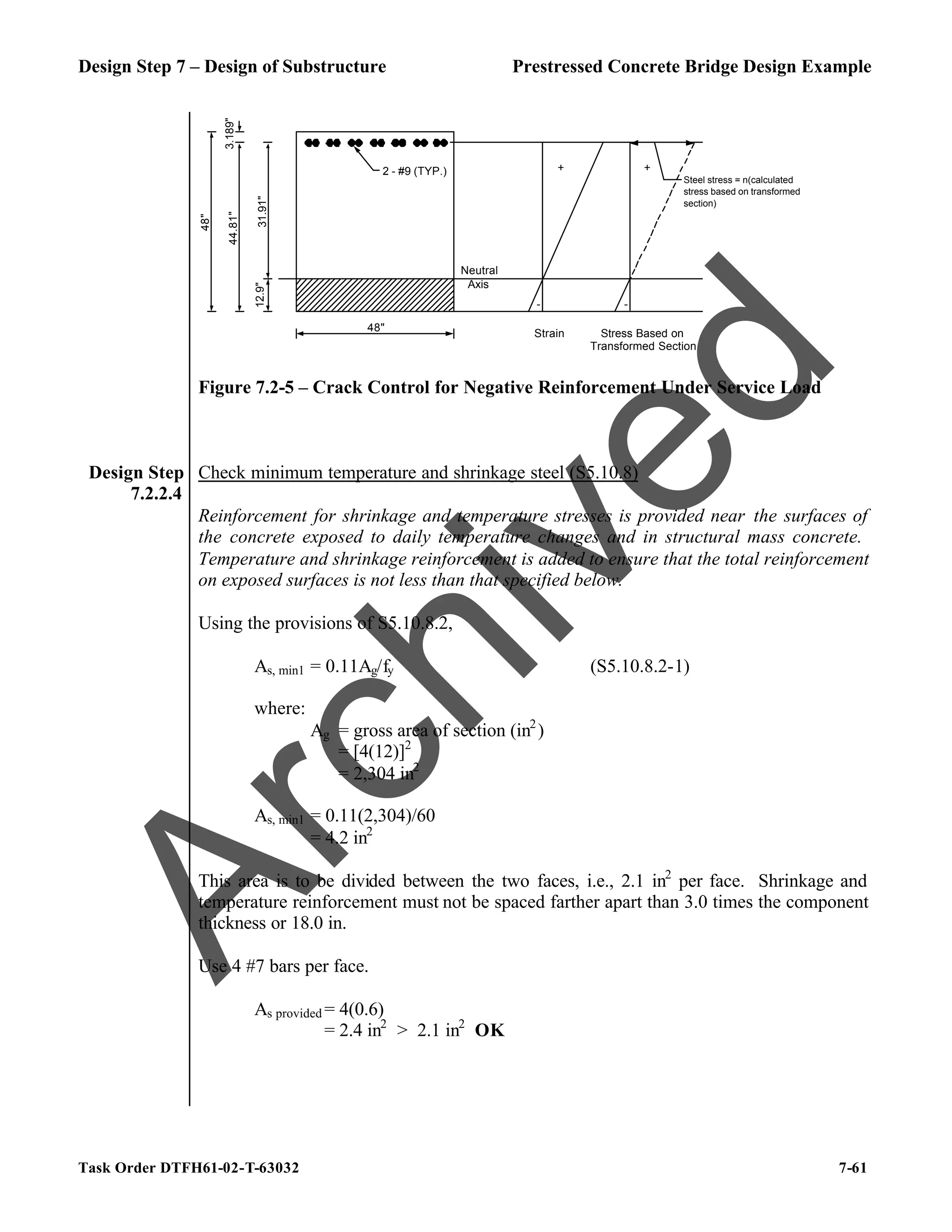 Design Step 7 – Design of Substructure Prestressed Concrete Bridge Design Example
Task Order DTFH61-02-T-63032 7-61
2 - #9 (TYP.)
3.189"
12.9"
44.81"
48"
48"
31.91"
Neutral
Axis
+
-
Strain Stress Based on
Transformed Section
-
Steel stress = n(calculated
stress based on transformed
section)
+
Figure 7.2-5 – Crack Control for Negative Reinforcement Under Service Load
Design Step
7.2.2.4
Check minimum temperature and shrinkage steel (S5.10.8)
Reinforcement for shrinkage and temperature stresses is provided near the surfaces of
the concrete exposed to daily temperature changes and in structural mass concrete.
Temperature and shrinkage reinforcement is added to ensure that the total reinforcement
on exposed surfaces is not less than that specified below.
Using the provisions of S5.10.8.2,
As, min1 = 0.11Ag/fy (S5.10.8.2-1)
where:
Ag = gross area of section (in2
)
= [4(12)]2
= 2,304 in2
As, min1 = 0.11(2,304)/60
= 4.2 in2
This area is to be divided between the two faces, i.e., 2.1 in2
per face. Shrinkage and
temperature reinforcement must not be spaced farther apart than 3.0 times the component
thickness or 18.0 in.
Use 4 #7 bars per face.
As provided = 4(0.6)
= 2.4 in2
> 2.1 in2
OK
A
r
c
h
i
v
e
d
 