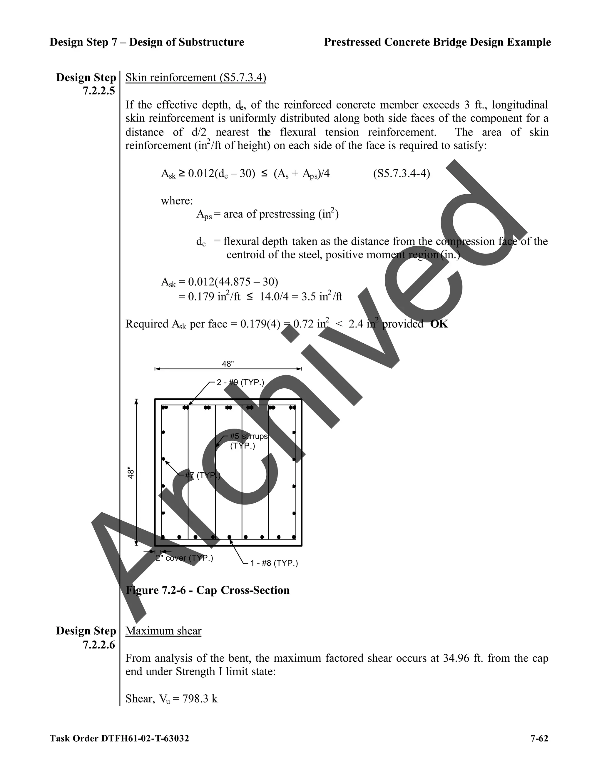 Design Step 7 – Design of Substructure Prestressed Concrete Bridge Design Example
Task Order DTFH61-02-T-63032 7-62
Design Step
7.2.2.5
Skin reinforcement (S5.7.3.4)
If the effective depth, de, of the reinforced concrete member exceeds 3 ft., longitudinal
skin reinforcement is uniformly distributed along both side faces of the component for a
distance of d/2 nearest the flexural tension reinforcement. The area of skin
reinforcement (in2
/ft of height) on each side of the face is required to satisfy:
Ask ≥ 0.012(de – 30) ≤ (As + Aps)/4 (S5.7.3.4-4)
where:
Aps = area of prestressing (in2
)
de = flexural depth taken as the distance from the compression face of the
centroid of the steel, positive moment region(in.)
Ask = 0.012(44.875 – 30)
= 0.179 in2
/ft ≤ 14.0/4 = 3.5 in2
/ft
Required Ask per face = 0.179(4) = 0.72 in2
< 2.4 in2
provided OK
2" cover (TYP.)
2 - #9 (TYP.)
1 - #8 (TYP.)
#5 stirrups
(TYP.)
48"
48"
#7 (TYP.)
Figure 7.2-6 - Cap Cross-Section
Design Step
7.2.2.6
Maximum shear
From analysis of the bent, the maximum factored shear occurs at 34.96 ft. from the cap
end under Strength I limit state:
Shear, Vu = 798.3 k
A
r
c
h
i
v
e
d
 