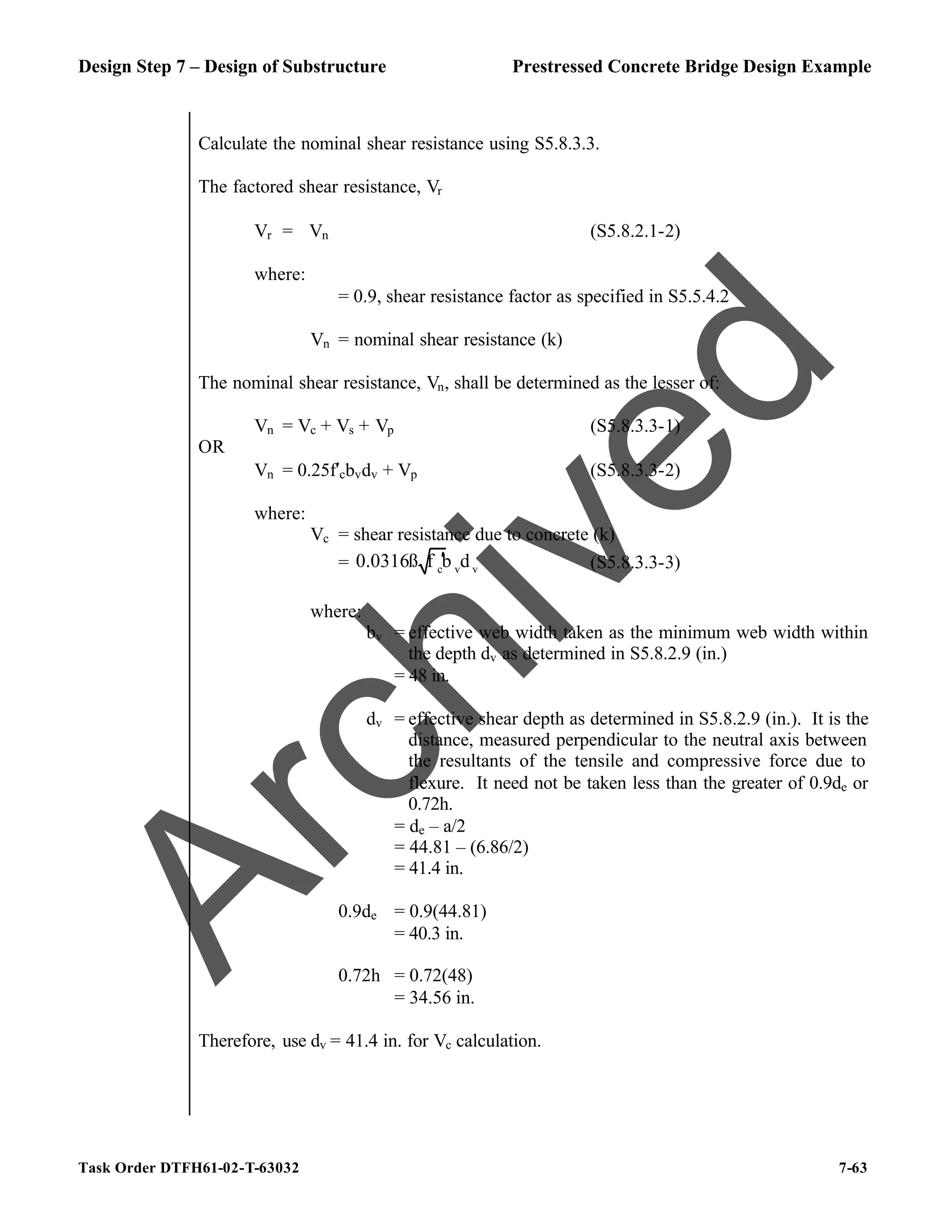 Design Step 7 – Design of Substructure Prestressed Concrete Bridge Design Example
Task Order DTFH61-02-T-63032 7-63
Calculate the nominal shear resistance using S5.8.3.3.
The factored shear resistance, Vr
Vr = ϕVn (S5.8.2.1-2)
where:
ϕ = 0.9, shear resistance factor as specified in S5.5.4.2
Vn = nominal shear resistance (k)
The nominal shear resistance, Vn, shall be determined as the lesser of:
Vn = Vc + Vs + Vp (S5.8.3.3-1)
OR
Vn = 0.25f′cbvdv + Vp (S5.8.3.3-2)
where:
Vc = shear resistance due to concrete (k)
= c v v
0.0316ß f b d
′ (S5.8.3.3-3)
where:
bv = effective web width taken as the minimum web width within
the depth dv as determined in S5.8.2.9 (in.)
= 48 in.
dv = effective shear depth as determined in S5.8.2.9 (in.). It is the
distance, measured perpendicular to the neutral axis between
the resultants of the tensile and compressive force due to
flexure. It need not be taken less than the greater of 0.9de or
0.72h.
= de – a/2
= 44.81 – (6.86/2)
= 41.4 in.
0.9de = 0.9(44.81)
= 40.3 in.
0.72h = 0.72(48)
= 34.56 in.
Therefore, use dv = 41.4 in. for Vc calculation.
A
r
c
h
i
v
e
d
 