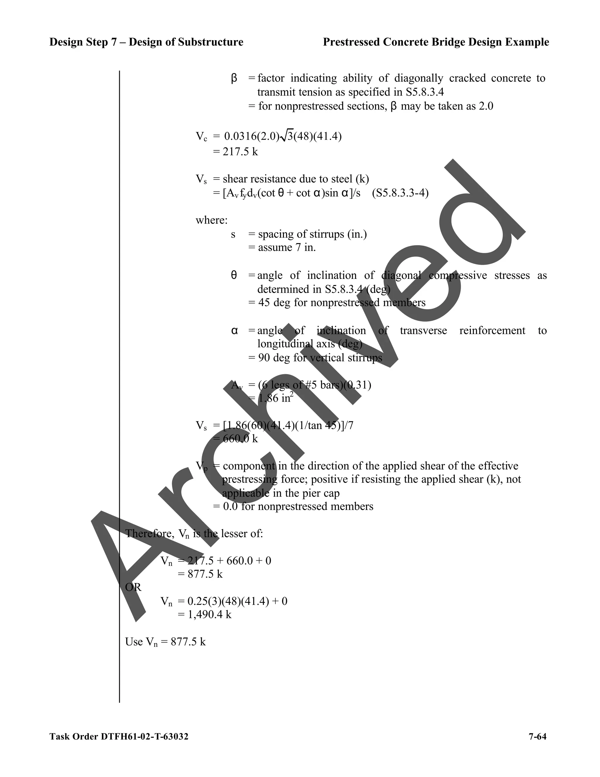 Design Step 7 – Design of Substructure Prestressed Concrete Bridge Design Example
Task Order DTFH61-02-T-63032 7-64
β = factor indicating ability of diagonally cracked concrete to
transmit tension as specified in S5.8.3.4
= for nonprestressed sections, β may be taken as 2.0
Vc = 0.0316(2.0) 3(48)(41.4)
= 217.5 k
Vs = shear resistance due to steel (k)
= [Avfydv(cot θ + cot α)sin α]/s (S5.8.3.3-4)
where:
s = spacing of stirrups (in.)
= assume 7 in.
θ = angle of inclination of diagonal compressive stresses as
determined in S5.8.3.4 (deg)
= 45 deg for nonprestressed members
α = angle of inclination of transverse reinforcement to
longitudinal axis (deg)
= 90 deg for vertical stirrups
Av = (6 legs of #5 bars)(0.31)
= 1.86 in2
Vs = [1.86(60)(41.4)(1/tan 45)]/7
= 660.0 k
Vp = component in the direction of the applied shear of the effective
prestressing force; positive if resisting the applied shear (k), not
applicable in the pier cap
= 0.0 for nonprestressed members
Therefore, Vn is the lesser of:
Vn = 217.5 + 660.0 + 0
= 877.5 k
OR
Vn = 0.25(3)(48)(41.4) + 0
= 1,490.4 k
Use Vn = 877.5 k
A
r
c
h
i
v
e
d
 