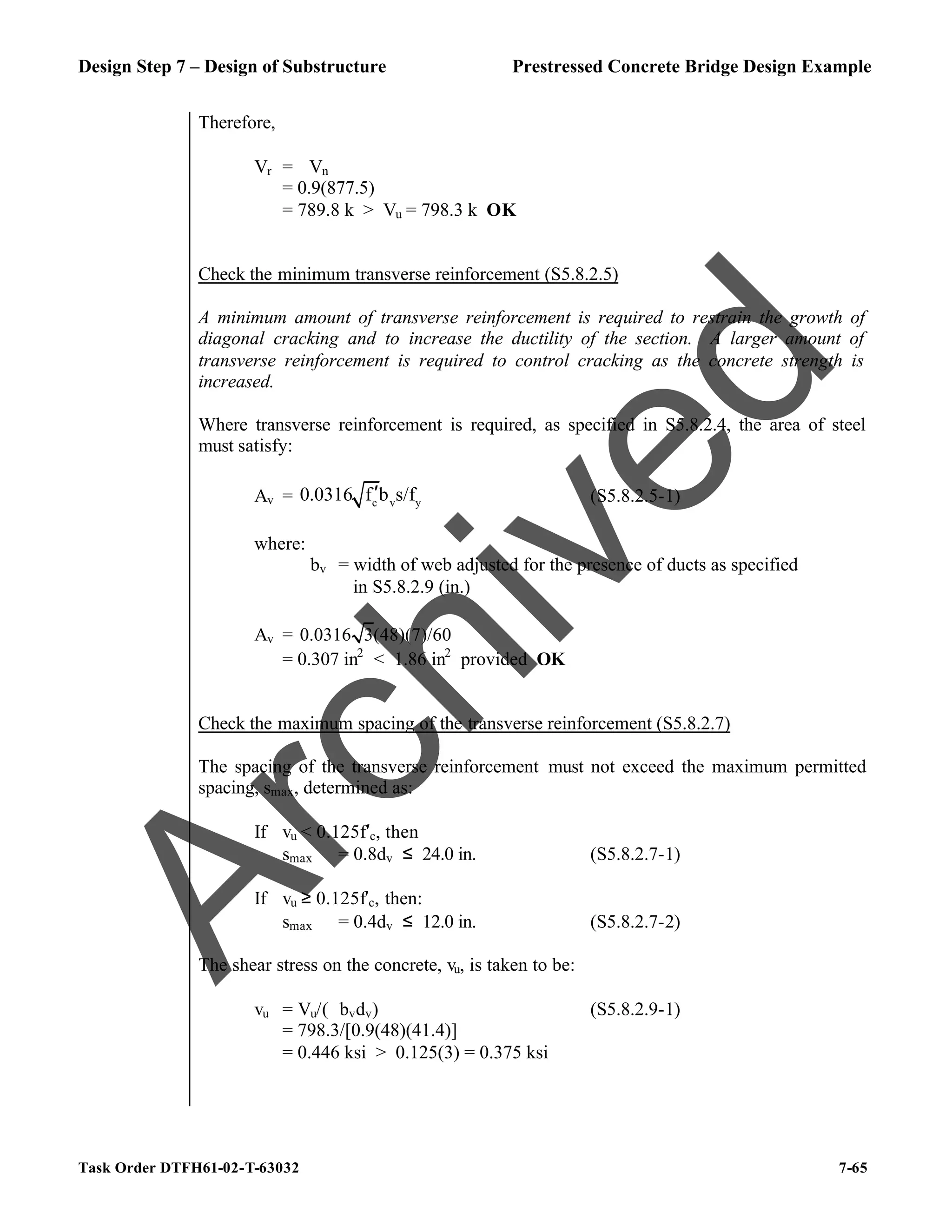 Design Step 7 – Design of Substructure Prestressed Concrete Bridge Design Example
Task Order DTFH61-02-T-63032 7-65
Therefore,
Vr = ϕVn
= 0.9(877.5)
= 789.8 k > Vu = 798.3 k OK
Check the minimum transverse reinforcement (S5.8.2.5)
A minimum amount of transverse reinforcement is required to restrain the growth of
diagonal cracking and to increase the ductility of the section. A larger amount of
transverse reinforcement is required to control cracking as the concrete strength is
increased.
Where transverse reinforcement is required, as specified in S5.8.2.4, the area of steel
must satisfy:
Av = c v y
0.0316 f b s/f
′ (S5.8.2.5-1)
where:
bv = width of web adjusted for the presence of ducts as specified
in S5.8.2.9 (in.)
Av = 0.0316 3(48)(7)/60
= 0.307 in2
< 1.86 in2
provided OK
Check the maximum spacing of the transverse reinforcement (S5.8.2.7)
The spacing of the transverse reinforcement must not exceed the maximum permitted
spacing, smax, determined as:
If vu < 0.125f′c, then
smax = 0.8dv ≤ 24.0 in. (S5.8.2.7-1)
If vu ≥ 0.125f′c, then:
smax = 0.4dv ≤ 12.0 in. (S5.8.2.7-2)
The shear stress on the concrete, vu, is taken to be:
vu = Vu/(ϕbvdv) (S5.8.2.9-1)
= 798.3/[0.9(48)(41.4)]
= 0.446 ksi > 0.125(3) = 0.375 ksi
A
r
c
h
i
v
e
d
 