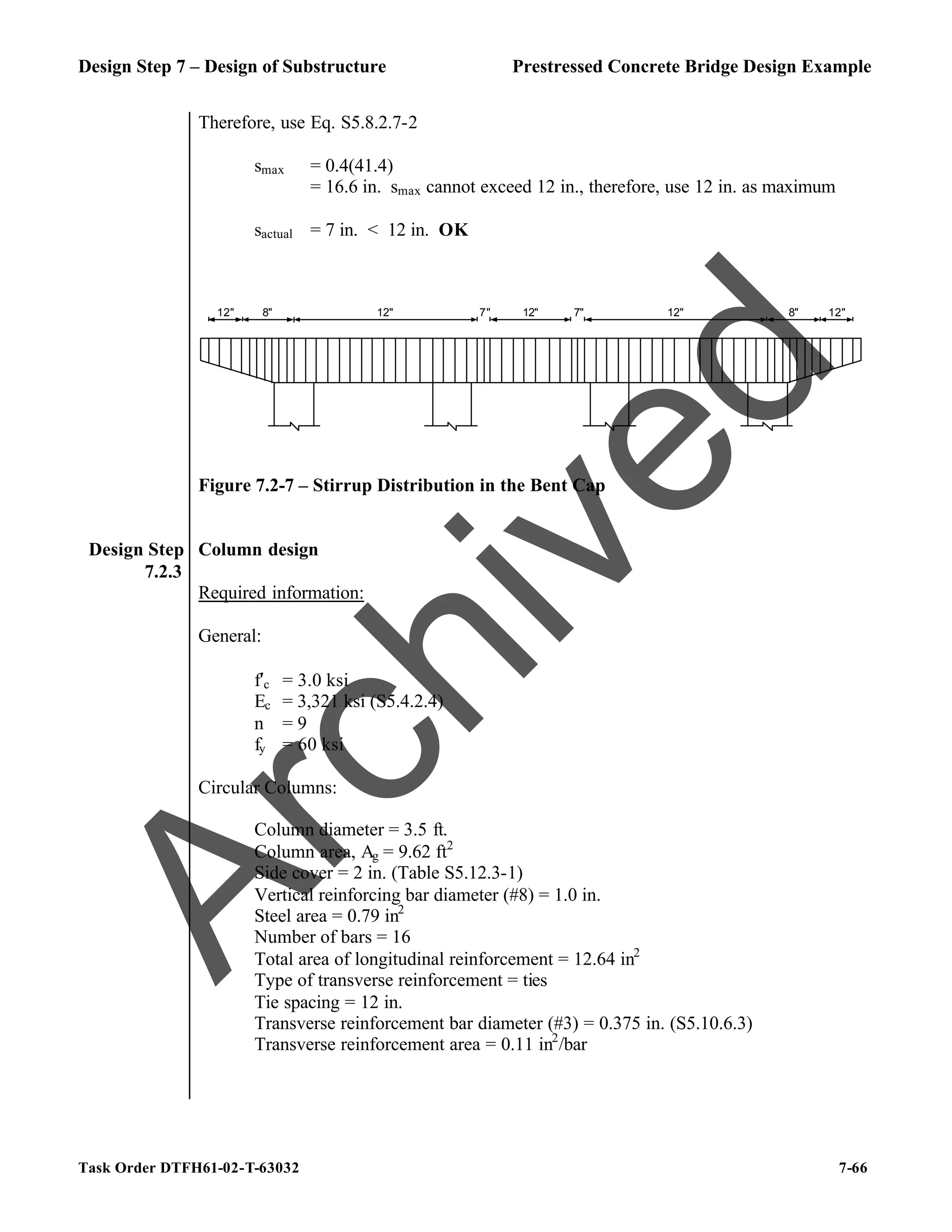 Design Step 7 – Design of Substructure Prestressed Concrete Bridge Design Example
Task Order DTFH61-02-T-63032 7-66
Therefore, use Eq. S5.8.2.7-2
smax = 0.4(41.4)
= 16.6 in. smax cannot exceed 12 in., therefore, use 12 in. as maximum
sactual = 7 in. < 12 in. OK
12" 8" 12" 12" 12" 8" 12"
7"
7"
Figure 7.2-7 – Stirrup Distribution in the Bent Cap
Design Step
7.2.3
Column design
Required information:
General:
f′c = 3.0 ksi
Ec = 3,321 ksi (S5.4.2.4)
n = 9
fy = 60 ksi
Circular Columns:
Column diameter = 3.5 ft.
Column area, Ag = 9.62 ft2
Side cover = 2 in. (Table S5.12.3-1)
Vertical reinforcing bar diameter (#8) = 1.0 in.
Steel area = 0.79 in2
Number of bars = 16
Total area of longitudinal reinforcement = 12.64 in2
Type of transverse reinforcement = ties
Tie spacing = 12 in.
Transverse reinforcement bar diameter (#3) = 0.375 in. (S5.10.6.3)
Transverse reinforcement area = 0.11 in2
/bar
A
r
c
h
i
v
e
d
 