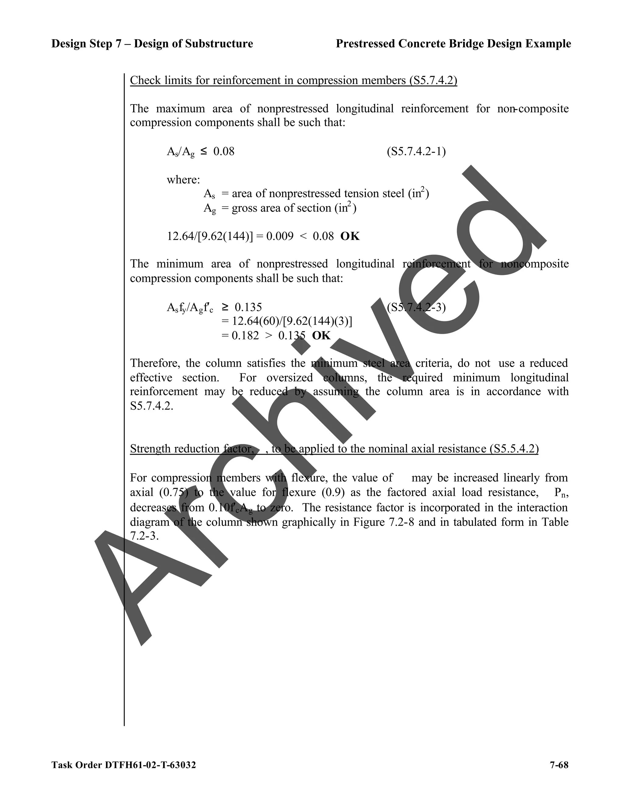 Design Step 7 – Design of Substructure Prestressed Concrete Bridge Design Example
Task Order DTFH61-02-T-63032 7-68
Check limits for reinforcement in compression members (S5.7.4.2)
The maximum area of nonprestressed longitudinal reinforcement for non-composite
compression components shall be such that:
As/Ag ≤ 0.08 (S5.7.4.2-1)
where:
As = area of nonprestressed tension steel (in2
)
Ag = gross area of section (in2
)
12.64/[9.62(144)] = 0.009 < 0.08 OK
The minimum area of nonprestressed longitudinal reinforcement for noncomposite
compression components shall be such that:
Asfy/Agf′c ≥ 0.135 (S5.7.4.2-3)
= 12.64(60)/[9.62(144)(3)]
= 0.182 > 0.135 OK
Therefore, the column satisfies the minimum steel area criteria, do not use a reduced
effective section. For oversized columns, the required minimum longitudinal
reinforcement may be reduced by assuming the column area is in accordance with
S5.7.4.2.
Strength reduction factor, ϕ, to be applied to the nominal axial resistance (S5.5.4.2)
For compression members with flexure, the value of ϕ may be increased linearly from
axial (0.75) to the value for flexure (0.9) as the factored axial load resistance, ϕPn,
decreases from 0.10f′cAg to zero. The resistance factor is incorporated in the interaction
diagram of the column shown graphically in Figure 7.2-8 and in tabulated form in Table
7.2-3.
A
r
c
h
i
v
e
d
 