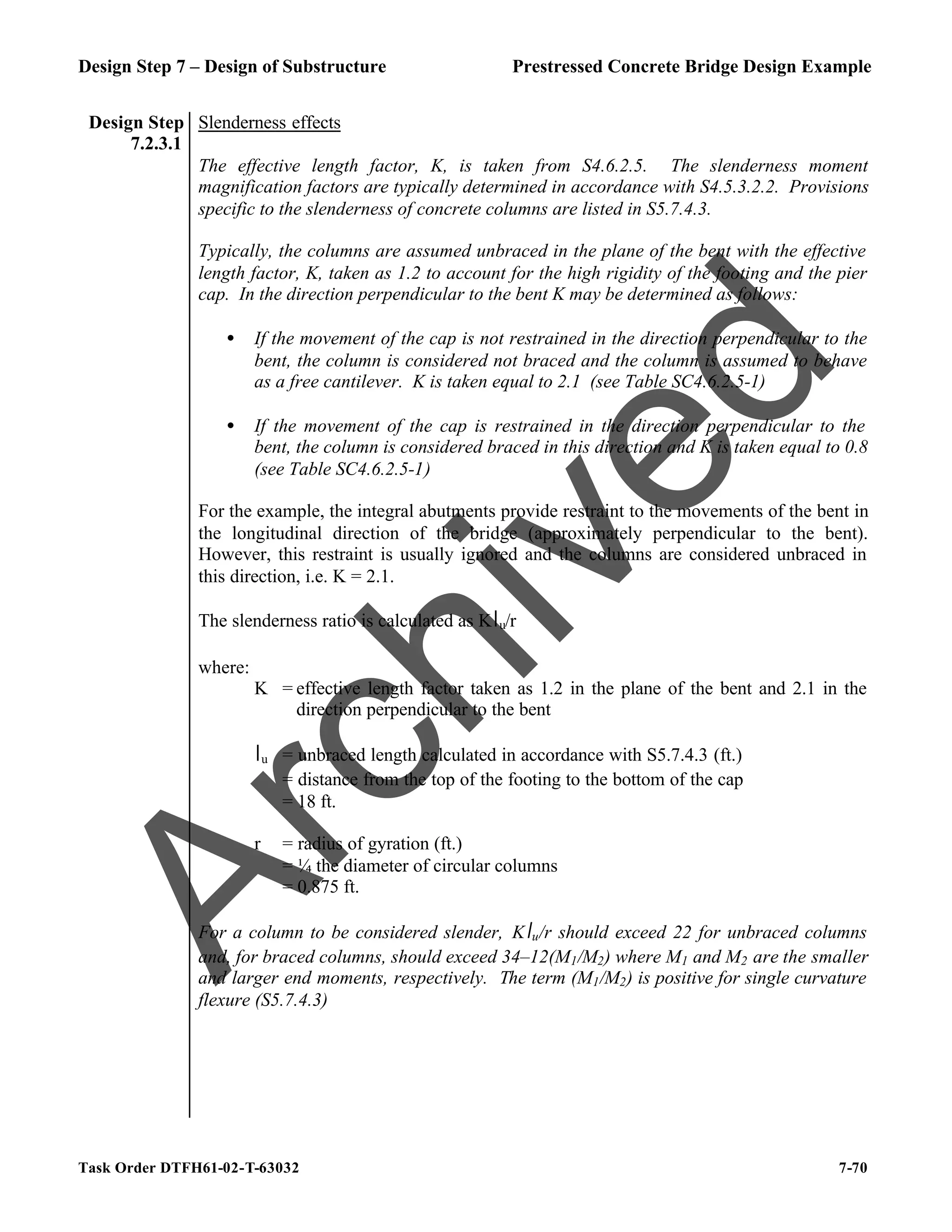 Design Step 7 – Design of Substructure Prestressed Concrete Bridge Design Example
Task Order DTFH61-02-T-63032 7-70
Design Step
7.2.3.1
Slenderness effects
The effective length factor, K, is taken from S4.6.2.5. The slenderness moment
magnification factors are typically determined in accordance with S4.5.3.2.2. Provisions
specific to the slenderness of concrete columns are listed in S5.7.4.3.
Typically, the columns are assumed unbraced in the plane of the bent with the effective
length factor, K, taken as 1.2 to account for the high rigidity of the footing and the pier
cap. In the direction perpendicular to the bent K may be determined as follows:
• If the movement of the cap is not restrained in the direction perpendicular to the
bent, the column is considered not braced and the column is assumed to behave
as a free cantilever. K is taken equal to 2.1 (see Table SC4.6.2.5-1)
• If the movement of the cap is restrained in the direction perpendicular to the
bent, the column is considered braced in this direction and K is taken equal to 0.8
(see Table SC4.6.2.5-1)
For the example, the integral abutments provide restraint to the movements of the bent in
the longitudinal direction of the bridge (approximately perpendicular to the bent).
However, this restraint is usually ignored and the columns are considered unbraced in
this direction, i.e. K = 2.1.
The slenderness ratio is calculated as Klu/r
where:
K = effective length factor taken as 1.2 in the plane of the bent and 2.1 in the
direction perpendicular to the bent
lu = unbraced length calculated in accordance with S5.7.4.3 (ft.)
= distance from the top of the footing to the bottom of the cap
= 18 ft.
r = radius of gyration (ft.)
= ¼ the diameter of circular columns
= 0.875 ft.
For a column to be considered slender, Klu/r should exceed 22 for unbraced columns
and, for braced columns, should exceed 34–12(M1/M2) where M1 and M2 are the smaller
and larger end moments, respectively. The term (M1/M2) is positive for single curvature
flexure (S5.7.4.3)
A
r
c
h
i
v
e
d
 