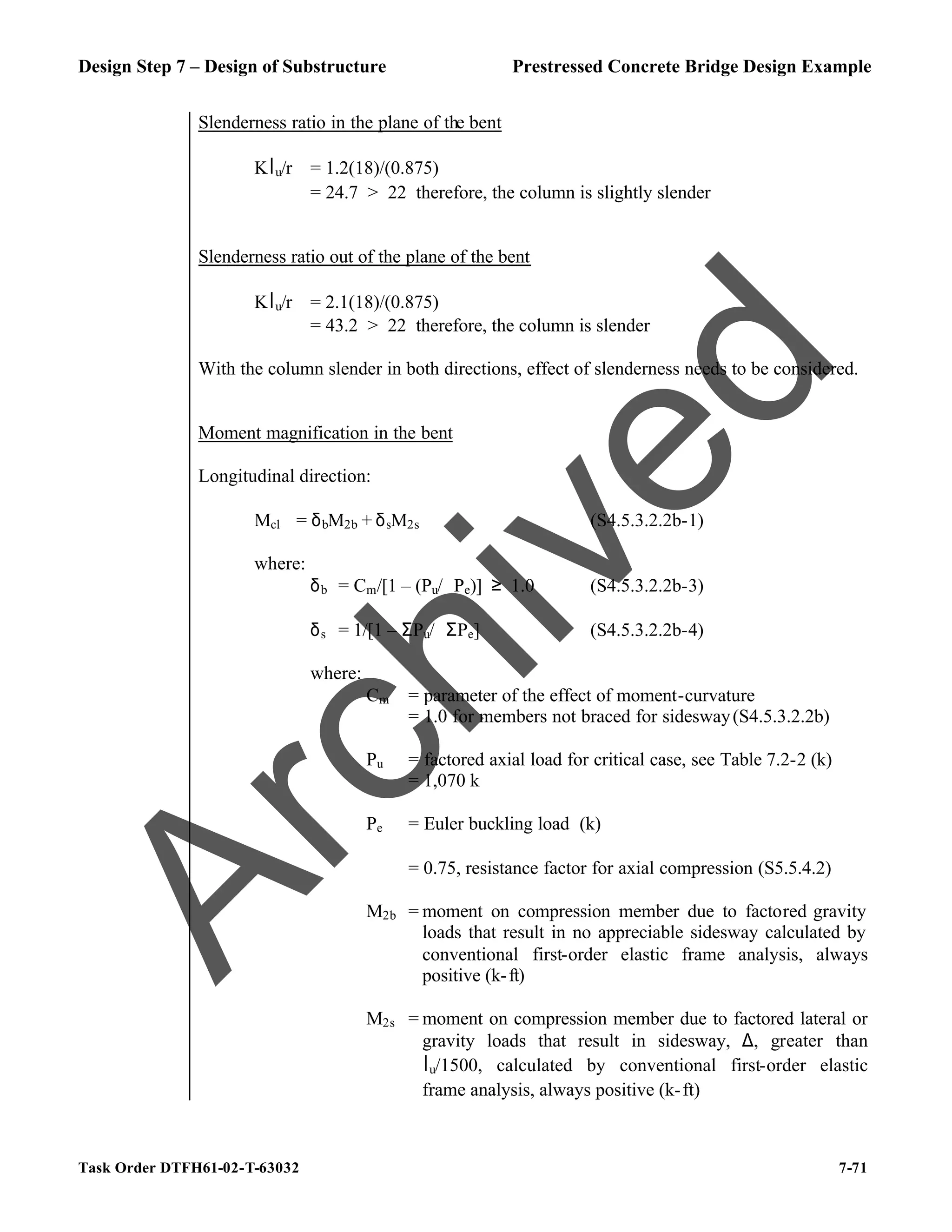 Design Step 7 – Design of Substructure Prestressed Concrete Bridge Design Example
Task Order DTFH61-02-T-63032 7-71
Slenderness ratio in the plane of the bent
Klu/r = 1.2(18)/(0.875)
= 24.7 > 22 therefore, the column is slightly slender
Slenderness ratio out of the plane of the bent
Klu/r = 2.1(18)/(0.875)
= 43.2 > 22 therefore, the column is slender
With the column slender in both directions, effect of slenderness needs to be considered.
Moment magnification in the bent
Longitudinal direction:
Mcl = δbM2b + δsM2s (S4.5.3.2.2b-1)
where:
δb = Cm/[1 – (Pu/ϕPe)] ≥ 1.0 (S4.5.3.2.2b-3)
δs = 1/[1 – ΣPu/ϕΣPe] (S4.5.3.2.2b-4)
where:
Cm = parameter of the effect of moment-curvature
= 1.0 for members not braced for sidesway(S4.5.3.2.2b)
Pu = factored axial load for critical case, see Table 7.2-2 (k)
= 1,070 k
Pe = Euler buckling load (k)
ϕ = 0.75, resistance factor for axial compression (S5.5.4.2)
M2b = moment on compression member due to factored gravity
loads that result in no appreciable sidesway calculated by
conventional first-order elastic frame analysis, always
positive (k-ft)
M2s = moment on compression member due to factored lateral or
gravity loads that result in sidesway, ∆, greater than
lu/1500, calculated by conventional first-order elastic
frame analysis, always positive (k-ft)
A
r
c
h
i
v
e
d
 