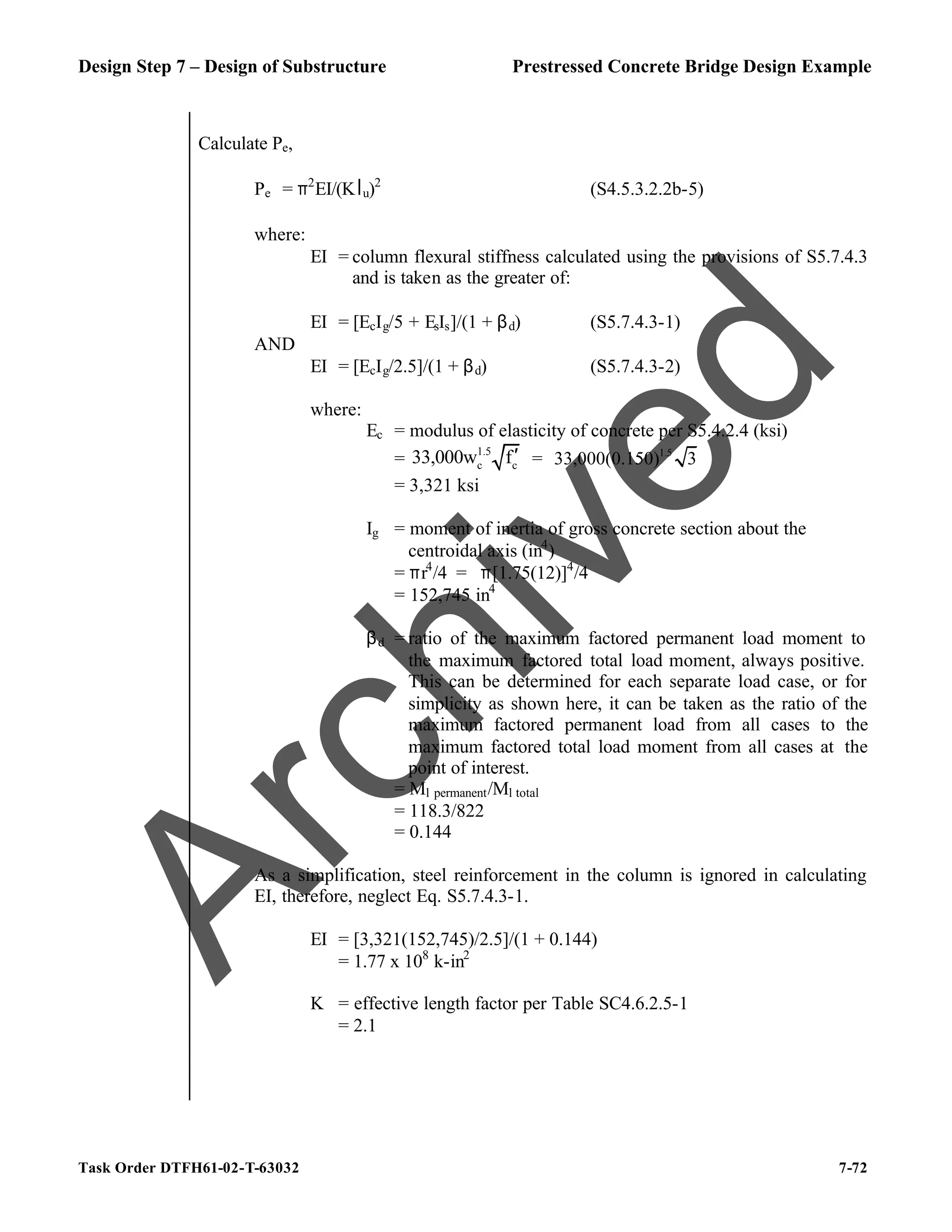 Design Step 7 – Design of Substructure Prestressed Concrete Bridge Design Example
Task Order DTFH61-02-T-63032 7-72
Calculate Pe,
Pe = π2
EI/(Klu)2
(S4.5.3.2.2b-5)
where:
EI = column flexural stiffness calculated using the provisions of S5.7.4.3
and is taken as the greater of:
EI = [EcIg/5 + EsIs]/(1 + βd) (S5.7.4.3-1)
AND
EI = [EcIg/2.5]/(1 + βd) (S5.7.4.3-2)
where:
Ec = modulus of elasticity of concrete per S5.4.2.4 (ksi)
=
1.5
c c
33,000w f′ = 1.5
33,000(0.150) 3
= 3,321 ksi
Ig = moment of inertia of gross concrete section about the
centroidal axis (in4
)
= πr4
/4 = π[1.75(12)]4
/4
= 152,745 in4
βd = ratio of the maximum factored permanent load moment to
the maximum factored total load moment, always positive.
This can be determined for each separate load case, or for
simplicity as shown here, it can be taken as the ratio of the
maximum factored permanent load from all cases to the
maximum factored total load moment from all cases at the
point of interest.
= Ml permanent/Ml total
= 118.3/822
= 0.144
As a simplification, steel reinforcement in the column is ignored in calculating
EI, therefore, neglect Eq. S5.7.4.3-1.
EI = [3,321(152,745)/2.5]/(1 + 0.144)
= 1.77 x 108
k-in2
K = effective length factor per Table SC4.6.2.5-1
= 2.1
A
r
c
h
i
v
e
d
 