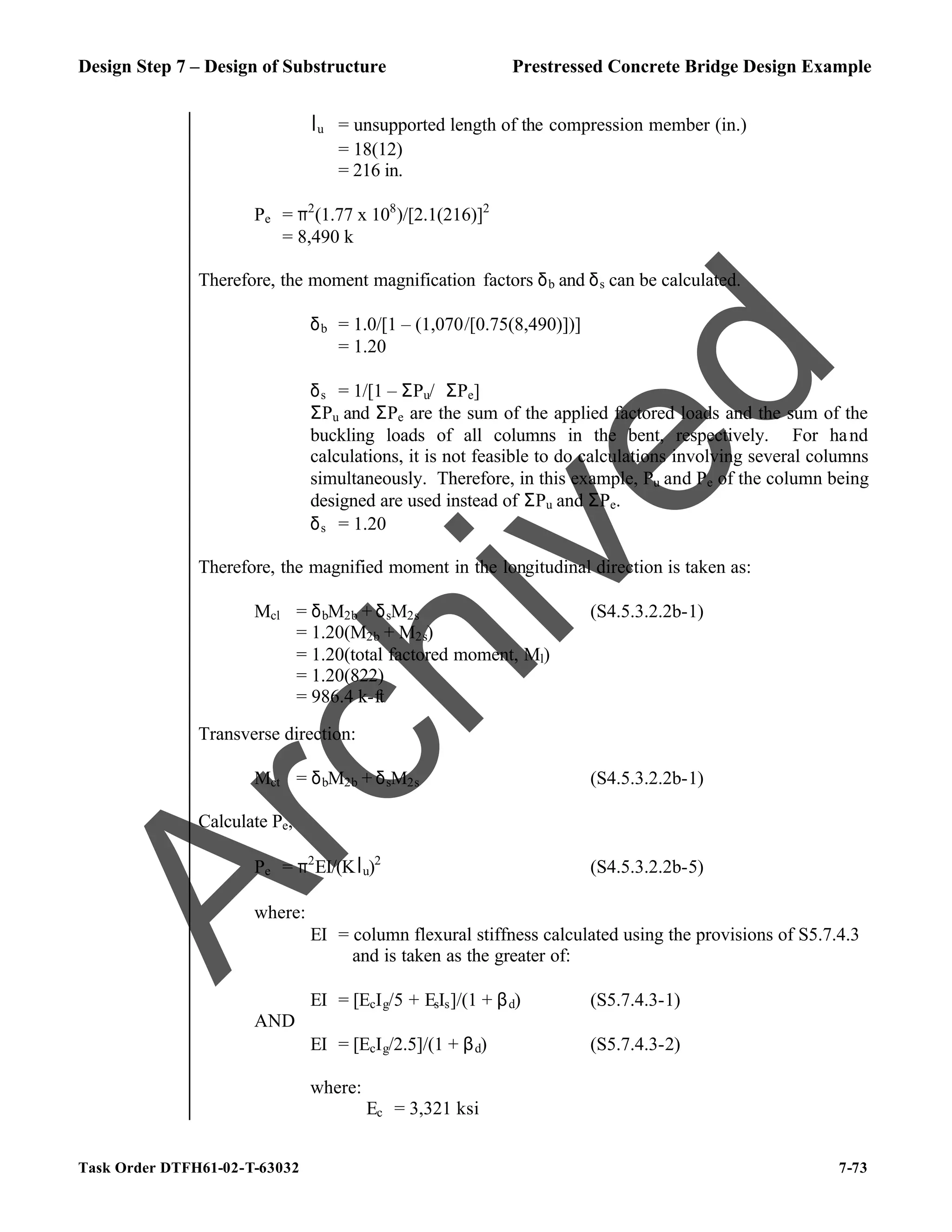 Design Step 7 – Design of Substructure Prestressed Concrete Bridge Design Example
Task Order DTFH61-02-T-63032 7-73
lu = unsupported length of the compression member (in.)
= 18(12)
= 216 in.
Pe = π2
(1.77 x 108
)/[2.1(216)]2
= 8,490 k
Therefore, the moment magnification factors δb and δs can be calculated.
δb = 1.0/[1 – (1,070/[0.75(8,490)])]
= 1.20
δs = 1/[1 – ΣPu/ϕΣPe]
ΣPu and ΣPe are the sum of the applied factored loads and the sum of the
buckling loads of all columns in the bent, respectively. For hand
calculations, it is not feasible to do calculations involving several columns
simultaneously. Therefore, in this example, Pu and Pe of the column being
designed are used instead of ΣPu and ΣPe.
δs = 1.20
Therefore, the magnified moment in the longitudinal direction is taken as:
Mcl = δbM2b + δsM2s (S4.5.3.2.2b-1)
= 1.20(M2b + M2s)
= 1.20(total factored moment, Ml)
= 1.20(822)
= 986.4 k-ft
Transverse direction:
Mct = δbM2b + δsM2s (S4.5.3.2.2b-1)
Calculate Pe,
Pe = π2
EI/(Klu)2
(S4.5.3.2.2b-5)
where:
EI = column flexural stiffness calculated using the provisions of S5.7.4.3
and is taken as the greater of:
EI = [EcIg/5 + EsIs]/(1 + βd) (S5.7.4.3-1)
AND
EI = [EcIg/2.5]/(1 + βd) (S5.7.4.3-2)
where:
Ec = 3,321 ksi
A
r
c
h
i
v
e
d
 